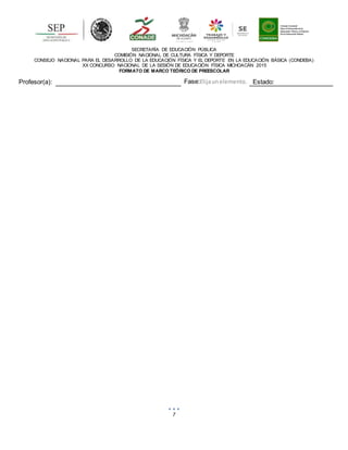 7
SECRETARÍA DE EDUCACIÓN PÚBLICA
COMISIÓN NACIONAL DE CULTURA FÍSICA Y DEPORTE
CONSEJO NACIONAL PARA EL DESARROLLO DE LA EDUCACIÓN FÍSICA Y EL DEPORTE EN LA EDUCACIÓN BÁSICA (CONDEBA)
XX CONCURSO NACIONAL DE LA SESIÓN DE EDUCACIÓN FÍSICA MICHOACÁN 2015
FORMATO DE MARCO TEÓRICO DE PREESCOLAR
Profesor(a): Fase:Elijaunelemento. Estado:
 