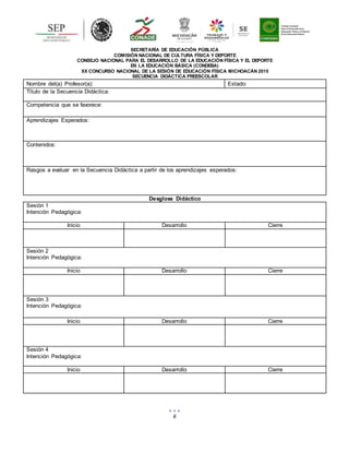 8
SECRETARÍA DE EDUCACIÓN PÚBLICA
COMISIÓN NACIONAL DE CULTURA FÍSICA Y DEPORTE
CONSEJO NACIONAL PARA EL DESARROLLO DE LA EDUCACIÓN FÍSICA Y EL DEPORTE
EN LA EDUCACIÓN BÁSICA (CONDEBA)
XX CONCURSO NACIONAL DE LA SESIÓN DE EDUCACIÓN FÍSICA MICHOACÁN 2015
SECUENCIA DIDÁCTICA PREESCOLAR
Nombre del(a) Profesor(a): Estado:
Título de la Secuencia Didáctica:
Competencia que se favorece:
Aprendizajes Esperados:
Contenidos:
Rasgos a evaluar en la Secuencia Didáctica a partir de los aprendizajes esperados:
Desglose Didáctico
Sesión 1
Intención Pedagógica:
Inicio Desarrollo Cierre
Sesión 2
Intención Pedagógica:
Inicio Desarrollo Cierre
Sesión 3
Intención Pedagógica:
Inicio Desarrollo Cierre
Sesión 4
Intención Pedagógica:
Inicio Desarrollo Cierre
 