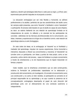 105
objetivos y decidir qué estrategias debe llevar a cabo para su logro, y al final, auto-
examinarse para permitir reajustes en el proyecto a concluir.
La educación andragógica por ser más flexible y horizontal, se adhiere
perfectamente a la adultez, partiendo de que las características del adulto como
tal, siempre están presentes, sea como “docente” o facilitador o como “estudiante”
o participante. El proceso está basado en que el adulto es capaz de auto dirigirse,
es decir, se estaría hablando de una relación de aprendizaje fundada en la
independencia de acción, la reflexión y la voluntad de los participantes de
concretar, valiéndose de las técnicas pluridireccionales de la comunicación, sus
ideas, intereses y experiencias en el logro de un beneficio común, esta relación de
aprendizaje abarca un acto Andragógico.
En este orden de ideas, en la andragogía, el “docente” es un facilitador y
mediador del aprendizaje, impulsor de nuevas experiencias, forma horizontal e
interactiva, dispuesto a ofrecer sus conocimientos y viceversa; el “estudiante” se
concibe como un participante, con ideas y puntos de vista propio, como un ser
pensante y activo dentro del proceso, capaz de fortalecer su propio conocimiento
a través de orientaciones y no de imposiciones que no logran trascender en
tiempo y espacio.
Cabe resaltar, que la enseñanza universitaria que se está construyendo,
reclama la formación de profesionales capacitados en la elaboración y
construcción del conocimiento y la investigación. Al concebir el conocimiento como
una construcción y no como un bien recibido, el participante se convierte en el
principal responsable de su aprendizaje y es aquí cuando la presencia de la
conceptualización andragógica desempeña el papel de auto dirección del
aprendizaje junto con el afianzamiento de una conducta autónoma e
independiente.
 