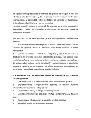 149
las organizaciones prestadores de servicios de guiatura no escapan a ello, pero
además la falta de integración y de estrategias de comercialización entre estas
organizaciones, la comunidad y otros prestadores de servicios son factores que
limitan el desarrollo del turismo y de sus productos.
Lo antes expuesto impone la necesidad de proponer un modelo democrático,
participativo y social de producción y distribución del producto económico
socialmente generado.
Bajo este enfoque se hace necesario generar investigaciones y acciones que
permitan:
1. Impulsar la competitividad del producto turístico Venezuela partiendo de los
servicios de guiatura desde el escenario local hasta alcanzar el marco
internacional.
2. Generar un modelo democrático, participativo y social de producción y
distribución del producto económico socialmente generado, pero además logre
sensibilizar, aplicar y poner en funcionamiento técnicas y enfoques organizativos y
de gestión sobre la base de la participación, aprovechamiento y distribución
solidaria y equitativa de los recursos y beneficios socialmente generados en las
unidades de producción y prestación de servicios turísticos.
3.3) Temáticas que las componen donde se inscribirán los proyectos
sociointegradores:
1. La función social y el emprendimiento en las actividades de guiatura.
2. Emprendimientos y organizaciones sociales de servicios turísticos
relacionadas con la guiatura e interpretación.
3. Las PYMES locales y su integración con la guiatura.
4. Modelo administrativo de gestión de PYMES complementaria y de apoyo
local.
5. Estrategias de integración en la operación turística receptiva.
6. Manual de gestión de la operación receptiva
 