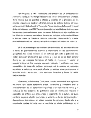 79
Por otra parte, el PNFT contribuirá a la formación de un profesional que
promueva, practique y mantenga indicadores de calidad en los servicios turísticos,
de tal manera que se garantice la eficacia y eficiencia en la prestación de los
mismos e igualmente coadyuve al fortalecimiento del sistema turístico elevando
así la competitividad del destino Venezuela. Por consiguiente, la formación integral
de los participantes en el PNFT proporciona saberes, habilidades y destrezas, que
les permiten desempeñarse en todos los niveles de la superestructura turística, en
las diferentes empresas prestadoras de servicios turísticos, así como también en
el área de diseño de productos, destinos, promoción, comercialización y venta,
estableciendo la relación calidad-precio calidad-integral de los servicios turísticos.
En la actualidad el país se encuentra en la búsqueda del desarrollo turístico
a través del posicionamiento nacional e internacional de las potencialidades
geográficas, las cuales requieren de un esfuerzo por parte la población para
cuidar, conservar, promover lo que se tiene y lo que se es, es decir, generar
dentro de los procesos formativos el habito de reconocer y valorar el
aprovechamiento de los recursos naturales, culturales y artificiales que sean
susceptibles del desarrollo turístico, generando así la creación de productos
novedosos y auténticos, capaces de afrontar competitiva y comparativamente el
producto turístico venezolano, como respuesta inmediata y futura del sector
socioeconómico.
Por lo tanto, la mención de Guiatura de Turismo debe formar a un egresado
del PNFT que posea conciencia crítica, sustentable y sostenible ante el
aprovechamiento de las condiciones espaciales y que convierta la belleza y lo
exclusivo de los atractivos del patrimonio local, en información relevante y
agradable; es anfitrión por antonomasia y exponente de la cultura, es quien
mantiene estrecha relación con turistas y visitantes a través del intercambio y
divulgación de información, sin utilizar procesos de marketing; dando valor a la
experiencia positiva del guía, que se convierta en efecto multiplicador en el
 