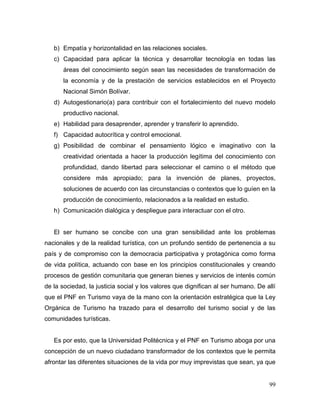 99
b) Empatía y horizontalidad en las relaciones sociales.
c) Capacidad para aplicar la técnica y desarrollar tecnología en todas las
áreas del conocimiento según sean las necesidades de transformación de
la economía y de la prestación de servicios establecidos en el Proyecto
Nacional Simón Bolívar.
d) Autogestionario(a) para contribuir con el fortalecimiento del nuevo modelo
productivo nacional.
e) Habilidad para desaprender, aprender y transferir lo aprendido.
f) Capacidad autocrítica y control emocional.
g) Posibilidad de combinar el pensamiento lógico e imaginativo con la
creatividad orientada a hacer la producción legítima del conocimiento con
profundidad, dando libertad para seleccionar el camino o el método que
considere más apropiado; para la invención de planes, proyectos,
soluciones de acuerdo con las circunstancias o contextos que lo guíen en la
producción de conocimiento, relacionados a la realidad en estudio.
h) Comunicación dialógica y despliegue para interactuar con el otro.
El ser humano se concibe con una gran sensibilidad ante los problemas
nacionales y de la realidad turística, con un profundo sentido de pertenencia a su
país y de compromiso con la democracia participativa y protagónica como forma
de vida política, actuando con base en los principios constitucionales y creando
procesos de gestión comunitaria que generan bienes y servicios de interés común
de la sociedad, la justicia social y los valores que dignifican al ser humano. De allí
que el PNF en Turismo vaya de la mano con la orientación estratégica que la Ley
Orgánica de Turismo ha trazado para el desarrollo del turismo social y de las
comunidades turísticas.
Es por esto, que la Universidad Politécnica y el PNF en Turismo aboga por una
concepción de un nuevo ciudadano transformador de los contextos que le permita
afrontar las diferentes situaciones de la vida por muy imprevistas que sean, ya que
 