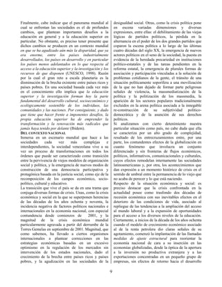 9
Finalmente, cabe indicar que el panorama mundial al
cual se enfrentan las sociedades es el de profundos
cambios, que plantean importantes desafíos a la
educación en general y a la educación superior en
particular. No obstante, es preciso tener presente que
dichos cambios se producen en un contexto mundial
en que se ha agudizado aún más la disparidad, que ya
era enorme, entre los países industrialmente
desarrollados, los países en desarrollo y en particular
los países menos adelantados en lo que respecta al
acceso a la educación superior y la investigación y los
recursos de que disponen (UNESCO, 1998). Razón
por la cual el gran reto a escala planetaria es la
disminución de la brecha existente entre países ricos y
países pobres. En una sociedad basada cada vez más
en el conocimiento ello implica que la educación
superior y la investigación forman hoy la parte
fundamental del desarrollo cultural, socioeconómico y
ecológicamente sostenible de los individuos, las
comunidades y las naciones. Por consiguiente, y dado
que tiene que hacer frente a imponentes desafíos, la
propia educación superior ha de emprender la
transformación y la renovación más radicales que
jamás haya tenido por delante (Ibídem).
DEL CONTEXTO NACIONAL
Inmersa en un escenario mundial que hace a las
sociedades cada vez más complejas e
interdependientes, la sociedad venezolana vive a su
vez un proceso de transformaciones en todos los
órdenes que puede ser caracterizado como transición
entre la pervivencia de viejos modelos de organización
social y política, y la emergencia de nuevos modos de
construcción de una democracia participativa y
protagónica basada en la justicia social, como eje de la
recomposición de los campos económico, socio-
político, cultural y educativo.
La transición que vive el país se da en una trama que
conjuga diversas formas de crisis. Unas, como la crisis
económica y social en la que se superponen herencias
de las décadas de los años ochenta y noventa, la
incidencia negativa de factores políticos nacionales e
internacionales en la economía nacional, con especial
contundencia desde comienzos de 2001, y la
magnitud de la crisis económica mundial
particularmente agravada a partir del derrumbe de la
Torres Gemelas en septiembre de 2001. Magnitud, que
como sabemos, ha llevado a ciertos organismos
internacionales a plantear correcciones en las
estrategias económicas basadas en un excesivo
optimismo en la regulación de los mercados sin
intervención de los estados nacionales, dado el
crecimiento de la brecha entre países ricos y países
pobres, y la agudización en las sociedades de la
desigualdad social. Otras, como la crisis política pone
en escena variadas dimensiones y diversas
expresiones, entre ellas: el debilitamiento de las viejas
lógicas de partidos políticos, la pérdida en la
alternancia en el poder de los dos grandes partidos que
coparon la escena política a lo largo de las últimas
cuatro décadas del siglo XX, la emergencia de nuevos
actores políticos en el seno de la sociedad, la puesta en
evidencia de la heredada precariedad en instituciones
político-estatales y de las tareas pendientes en la
reforma estatal, la emergencia de plurales formas de
asociación y participación vinculadas a la solución de
problemas cotidianos de la gente, el tránsito de una
situación políticamente soporífera a una movilización
de la que no han dejado de formar parte peligrosas
señales de violencia, la massmediatización de la
política y la politización de los massmedia, la
aparición de los sectores populares tradicionalmente
excluidos en la arena política asociada a la innegable
re-construcción de su subjetividad político-
democrática y de la asunción de sus derechos
políticos.
Si analizamos con cierto detenimiento nuestra
particular situación como país, no cabe duda que ella
se caracteriza por un alto grado de complejidad,
resultado de los entrecruzamientos entre, por una
parte, los contundentes efectos de la globalización en
cuanto fenómeno que involucra un conjunto
diferenciado y sin fronteras de flujos económicos,
políticos, informativos, comunicacionales y culturales,
cuyos efectos remodelan internamente las sociedades
latinoamericanas y, por otra, los acontecimientos que
dan expresión a un momento histórico de crisis en el
sentido de umbral entre la permanencia de lo viejo que
no acaba de perecer y lo que está naciendo.
Respecto de la situación económica y social: es
preciso destacar que la crisis confrontada en la
actualidad posee como trasfondo dos décadas de
recesión económica con sus inevitables efectos en el
deterioro de las condiciones de vida, asociado al
repliegue de las tendencias a la ampliación del acceso
al mundo laboral y a la expansión de oportunidades
para el acceso a los diversos niveles de la educación.
Ciertamente, a inicios de la década de los años ochenta
cuando el modelo de crecimiento económico asociado
al de la renta petrolera dio claras señales de su
agotamiento, comenzó la implantación de las llamadas
medidas de ajuste estructural para reorientar la
economía nacional de cara a su inserción en las
economías globalizadas, desde la óptica de la apertura
a la inversión no productiva extranjera y a las
exportaciones concentradas en un pequeño grupo de
empresas, sin efectos de retorno hacia el desarrollo
 