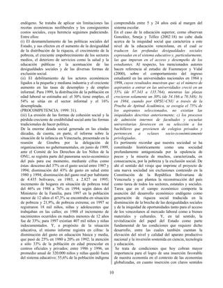 10
endógeno. Se trataba de aplicar sin limitaciones las
recetas económicas neoliberales y los consiguientes
costos sociales, cuya herencia seguimos padeciendo.
Entre ellos:
(i) El desmantelamiento de las políticas sociales del
Estado, y sus efectos en el aumento de la desigualdad
de la distribución de la riqueza, el crecimiento de la
pobreza, el creciente empobrecimiento de los sectores
medios, el deterioro de servicios como la salud y la
educación públicas y la acentuación de las
desigualdades sociales y de las diversas formas de
exclusión social.
(ii) El debilitamiento de los actores económicos
ligados a la pequeña y mediana industria y el creciente
aumento en las tasas de desempleo y de empleo
informal. Para 1999, la distribución de la población en
edad laboral se estimaba así: el 30% tiene empleo, el
54% se sitúa en el sector informal y el 16%
desempleada.
(PROCOMPETENCIA: 1999: 31).
(iii) La erosión de las formas de cohesión social y la
pérdida creciente de credibilidad social ante las formas
tradicionales de hacer política.
De la enorme deuda social generada en las citadas
décadas, da cuenta, en parte, el informe sobre la
situación de la infancia en Venezuela, presentado en la
reunión de Ginebra por la delegación de
organizaciones no gubernamentales, en junio de 1999,
ante el Comité de los Derechos de los Niños de la
ONU, se registra parte del panorama socio-económico
del país para ese momento, mediante cifras como
éstas: descenso del 37% en el gasto social entre 1987 y
1994; disminución del 43% de gasto en salud entre
1980 y 1994; disminución del gasto real por habitante
de 4.435 bolívares, en 1983, a 2.827 en 1995;
incremento de hogares en situación de pobreza total
del 46% en 1988 a 76% en 1994; según datos del
Ministerio de la Familia, para 1997 en la población
menor de 12 años el 47,3% se encontraba en situación
de pobreza y 21,9%, de pobreza extrema; en 1997 se
registraron 18 mil niños, niñas y adolescentes que
trabajaban en las calles; en 1988 el incremento de
nacimientos ocurridos en madres menores de 12 años
fue de 33%; para 1997 existían 407 mil niños y niñas
indocumentados. Y, a propósito de la situación
educativa, el mismo informe registra en cifras: la
disminución del gasto en educación básica y media,
que pasó de 25% en 1980 a 20% en 1992; la atención
a sólo 33% de la población en edad preescolar en
centros oficiales y privados; entre 1986 y 1996, un
promedio anual de 320.000 niños y niñas quedó fuera
del sistema educativo; 55,6% de la población indígena
comprendida entre 5 y 24 años está al margen del
sistema escolar.
En el caso de la educación superior, como observan
González, Smeja y Téllez (2002:18) no cabe duda
acerca de la iniquidad social que caracteriza a este
nivel de la educación venezolana, en el cual se
traducen las profundas desigualdades sociales
expresadas en el sistema educativo y, particularmente,
las que imperan en el acceso y desempeño de los
estudiantes. Al respecto, los mencionados autores
hacen referencia al estudio de Fuenmayor y Vidal
(2000), sobre el comportamiento del ingreso
estudiantil en las universidades nacionales en 1984 y
1998, cuyos resultados muestran que: a) el número de
aspirantes a entrar en las universidades creció en un
55% (de 87.343 a 135.764), mientras las plazas
crecieron solamente un 30% (de 54.166 a 70.348); b)
en 1984, cuando por OPSU-CNU a través de la
Prueba de Aptitud Académica, se escogía el 75% de
los aspirantes seleccionados, no existían las
iniquidades descritas anteriormente; c) los procesos
de admisión internos de facultades y escuelas
universitarias favorecen en su selección a los
bachilleres que provienen de colegios privados y
pertenecen a «clases socio-económicamente
privilegiadas.
Es pertinente recordar que nuestra sociedad se ha
constituido históricamente como una sociedad
profundamente antagonizada por la opulencia de
pocos y la miseria de muchos, caracterizada, en
consecuencia, por la pobreza y la exclusión social. De
ahí el sentido del viraje que imprime el proyecto de
una nueva sociedad sin exclusiones contenido en la
Constitución de la República Bolivariana de
Venezuela y que plantea la reconstrucción del país
como tarea de todos los sectores, estatales y sociales.
Tarea que en el campo económico comporta la
asunción del desarrollo económico endógeno como
generación de riqueza social traducida en la
disminución de la brecha de las desigualdades sociales
y de la iniquidad de oportunidades tanto para el acceso
de los venezolanos al mercado laboral como a bienes
materiales y culturales. Y, en tal sentido, la
revitalización del papel del Estado como parte
fundamental de las condiciones que requiere dicho
desarrollo, entre las cuales también cuentan la
elevación del nivel y calidad del aparato productivo
nacional y la inversión sostenida en ciencia, tecnología
y educación.
Se trata de condiciones que hoy cobran mayor
importancia para el logro de una inserción favorable
de nuestra economía en el contexto de las economías
globalizadas, en cuanto inserción con claros sentidos
 