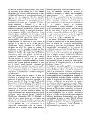 11
sociales. O, para decirlo de otra manera, para revertir
las tendencias desintegradoras en el nivel nacional
(desarticulación Estado-sociedad, erosión de los lazos
sociales, debilitamiento de los actores económicos no
insertos en las exigencias de los mercados
globalizados, entre otras), tanto como las tendencias
integradoras circunscritas a la gran empresa y a pocos
sectores sociales en los que se concentra el acceso a
bienes materiales y culturales, y al tipo de
conocimiento que hoy demanda el acceso al sector
productivo altamente tecnologizado. Porque revertir
tales tendencias de cara al desarrollo económico y
social endógeno, significa reducir la enorme brecha
entre los pocos beneficiados con la inserción en la
economía globalizada y los muchos excluidos de tales
beneficios, generando riqueza con sustento social y
efectos positivos hacia la sociedad nacional.
Como sabemos, la generación de esta riqueza no
depende de la inserción per se en los mercados
globalizados, aunque tampoco se produce sin
participar en ellos. La puesta en marcha de
condiciones como las indicadas permitirá que dicha
generación se haga indisociable de estrategias para
enfrentar la pobreza y las modalidades de exclusión
económica y social, que apunten a la creación de
condiciones y oportunidades de acceso de los diversos
sectores sociales al ejercicio de sus derechos
económicos, sociales, culturales y educativos. Se trata,
entonces, de vincular desarrollo económico y lucha
por la justicia social, mediante estrategias que
permitan crear y consolidar una economía social y
participativa., para enfrentar la exclusión económica y
social heredada como efecto de un modelo económico
cuya puesta en marcha afectó a enormes contingentes
de venezolanos.
Por esto, merece atención especial el giro que
representa la propuesta sobre el nuevo modelo de
desarrollo de la sociedad venezolana, contenido en las
Líneas generales del Plan Nacional de Desarrollo
Económico y Social de la Nación, 2001-2007, la cual
traduce el mandato constitucional de conducir al país
hacia la maximización del bienestar colectivo, que se
exprese en la ampliación de la democracia, mayor
seguridad social, crecientes fuentes de trabajo, alto
valor agregado nacional, mejor nivel de vida para la
población y mayor soberanía del país (Ministerio de
Planificación y Desarrollo: 2001: 13). Diseñada con
visón de largo plazo, desde una concepción que
destaca el equilibrio de fuerzas y factores que
intervienen en la multidimensionalidad del desarrollo
nacional (Ibídem: 14), y en consonancia con la
disposición constitucional sobre el fomento y
protección de la economía social, dicha propuesta,
define lo concerniente a las dimensiones económica y
social del desarrollo nacional en términos de
equilibrios económicos y sociales que contemplan,
respectivamente: ...el quehacer productivo
diversificado y sustentable [que] por su eficacia y
eficiencia, será capaz de garantizar la generalización
de los beneficios económicos como fórmula de
equidad en el acceso al bienestar de toda la población
y ...la exigencia histórica de balancear
adecuadamente el interés individual y el interés
social, especialmente la exclusión y marginalización
de los más débiles y procurar un mejor vínculo
racional y justo en la distribución social de la riqueza
y el ingreso nacional generado, de tal forma que el
modelo será incluyente en la atención de las
necesidades de la población (Ibídem: 15).
En tal sentido, el equilibrio económico apunta a la
creación y consolidación de un modelo productivo
capaz de generar un crecimiento autosustentable,
promover la diversificación productiva y lograr la
competitividad internacional en un contexto de
estabilidad macroeconómica, lo cual facilitará una
profunda y diversa inserción en el comercio
internacional globalizado (Ibídem: 16). Y el equilibrio
social se dirige a alcanzar y profundizar el desarrollo
humano, mediante la ampliación de opciones de las
personas, el ofrecimiento de mayores y mejores
oportunidades efectivas de educación, salud, empleo,
de ingresos, de organización social y de seguridad
ciudadana (Ibídem: 18).
Es indudable que ambos equilibrios se relacionan
entre sí y que sus logros implican, por una parte, el
fortalecimiento del Estado en su rol de conductor de
políticas de estabilización económica, de generación
de mayor riqueza nacional y su justa distribución, de
reorientaciones productivas asociadas al desarrollo de
áreas estratégicas de producción de tecnologías para
reducir la dependencia tecnológica y optimizar los
procesos productivos, de generación de campos
laborales diversificados, entre otros aspectos. Y, por
otra, los aportes imprescindibles de las instituciones de
educación superior, desde sus obligadas funciones de
creación de conocimientos científicos y tecnológicos,
de formación de profesionales altamente calificados y
de inserción social con especial atención a la elevación
del nivel cultural y educativo de diversos grupos de la
población socialmente desfavorecida, para abrirles
oportunidades de acceso al campo laboral, a bienes
materiales y culturales, tanto como herramientas que
les permitan potenciar los procesos y prácticas de
organización y autogestión social orientadas al
mejoramiento de sus condiciones de vida.
 