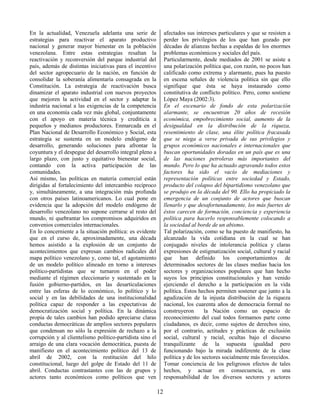 12
En la actualidad, Venezuela adelanta una serie de
estrategias para reactivar el aparato productivo
nacional y generar mayor bienestar en la población
venezolana. Entre estas estrategias resaltan la
reactivación y reconversión del parque industrial del
país, además de distintas iniciativas para el incentivo
del sector agropecuario de la nación, en función de
consolidar la soberanía alimentaría consagrada en la
Constitución. La estrategia de reactivación busca
dinamizar el aparato industrial con nuevos proyectos
que mejoren la actividad en el sector y adaptar la
industria nacional a las exigencias de la competencia
en una economía cada vez más global, conjuntamente
con el apoyo en materia técnica y crediticia a
pequeños y medianos productores. Enmarcada en el
Plan Nacional de Desarrollo Económico y Social, esta
estrategia se sustenta en un modelo endógeno de
desarrollo, generando soluciones para afrontar la
coyuntura y el despegue del desarrollo integral pleno a
largo plazo, con justo y equitativo bienestar social,
contando con la activa participación de las
comunidades.
Así mismo, las políticas en materia comercial están
dirigidas al fortalecimiento del intercambio recíproco
y, simultáneamente, a una integración más profunda
con otros países latinoamericanos. Lo cual pone en
evidencia que la adopción del modelo endógeno de
desarrollo venezolano no supone cerrarse al resto del
mundo, ni quebrantar los compromisos adquiridos en
convenios comerciales internacionales.
En lo concerniente a la situación política: es evidente
que en el curso de, aproximadamente, una década
hemos asistido a la explosión de un conjunto de
acontecimientos que expresan cambios radicales del
mapa político venezolano y, como tal, el agotamiento
de un modelo político alineado en torno a intereses
político-partidistas que se turnaron en el poder
mediante el régimen eleccionario y sustentado en la
fusión gobierno-partidos, en las desarticulaciones
entre las esferas de lo económico, lo político y lo
social y en las debilidades de una institucionalidad
política capaz de responder a las expectativas de
democratización social y política. En la dinámica
propia de tales cambios han podido apreciarse claras
conductas democráticas de amplios sectores populares
que condensan no sólo la expresión de rechazo a la
corrupción y al clientelismo político-partidista sino el
arraigo de una clara vocación democrática, puesta de
manifiesto en el acontecimiento político del 13 de
abril de 2002, con la restitución del hilo
constitucional, luego del golpe de Estado del 11 de
abril. Conductas contrastantes con las de grupos y
actores tanto económicos como políticos que ven
afectados sus intereses particulares y que se resisten a
perder los privilegios de los que han gozado por
décadas de alianzas hechas a espaldas de los enormes
problemas económicos y sociales del país.
Particularmente, desde mediados de 2001 se asiste a
una polarización política que, con razón, no pocos han
calificado como extrema y alarmante, pues ha puesto
en escena señales de violencia política sin que ello
signifique que ésta se haya instaurado como
constitutiva de conflicto político. Pero, como sostiene
López Maya (2002:3).
En el escenario de fondo de esta polarización
alarmante, se encuentran 20 años de recesión
económica, empobrecimiento social, aumento de la
desigualdad en la distribución de la riqueza,
resentimiento de clase, una élite política fracasada
que se niega a verse privada de sus privilegios y
grupos económicos nacionales e internacionales que
buscan oportunidades doradas en un país que es una
de las naciones petroleras más importantes del
mundo. Pero lo que ha actuado agravando todos estos
factores ha sido el vacío de mediaciones y
representación políticas entre sociedad y Estado,
producto del colapso del bipartidismo venezolano que
se produjo en la década del 90. Ello ha propiciado la
emergencia de un conjunto de actores que buscan
llenarlo y que desafortunadamente, los más fuertes de
éstos carecen de formación, conciencia y experiencia
política para hacerlo responsablemente colocando a
la sociedad al borde de un abismo.
Tal polarización, como se ha puesto de manifiesto, ha
alcanzado la vida cotidiana en la cual se han
conjugado niveles de intolerancia política y claras
expresiones de estigmatización social, cultural y racial
que han definido los comportamientos de
determinados sectores de las clases medias hacia los
sectores y organizaciones populares que han hecho
suyos los principios constitucionales y han venido
ejerciendo el derecho a la participación en la vida
política. Estos hechos permiten sostener que junto a la
agudización de la injusta distribución de la riqueza
nacional, los cuarenta años de democracia formal no
construyeron la Nación como un espacio de
reconocimiento del cual todos formamos parte como
ciudadanos, es decir, como sujetos de derechos sino,
por el contrario, actitudes y prácticas de exclusión
social, cultural y racial, ocultas bajo el discurso
tranquilizante de la supuesta igualdad pero
funcionando bajo la mirada indiferente de la clase
política y de los sectores socialmente más favorecidos.
Tomar conciencia de los peligrosos efectos de tales
hechos, y actuar en consecuencia, es una
responsabilidad de los diversos sectores y actores
 