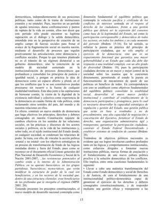 13
democráticos, independientemente de sus posiciones
políticas, tanto como de la trama de instituciones
estatales y no estatales. Pues, inscritos en un período
de agudas tensiones, duras confrontaciones y puntos
de ruptura de la vida en común, ellos nos dicen que
este período sólo puede encontrar su legítima
superación en el diálogo y la salida democrática,
entendida ésta en la perspectiva de creación de un
amplio campo de fuerzas sociales para frenar el
avance de la fragmentación social en nuestra nación,
mediante el desarrollo de procesos que regulen
positivamente las articulaciones entre democracia y
conflictos sociales. Porque lo que tenemos planteado
no es el tránsito de un régimen dictatorial a un
gobierno democrático, sino la concreción de un
modelo de sociedad sustentado en la
institucionalización de procesos democráticos que
profundicen y consoliden los principios de justicia e
igualdad social, y pongan en práctica la idea de
democracia como un espacio abierto y plural, en el
que los conflictos que le se son constitutivos puedan
procesarse sin recurrir a la fuerza de cualquier
modalidad totalitaria. Esta idea junto a las aspiraciones
de bienestar común, la visión de la dignidad de la
existencia individual y colectiva como experiencia de
la democracia en cuanto forma de vida política, están
reclamando otros sentidos del país, del mundo y de
nuestras relaciones en ellos.
En efecto, construir un nuevo modelo de democracia
que haga efectivos los principios, derechos y deberes
consagrados en nuestra Constitución requiere de
cambios efectivos en los sentidos de las relaciones
sociales, en las prácticas y discursos de los actores
sociales y políticos, en la vida de las instituciones y,
sobre todo, en el tejido institucional del Estado donde,
en cualquier sociedad, se condensan las relaciones de
poder. Se trata, con ello, de vincular la acción política
-estatal y no estatal- con los objetivos estratégicos de
un proceso de transformación de fondo de las lógicas
instaladas dentro y fuera del Estado, pues como se
reconoce en el documento oficial Líneas generales del
Plan Nacional de Desarrollo Económico y Social de la
Nación 2001-2007, ...las resistencias potenciales al
cambio están a lo interno de la Administración
Pública, en su aparato burocrático, en los grupos
partidistas, burocráticos, tecnocráticos, que verán
modificar la estructura de poder de la cual son
beneficiarios, y en los sectores de la sociedad que,
dentro de una estructura clientelar, eran beneficiarios
de las prebendas que le otorgaba el régimen (MPD:
2001: 20).
Teniendo presentes los preceptos constitucionales, el
nuevo modelo de desarrollo nacional contempla como
dimensión fundamental el equilibrio político que
contempla la solución pacífica y civilizada de los
conflictos de intereses centrada en el respeto al
derecho de los ciudadanos, frente a una gestión
pública que deberá ser la expresión del consenso
como base de la legitimidad del Estado, así como la
participación corresponsable y democrática de todos
los sectores, en todos los ámbitos y en cada momento
del porvenir (Ibidem: 15-16). En tal sentido, se
enfatiza la puesta en práctica del principio de
participación ciudadana, que no sólo amplía el
ejercicio de la democracia, sino que es un
requerimiento funcional que garantiza una mayor
gobernabilidad a un Estado que cada día debe dar
respuesta a una realidad compleja, con un alto grado
de diversidad (Ibidem: 19), pues la participación
ciudadana deviene en un mayor y mejor control de la
sociedad sobre los asuntos que le conciernen
directamente, permitiendo al estado la puesta en
funcionamiento de mecanismos de ajuste de sus
políticas en beneficio de todos. En correspondencia
con esto se establecen como objetivos fundamentales
del equilibrio político: consolidar la estabilidad
social, desarrollar el nuevo marco jurídico
institucional y contribuir al establecimiento de la
democracia participativa y protagónica, para lo cual
es necesario desarrollar la capacidad estratégica de
regulación y gestión del Estado, una gestión pública
que actúe en base a resultados y no de
procedimientos, una alta capacidad de negociación y
concertación del Ejecutivo, fortalecer el Estado de
derecho, una organización administrativa ágil y
transparente, garantizar la participación ciudadana,
construir el Estado Federal Descentralizado y
establecer sistemas de rendición de cuentas (Ibidem:
20).
Tratándose de objetivos políticos nacionales es
evidente que sus logros involucran cambios profundos
tanto en las lógicas y comportamientos institucionales,
como esfuerzos dirigidos a fomentar nuevas
instituciones públicas, nuevas formas de asociación y
el fortalecimiento de una nueva cultura política
proclive a la solución democrática de los conflictos.
Ello implica, entre otras cuestiones fundamentales lo
siguiente:
• Llevar a cabo una auténtica transformación del
Estado como Estado democrático y social de Derechos
y de Justicia, de cara al fortalecimiento de una
institucionalidad político-democrática capaz de
garantizar el ejercicio de los derechos y deberes
consagrados constitucionalmente, y de responder
mediante una gestión eficaz y transparente a las
 