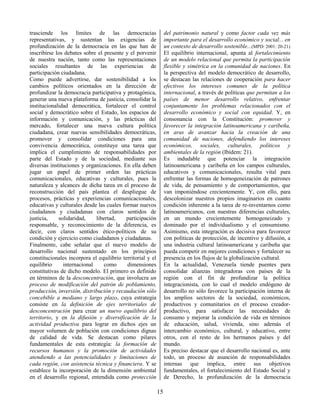 15
trasciende los límites de las democracias
representativas, y sustentan las exigencias de
profundización de la democracia en las que han de
inscribirse los debates sobre el presente y el porvenir
de nuestra nación, tanto como las representaciones
sociales resultantes de las experiencias de
participación ciudadana.
Como puede advertirse, dar sostenibilidad a los
cambios políticos orientados en la dirección de
profundizar la democracia participativa y protagónica,
generar una nueva plataforma de justicia, consolidar la
institucionalidad democrática, fortalecer el control
social y democrático sobre el Estado, los espacios de
información y comunicación, y las prácticas del
mercado, fortalecer una nueva cultura política
ciudadana, crear nuevas sensibilidades democráticas,
promover y consolidar condiciones para una
convivencia democrática, constituye una tarea que
implica el cumplimiento de responsabilidades por
parte del Estado y de la sociedad, mediante sus
diversas instituciones y organizaciones. En ella deben
jugar un papel de primer orden las prácticas
comunicacionales, educativas y culturales, pues la
naturaleza y alcances de dicha tarea en el proceso de
reconstrucción del país plantea el despliegue de
procesos, prácticas y experiencias comunicacionales,
educativas y culturales desde las cuales formar nuevos
ciudadanos y ciudadanas con claros sentidos de
justicia, solidaridad, libertad, participación
responsable, y reconocimiento de la diferencia, es
decir, con claros sentidos ético-políticos de su
condición y ejercicio como ciudadanos y ciudadanas.
Finalmente, cabe señalar que el nuevo modelo de
desarrollo nacional sustentado en los principios
constitucionales incorpora el equilibrio territorial y el
equilibrio internacional como dimensiones
constitutivas de dicho modelo. El primero es definido
en términos de la desconcentración, que involucra un
proceso de modificación del patrón de poblamiento,
producción, inversión, distribución y recaudación sólo
concebible a mediano y largo plazo, cuya estrategia
consiste en la definición de ejes territoriales de
desconcentración para crear un nuevo equilibrio del
territorio, y en la difusión y diversificación de la
actividad productiva para lograr en dichos ejes un
mayor volumen de población con condiciones dignas
de calidad de vida. Se destacan como pilares
fundamentales de esta estrategia: la formación de
recursos humanos y la promoción de actividades
atendiendo a las potencialidades y limitaciones de
cada región, con asistencia técnica y financiera. Y se
establece la incorporación de la dimensión ambiental
en el desarrollo regional, entendida como protección
del patrimonio natural y como factor cada vez más
importante para el desarrollo económico y social... en
un contexto de desarrollo sostenible...(MPD: 2001: 20-21)
El equilibrio internacional, apunta al fortalecimiento
de un modelo relacional que permita la participación
flexible y simétrica en la comunidad de naciones. En
la perspectiva del modelo democrático de desarrollo,
se destacan las relaciones de cooperación para hacer
efectivos los intereses comunes de la política
internacional, a través de políticas que permitan a los
países de menor desarrollo relativo, enfrentar
conjuntamente los problemas relacionados con el
desarrollo económico y social con equidad. Y, en
consonancia con la Constitución: promover y
favorecer la integración latinoamericana y caribeña,
en aras de avanzar hacia la creación de una
comunidad de naciones, defendiendo los intereses
económicos, sociales, culturales, políticos y
ambientales de la región (Ibídem: 21).
Es indudable que potenciar la integración
latinoamericana y caribeña en los campos culturales,
educativos y comunicacionales, resulta vital para
enfrentar las formas de homogeneización de patrones
de vida, de pensamiento y de comportamientos, que
van imponiéndose crecientemente. Y, con ello, para
descolonizar nuestros propios imaginarios en cuanto
condición inherente a la tarea de re-inventarnos como
latinoamericanos, con nuestras diferencias culturales,
en un mundo crecientemente homogeneizado y
dominado por el individualismo y el consumismo.
Asimismo, esta integración es decisiva para favorecer
con políticas de protección, de incentivo y difusión, a
una industria cultural latinoamericana y caribeña que
pueda competir en mejores condiciones y fortalecer su
presencia en los flujos de la globalización cultural.
En la actualidad, Venezuela tiende puentes para
consolidar alianzas integradoras con países de la
región con el fin de profundizar la política
integracionista, con lo cual el modelo endógeno de
desarrollo no sólo favorece la participación interna de
los amplios sectores de la sociedad, económicos,
productivos y comunitarios en el proceso creador-
productivo, para satisfacer las necesidades de
consumo y mejorar la condición de vida en términos
de educación, salud, vivienda, sino además el
intercambio económico, cultural, y educativo, entre
otros, con el resto de los hermanos países y del
mundo.
Es preciso destacar que el desarrollo nacional es, ante
todo, un proceso de asunción de responsabilidades
internas que implica, entre sus objetivos
fundamentales, el fortalecimiento del Estado Social y
de Derecho, la profundización de la democracia
 