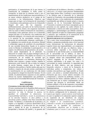 16
participativa, el mantenimiento de la paz interna, la
construcción de ciudadanía, la lucha contra la
corrupción, la lucha por la cohesión social y por el
mantenimiento de las condiciones macroeconómicas y
un mayor esfuerzo productivo en el campo de las
inversiones y las infraestructuras. Objetivos que
exigen para su logro: (a) la formación de venezolanos
y venezolanas como partícipes activos en el desarrollo
integral del país; (b) las respuestas y
problematizaciones, por parte de las instituciones de
educación superior, frente a las exigencias nacionales
entre las cuales se halla la formación de venezolanos y
venezolanas como partícipes activos en el desarrollo
integral del país; (c) la atención a las condiciones del
desarrollo endógeno, a la creación del conocimiento y
a la atención de las necesidades sociales, d) la
formación de profesionales altamente cualificados y
de ciudadanos con sentido de país, de justicia, libertad
y solidaridad, capaces de contribuir a la consolidación
de una sociedad democrática basada en la justicia
social, la libertad, la solidaridad, la participación y el
respeto a las diferencias de pensamiento y de acción.
Como puede desprenderse de lo planteado, la
educación no cumple sólo un papel estratégico para el
crecimiento económico. Ella amplía sus alcances a la
construcción de un modelo de sociedad que
proporcione bienestar a sus habitantes, disminuya las
brechas entre regiones y grupos sociales, impulse la
democracia como forma de vida en todos los campos
de acción humana, coopere para el logro de la
formación ético-política y facilite medios para que los
hombres y mujeres de este país asistan y participen en
la transformación de sus condiciones de vida desde
una perspectiva integral de desarrollo humano. En tal
sentido, los planteamientos expuestos en este capítulo
ofrecen las razones fundamentales que justifican la
creación de la Universidad Bolivariana de Venezuela.
CAPÍTULO 2
Bases conceptuales
CONSIDERACIONES PRELIMINARES
El texto constitucional de la República Bolivariana de
Venezuela incorpora, en su artículo 3, como valores
superiores: la vida, la libertad, la justicia, la
igualdad, la solidaridad, la democracia, la
responsabilidad individual y social, la preeminencia
de los derechos humanos, la ética pública y el
pluralismo político, plantea como fines esenciales del
Estado: "la defensa y el desarrollo de la persona y el
respeto a su dignidad, el ejercicio democrático de la
voluntad popular, la construcción de una sociedad
justa y amante de la paz, la promoción de la
prosperidad y bienestar del pueblo y la garantía del
cumplimiento de los deberes y derechos, y establece la
educación y el trabajo como procesos fundamentales
para lograr dichos fines. Conforme a estos principios,
a las políticas para el desarrollo de la educación
superior en Venezuela, a las necesidades del desarrollo
integral del país, y a las condiciones de complejidad e
incertidumbre que definen al mundo actual y a nuestra
situación en él, la Universidad Bolivariana de
Venezuela se sustenta en las bases conceptuales que se
presentan en este capítulo, las cuales refieren en lo
fundamental a criterios de orden socio-político, ético,
pedagógico y epistemológico que deberán sustentar y
cobrar expresión en todos los componentes, programas
y prácticas, que confluirán en la construcción de la
identidad académica de esta Universidad.
RESPONSABILIDAD CON LO PÚBLICO
Tal y como viene reconociéndose en la pluralidad de
debates y propuestas producidas tanto a nivel nacional
como internacional, las instituciones de educación
superior tienen una responsabilidad y un compromiso
con lo público. De ahí que, sus objetivos, metas, y
servicios deben responder a los intereses de la
sociedad de la cual forman parte. La responsabilidad
de la universidad con lo público, es decir, la
Universidad al servicio de la sociedad, exige a quienes
la integran valorar esta responsabilidad como un
objetivo integrador de los diversos intereses y
acciones individuales o de grupo. Así como a la
universidad en cuanto institución, la capacidad para
hacer de dicho objetivo, uno que promueva el
desarrollo colectivo, a través de la formación de
individuos probos y competentes, con valores y
sentidos ético-políticos que hagan posible un Estado
social y de justicia y sociedad democrática, de una
formación que crea y recrea saberes asociados a la
comprensión y solución de problemas sociales, a la
construcción de bienes culturales públicos; es decir,
una formación que se realice conjuntamente con las
acciones que proyecta la universidad, desde sus
distintos ámbitos, a fin de dar respuestas a necesidades
y demandas diversas de sus entornos socio-culturales.
EQUIDAD SOCIAL
Los procesos y prácticas de democratización suponen
la efectiva configuración de la educación como un
espacio que impulse y genere justicia social razón por
la cual, la equidad en la educación superior comporta
la expansión de sus beneficios sin ninguna
discriminación fundada en la raza, el sexo, el idioma,
la religión o en consideraciones económicas,
culturales o sociales, ni en incapacidades físicas y se
expresa en la igualdad de condiciones y
oportunidades educativas que se brindan a los
estudiantes para el acceso a este nivel educativo y
 