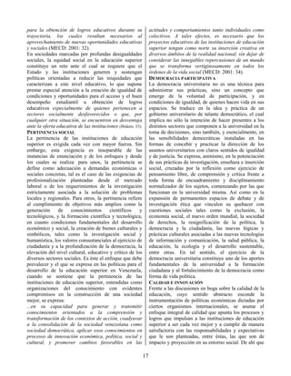17
para la obtención de logros educativos durante su
trayectoria, los cuales resultan necesarios al
aprovechamiento de nuevas oportunidades educativas
y sociales (MECD: 2001: 32).
En sociedades marcadas por profundas desigualdades
sociales, la equidad social en la educación superior
constituye un reto ante el cual se requiere que el
Estado y las instituciones generen y sostengan
políticas orientadas a reducir las iniquidades que
caracterizan a este nivel educativo, lo que supone
prestar especial atención a la creación de igualdad de
condiciones y oportunidades para el acceso y el buen
desempeño estudiantil u obtención de logros
educativos especialmente de quienes pertenecen a
sectores socialmente desfavorecidos o que, por
cualquier otra situación, se encuentren en desventaja
ante la oferta educativa de las instituciones (Ibídem: 33).
PERTINENCIA SOCIAL
La pertinencia de las instituciones de educación
superior es exigida cada vez con mayor fuerza. Sin
embargo, esta exigencia es inseparable de las
instancias de enunciación y de los enfoques y desde
los cuales se realiza: para unos, la pertinencia se
define como adecuación a demandas económicas o
sociales concretas, tal es el caso de las exigencias de
profesionalización planteadas desde el mercado
laboral o de los requerimientos de la investigación
estrictamente asociada a la solución de problemas
locales y regionales. Para otros, la pertinencia refiere
al cumplimiento de objetivos más amplios como la
generación de conocimientos científicos y
tecnológicos, y la formación científica y tecnológica,
en cuanto condiciones fundamentales del desarrollo
económico y social, la creación de bienes culturales y
simbólicos, tales como la investigación social y
humanística, los valores consustanciales al ejercicio de
ciudadanía y a la profundización de la democracia, la
elevación del nivel cultural, educativo y crítico de los
diversos sectores sociales. Es éste el enfoque que debe
prevalecer y el que se expresa en las políticas para el
desarrollo de la educación superior en Venezuela,
cuando se sostiene que la pertinencia de las
instituciones de educación superior, entendidas como
organizaciones del conocimiento con evidentes
compromisos en la construcción de una sociedad
mejor, se expresa:
...en su capacidad para generar y transmitir
conocimientos orientados a la comprensión y
transformación de los contextos de acción, coadyuvar
a la consolidación de la sociedad venezolana como
sociedad democrática, aplicar esos conocimientos en
procesos de innovación económica, política, social y
cultural, y promover cambios favorables en las
actitudes y comportamientos tanto individuales como
colectivos. A tales efectos, es necesario que los
proyectos educativos de las instituciones de educación
superior tengan como norte su inserción creativa en
diversos ámbitos de la realidad nacional, sin dejar de
considerar las innegables repercusiones de un mundo
que se transforma vertiginosamente en todos los
órdenes de la vida social (MECD: 2001: 34).
DEMOCRACIA PARTICIPATIVA
La democracia universitaria no es una técnica para
administrar sus prácticas, sino un concepto que
emerge de la voluntad de participación, y en
condiciones de igualdad, de quienes hacen vida en sus
espacios. Se traduce en la idea y práctica de un
gobierno universitario de talante democrático, el cual
implica no sólo la intención de hacer presentes a los
distintos sectores que componen a la universidad en la
toma de decisiones, sino también, y esencialmente, en
las sensibilidades democráticas instaladas en las
formas de concebir y practicar la dirección de los
asuntos universitarios con claros sentidos de igualdad
y de justicia. Se expresa, asimismo, en la potenciación
de sus prácticas de investigación, enseñaza e inserción
social, cruzadas por la reflexión como ejercicio de
pensamiento libre, de comprensión y crítica frente a
toda forma de encuadramiento y disciplinamiento
normalizador de los sujetos, comenzando por las que
funcionan en la universidad misma. Así como en la
expansión de permanentes espacios de debate y de
investigación ética que vinculen su quehacer con
cuestiones sociales tales como la exclusión, la
economía social, el nuevo orden mundial, la sociedad
de derechos, la resignificación de la política, la
democracia y la ciudadanía, las nuevas lógicas y
prácticas culturales asociadas a las nuevas tecnologías
de información y comunicación, la salud pública, la
educación, la ecología y el desarrollo sustentable,
entre otras. En tal sentido, el ejercicio de la
democracia universitaria constituye uno de los aportes
fundamentales de la universidad a la formación
ciudadana y al fortalecimiento de la democracia como
forma de vida política.
CALIDAD E INNOVACIÓN
Frente a las discusiones en boga sobre la calidad de la
educación, cuyo sentido abstracto esconde la
instrumentación de políticas económicas dictadas por
ciertos organismos internacionales, se asume el
enfoque integral de calidad que apunta los procesos y
logros que impulsan a las instituciones de educación
superior a ser cada vez mejor y a cumplir de manera
satisfactoria con las responsabilidades y expectativas
que le son planteadas, entre éstas, las que son de
impacto y proyección en su entorno social. De ahí que
 