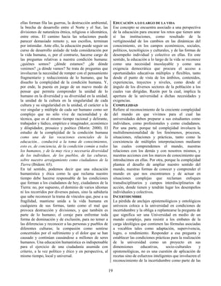19
ellas forman fila las guerras, la destrucción ambiental,
la brecha de desarrollo entre el Norte y el Sur, las
divisiones de naturaleza étnica, religiosa o idiomática,
entre otras. El camino hacia las soluciones puede
parecer demasiado remoto y, sus escollos, terminan
por intimidar. Ante ello, la educación puede seguir un
curso de desarrollo aislado de toda consideración por
la vida humana, o, por el contrario, hacerse cargo de
las preguntas relativas a nuestra condición humana:
¿quiénes somos? ¿dónde estamos? ¿de dónde
venimos? ¿a dónde vamos? Se trata de preguntas que
involucran la necesidad de romper con el pensamiento
fragmentario y reduccionista de lo humano, que ha
disuelto la complejidad de la condición humana. Y,
por ende, la puesta en juego de un nuevo modo de
pensar que permita comprender la unidad de lo
humano en la diversidad y su diversidad en la unidad;
la unidad de la cultura en la singularidad de cada
cultura y su singularidad en la unidad, el carácter a la
vez singular y múltiple de cada ser humano como ser
complejo que no sólo vive de racionalidad y de
técnica, que es al mismo tiempo racional y delirante,
trabajador y lúdico, empírico e imaginador, económico
y dilapidador, prosaico y poético (Morin: 2000). El
estudio de la complejidad de la condición humana
como una de las vocaciones esenciales de la
educación... conducirá a la toma de conocimientos,
esto es, de conciencia, de la condición común a todos
los humanos, y de la muy rica y necesaria diversidad
de los individuos, de los pueblos, de las culturas,
sobre nuestro arraigamiento como ciudadanos de la
Tierra (Ibídem: 65).
En tal sentido, podemos decir que una educación
humanística y ética como la que reclama nuestro
tiempo debe hacerse responsable de las condiciones
que forman a los ciudadanos de hoy, ciudadanos de la
Tierra: no, por supuesto, el dominio de varios idiomas
ni los recorridos por diversos países, sino la sabiduría
que sabe reconocer la trama de vínculos que, pese a su
fragilidad, mantiene unida a la vida humana en
cualquiera de sus formas, tanto como el mal que
provoca destrucción y divisiones, y que también es
parte de lo humano; el coraje para enfrentar toda
forma de dominación y de exclusión, para no temer a
las diferencias y reconocer a las personas y pueblos de
diferentes culturas; la compasión como sentirse
concernidos por el sufrimiento y el dolor que se han
causado y continúan causándose a millones de seres
humanos. Una educación humanística es indispensable
para el ejercicio de una ciudadanía asumida con
criterio, a la vez político y ético y en perspectiva, al
mismo tiempo, local y universal.
EDUCACIÓN A LO LARGO DE LA VIDA
Ese concepto se encuentra asociado a una perspectiva
de la educación para encarar los retos que tienen ante
sí las instituciones, como resultado de la
vertiginosidad de los cambios en las dinámicas del
conocimiento, en los campos económicos, sociales,
políticos, tecnológicos y culturales, y de las formas de
desempeño individual y colectivo en ellas. En este
sentido, la educación a lo largo de la vida se reconoce
como una necesidad insoslayable y como una
exigencia democrática que procura el acceso a
oportunidades educativas múltiples y flexibles, tanto
desde el punto de vista de los ámbitos, contenidos,
experiencias, trayectos y niveles, como desde el
ángulo de los diversos sectores de la población a los
cuales van dirigidas. Razón por la cual, implica la
apertura de la universidad a dichas necesidades y
exigencias.
COMPLEJIDAD
Refiere al reconocimiento de la creciente complejidad
del mundo en que vivimos para el cual las
universidades deben preparar a sus estudiantes como
individuos, como profesionales y como ciudadanos.
Por una parte, porque tal complejidad involucra la
multidimensionalidad de los fenómenos, procesos,
situaciones, relaciones y prácticas, tanto como la
coexistencia de múltiples interpretaciones mediante
las cuales comprendemos el mundo, nuestras
relaciones con los demás y con nosotros mismos, y
nuestras acciones con los marcos de conocimiento que
introducimos en ellas. Por otra, porque la complejidad
plantea el desafío de ampliar nuestro sentido del
mundo, nuestras formas de conocer y comprender el
mundo en que nos encontramos y de actuar en
situaciones complejas que reclaman enfoques
transdisciplinarios y campos interdisciplinarios de
acción, donde tienen y tendrán lugar los desempeños
individuales y colectivos.
INCERTIDUMBRE
La pérdida de anclajes epistemológicos y ontológicos
unívocos coloca a la universidad en condiciones de
incertidumbre y la obliga a replantearse la pregunta de
que significa ser una Universidad en medio de un
mundo complejo, para resistir a los embates de la
carga ideológica que contienen las fórmulas asociadas
a vocablos tales como adaptación, supervivencia,
logro, o rendimiento. Responder a esa pregunta y
establecer las condiciones prácticas para la realización
de la universidad como un proyecto en sus
dimensiones educativas, socio-culturales y
epistemológicas, no es una cuestión de aplicación de
recetas sino de esfuerzos inteligentes que involucren el
reconocimiento de la incertidumbre como parte de las
 