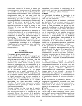 20
condiciones respecto de las cuales se espera que
produzcan un mejor posicionamiento de la universidad
en y ante los contextos de los que forma parte. La
incertidumbre es un concepto a la vez sociológico y
epistemológico, pues, por una parte señala las
condiciones del mundo en el que está inmersa la
universidad y, por otra, la actitud cognoscitiva y
experiencial no atada a certezas fijas y absolutas para
explicar lo que ocurre y predecir lo que ocurrirá.
Indica, en consecuencia, una apertura en nuestra
capacidad de entender y afrontar el mundo en que
vivimos, y de ofrecer una visión del mundo al que
aspiramos.
La incertidumbre abre, en tal sentido, la posibilidad de
revitalización reflexiva de la universidad, es decir, la
asunción de un nuevo papel en y ante la creciente
complejidad del mundo que consiste en ampliar su
comprensión y las capacidades humanas para
afrontarlo. Ello implica dejar de construirla sobre lo
conocido convertido en dogma, sobre las seguridades
y autoseguridades expresadas en la organización
disciplinaria de la vida académica, según una lógica
del conocimiento fijo y clasificado en
compartimientos.
CAPÍTULO 3
Direccionamiento estratégico
CONSIDERACIONES PRELIMINARES
En este capítulo se da respuesta a una pregunta que
funge como orientadora del proyecto institucional de
la Universidad Bolivariana de Venezuela: ¿Qué tipo
de Universidad se requiere frente a las nuevas
realidades que generan nuevos desafíos y nuevas
maneras de responder a ellos, en cumplimiento de su
responsabilidad pública? En tal sentido, aquí se
definen: (1) la misión de la Universidad, (2) la visión
de la universidad expresada en los rasgos
fundamentales de su perfil institucional, (3) los
criterios de acción institucional (4) los propósitos, y
(5) los objetivos generales. Estos aspectos constituyen
las bases estratégicas que permiten visualizar la
naturaleza de la Universidad desde la asunción de sus
vínculos con el fortalecimiento de la sociedad
democrática y del Estado democrático y social de
Derechos y de Justicia Social que queremos, hasta los
compromisos por los que hay que trabajar de manera
sinérgica y co-responsable.
Conviene resaltar, por otra parte, que la creación
misma de esta Universidad plantea importantes retos
pues su proyecto apunta a la emergencia de una
institución abierta a los sec-tores de la población
tradicionalmente excluida y a expe-riencias inéditas en
investigación, formación, inserción so-cial y gestión
institucional, que conjugue el cumplimiento de su
misión con la conciencia de responsabilidad histórica
frente a los cambios que reclama Venezuela.
1. MISIÓN
La Universidad Bolivariana de Venezuela, en el
cumpli-miento de su responsabilidad pública, tiene
como fines fun- damentales:
a. La formación integral de estudiantes y profesores
que participan de sus procesos educativos como
personas dignas, como profesionales competentes y
probos, y como ciudadanos con sentido de país,
capaces de contribuir con su desarrollo integral en su
dimensiones económica, social, político-democrática,
cultural, educativa, territorial e internacional, es decir,
con la construcción de una sociedad democrática
basada en los valores de justicia social, libertad,
solidaridad y reconocimiento de las diferencias
culturales e ideo-políticas, indispensables a la
convivencia democrática, con la creación y
sostenimiento de un Estado social de Derechos y de
Justicia, con los procesos de cooperación internacional
y con la integración latinoamericana y caribeña.
b. La generación de conocimientos en campos
científicos, tecnológicos, sociales y humanísticos y del
arte, conjugando los aportes al enriquecimiento de
dichos campos desde nuevas perspectivas
epistemológicas, la creación de bienes culturales y
simbólicos consustanciales al fortalecimiento de la
ciudadanía y de la democracia participativa y del
esclarecimiento y soluciones de problemas nacionales
y regionales.
c. La proyección vinculada al desarrollo
socioeconómico, ambiental, cultural y educativo de las
comunidades de su entorno, de la región y del país,
contribuir en las nuevas prácticas económicas,
sociales, políticas, culturales, educativas y
comunicacionales que el país requiere, para lograr el
ejercicio pleno de su soberanía y promover la
participación de organizaciones comunitarias y
organismos gubernamentales y no gubernamentales en
la formulación y ejecución de proyectos orientados a
tal fin.
d. La revitalización, en perspectiva histórica, del
pensamiento integracionista latinoamericano, como
eje fundamental de las vías de cooperación nacional e
internacional en los ámbitos de formación y de
generación de conocimientos y su socialización.
2. VISIÓN
Para el cumplimiento de sus fines, la Universidad se
concibe como un proyecto educativo, cultural y social
que implica la apertura a la posibilidad de experiencias
innovadoras en los ámbitos de formación,
investigación e inserción social, para el cumplimiento
 