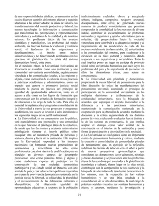 21
de sus responsabilidades públicas, en momentos en los
cuales diversos cambios del entorno afectan y seguirán
afectando a las universidades: la crisis de valores, las
transformaciones del mundo productivo y laboral, las
nuevas tecnologías de información y comunicación
que transforman las percepciones y representaciones
individuales y colectivas de la realidad y de nosotros
mismos, los problemas éticos de los avances
científicos y tecnológicos, los problemas del medio
ambiente, las diversas formas de exclusión y violencia
social, el fenómeno de las migraciones y
desplazamientos, la brecha entre países
industrializados y del tercer mundo acentuadas con los
procesos de globalización, la crisis del sistema
democrático formal, entre otros.
En el mediano plazo, la Universidad Bolivariana de
Venezuela se visualiza como una institución y una
comunidad universitaria consolidadas, orgánicamente
vinculada a las comunidades locales, a las regiones y
al país, como institución de excelencia en sus procesos
y prácticas académicas y administrativas, como un
espacio que genera y promueve justicia social
mediante la puesta en práctica del principio de
igualdad de oportunidades educativas, tanto en el
acceso a ella como en los logros de formación que
correspondan con los criterios de formación integral y
de educación a lo largo de toda la vida. Para ello, es
esencial la implantación y progresiva consolidación de
la Universidad a través de sus proyectos y programas
académicos, los cuales se llevarán a cabo atendiendo a
los siguientes rasgos de su perfil institucional:
a. La Universidad, en su compromiso con lo público,
será esencialmente una institución y una comunidad
en la que funcione el privilegio ético de lo colectivo,
de modo que las decisiones y acciones universitarias
privilegiarán siempre el interés público sobre
cualquier otro de naturaleza privada de personas y
sectores, dentro y fuera de la institución. Ello implica
que la Universidad responderá a los intereses
nacionales: (a) formando nuevas generaciones de
venezolanos y venezolanas no sólo como
profesionales con altos niveles de cualificación para su
ejercicio en diversos campos de desempeño
profesional, sino como personas libres y dignas y
como ciudadanos capaces de participar en la
construcción de una sociedad democrática
participativa y un Estado social de Derecho, con alto
sentido de país y con valores ético-políticos requeridos
por y para la convivencia democrática sustentada en la
justicia social, la libertad, la solidaridad, la pluralidad
y el reconocimiento de las diferencias culturales e
ideo-políticas; (b) ofreciendo igualdad de
oportunidades educativas a sectores de la población
tradicionalmente excluidos: obrero y marginado
urbano, indígena, campesino, pesquero artesanal,
discapacitados, entre otros; (c) generando nuevas
maneras de producir conocimientos que permitan
comprender la complejidad de los procesos de diversa
índole, contribuir al esclarecimiento de problemas
nacionales y regionales y aportar alternativas para su
solución; (d) proyectándose hacia la sociedad
venezolana para contribuir a su desarrollo integral y al
mejoramiento de las condiciones de vida de los
sectores socialmente desfavorecidos; (d) articulándose
a las comunidades del entorno, para coadyuvar a la
elevación de su nivel cultural y educativo, dando
respuesta a sus expectativas y necesidades. Todo lo
cual implica poner en juego su carácter de proyecto
social como universidad humanista que hace suyos los
problemas del país y la importancia de reconocer en
ellos las dimensiones éticas, para actuar en
consecuencia.
b. La Universidad será pluralista y democrática,
propiciando la mayor libertad de pensamiento para la
libre discusión de todas las manifestaciones del
pensamiento universal; asumiendo el principio de
participación de la comunidad universitaria en las
múltiples decisiones y deliberaciones de la
cotidianidad universitaria, para la búsqueda de
acuerdos que supongan el respeto inalienable a la
diferencia y a las posiciones minoritarias;
manteniendo la comunicación sustentada en la
cooperación para la obtención de acuerdos mediante la
discusión y la crítica argumentada de los distintos
puntos de vista, excluyendo cualquier fuerza distinta a
la de las razones en controversia, lo que implica
aceptar el diálogo como valor central de la
convivencia en el interior de la institución y como
forma de participación y de relación con la sociedad.
c. La Universidad se configurará como un importante
centro de pensamiento humanista y crítico, mediante
la creación y consolidación de comunidades plurales
de pensamiento que, en ejercicio de la reflexión,
redefinan las formas de relación con el saber a partir
de nuevas perspectivas epistemológicas que
consideran sus dimensiones socio-culturales, políticas
y éticas; disciernan y se posicionen ante los problemas
éticos de los cambios que, asociados a la globalización
económica y cultural, tienen lugar en la vida social;
contribuyan con la comprensión de los conflictos y la
búsqueda de alternativas de resolución democrática de
los mismos, con la recreación de los valores
humanísticos y de una ética anudada a la
consolidación de la vida democrática, la cual exige de
prácticas sociales cruzadas por sentidos humanistas y
éticos; y aporten, mediante la investigación y
 