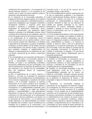 22
socialización del conocimiento, a la recuperación de
nuestra memoria colectiva y a la recreación de los
vínculos con lo mejor de nuestra tradición cultural e
intelectual y del pensamiento universal.
d. La formación en la Universidad responderá al
enfoque de formación integral expuesto en el capítulo
1. En tal sentido, propiciará y consolidará proyectos y
experiencias pedagógicas que conjuguen contenidos,
investigación formativa e inserción social para
involucrar a profesores y estudiantes en prácticas
integradoras de dimensiones intelectuales, éticas,
estéticas y profesionales, que promuevan logros
educativos asociados a las finalidades sociales, éticas
y políticas de la formación de sus estudiantes, tanto en
el nivel de grado como en el de formación avanzada.
e. En cumplimiento de su compromiso social, la
Universidad actuará con un espíritu solidario a favor
de los sectores sociales más vulnerables, y en defensa
y desarrollo de la democracia, la justicia, la igualdad,
la libertad y el interés público. En tal sentido, será una
universidad abierta a sus entornos locales y regionales
para contribuir, mediante el establecimiento de
sinergias, al mejoramiento de sus condiciones de vida,
y al rescate y promoción de sus valores y expresiones
culturales.
f. En correspondencia con el principio de Educación a
lo largo de vida entera, la Universidad ofrecerá el
acceso a oportunidades formativas múltiples y
flexibles, en cuanto a sus modalidades, contenidos,
trayectorias y poblaciones a las que van dirigidas, a los
fines de democratizar sus funciones de formación y de
dar concreción a sus vínculos con las comunidades.
Para ello establecerá formas de cooperación
interinstitucional.
g. Para el cumplimiento de su misión, objetivos y
políticas y, con base en el principio de autonomía
responsable, la Universidad actuará con independencia
de los intereses fragmentados e inmediatos del poder
político y de la sociedad. Asimismo, su ejercicio
institucional, en los marcos jurídicos de la sociedad
venezolana, se manifestará en la libertad de cátedra e
investigación, en la gobernabilidad compartida como
conocimiento y respeto de las reglas que definen
derechos y responsabilidades y como participación
democrática en procesos de toma de decisiones que
conciernen a la vida institucional, en el mejoramiento
continuo de los procesos académicos y de gestión, en
la generación de innovaciones y en la asunción de
riesgos inherentes a su experimentalidad; en el deber
de responder ante el Estado y ante la sociedad por los
resultados de su quehacer en lo concerniente a las
actividades de formación, creación de conocimientos e
inserción social, y al uso de los recursos que la
sociedad le otorga, a tales efectos.
h. La Universidad tendrá un carácter experimental, por
lo que su organización académica y sus programas
serán lo suficientemente flexibles, abiertos y sujetos a
mejoramiento continuo con base en su evaluación
permanente. La experimentalidad se asume como
condición inherente al logro de una educación de
calidad con equidad, sustentada en los valores
democráticos de justicia, solidaridad, libertad e
igualdad, y apoyada en nuevas tecnologías para el
acceso al conocimiento cuyo uso se adaptará a la
filosofía institucional.
i. La Universidad estará abierta no sólo al pensamiento
universal y a la sociedad, sino también al cambio de
nuestros esquemas mentales tradicionales, que den
paso a la imaginación creadora, al entendimiento del
país comprendiendo su historia y su inserción el
mundo, al ejercicio cabal y libre de la democracia
participativa y la discusión permanente del concepto
de Universidad. Todo esto implica la construcción de
una comunidad universitaria, la búsqueda de la
calidad, la pertinencia, la equidad y la convivencia
democrática, como factores fundamentales para su
desarrollo institucional.
3. CRITERIOS DE LA ACCIÓN INSTITUCIONAL
a. Calidad. La Universidad, en consonancia con el
enfoque de calidad ya expuesto, propenderá al
mejoramiento continuo y al mejor desempeño de los
procesos y resultados de sus actividades, de cara al
cumplimiento de sus responsabilidades.
b. Equidad. La Universidad propenderá a una más
justa distribución social de sus beneficios y
responsabilidades generados por su misión, sus
objetivos y actividades. Asimismo, ejecutará acciones
en las perspectivas de la creciente equidad en el acceso
de la población en disposición de hacerlo, y del
desempeño o logros de formación de quienes accedan
a ella.
c. Pertinencia. La Universidad, mediante la
articulación de sus programas de formación integral,
de investigación, de interacción social y comunitaria,
se vinculará con diversos escenarios de la realidad
nacional, a fin de cumplir con su responsabilidad de
contribuir con la construcción de una sociedad mejor,
de generar conocimientos orientados a la comprensión
y transformación de los contextos de acción social y
comunitaria, a la innovación económica, política,
social, cultural y educativa, a promover cambios en las
actitudes y comportamientos de los venezolanos y las
venezolanas con claro sentido de sujetos partícipes en
la consolidación de la sociedad venezolana como una
 