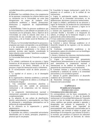 23
sociedad democrática, participativa, solidaria y amante
de la paz.
d. Idoneidad. Las cualidades éticas y las competencias
de las personas, constituirán los criterios básicos para
su vinculación con la Universidad, así como para
designaciones en cargos de cualquier nivel,
acreditación académica o laboral, promociones,
distinciones y asignación de responsabilidades
especiales.
e. Sostenibilidad. Todos los procesos académicos que
la Universidad lleve a cabo deberán ser pensados en su
vinculación con los principios, fines y objetivos de la
Universidad, así como la relación entre éstos y la
construcción de una sociedad cada vez más justa y
democrática, y de un Estado social de Derechos y de
Justicia.
f. Eficacia. La Universidad identificará los proyectos y
programas que mejor correspondan a sus posibilidades
y a las necesidades de su entorno, y evaluará de
manera regular su cumplimiento a los efectos de
gestionar acciones para lograrlo, considerando la
mejor relación costos sociales / beneficios sociales
4. LOS PROPÓSITOS
La Universidad Bolivariana de Venezuela se propone
lograr:
a. La calidad y pertinencia de sus procesos y logros
formativos, de sus procesos y logros de producción de
conocimientos y de bienes culturales, y de sus
procesos y logros de interacción social y comunitaria.
b. El reconocimiento social de dichos procesos y
logros.
c. La equidad en el acceso y en el desempeño
estudiantil.
d. La organización y dinámica académica y curricular
favorables a la integración de saberes y al enfoque de
la formación integral.
e. Una comunidad universitaria pluralista y
democrática con alto sentido de pertenencia
institucional y de compromiso con los intereses
nacionales.
f. La cooperación interinstitucional, nacional e
internacional, sustentada en vínculos de integración y
complementariedad.
g. La adopción de una cultura de planificación,
gestión, autoevaluación y autorregulación, con flujos
de información y metodologías participativas con la
definición de responsabilidades.
h. La eficiencia en la organización y gestión
administrativa.
5. OBJETIVOS GENERALES
a. Consolidar una cultura y comunidad universitarias
identificadas con la misión, principios, propósitos y
prácticas que le son propias.
b. Consolidar la imagen institucional a partir de la
presencia en el contexto y de la calidad de sus
realizaciones.
c. Lograr la participación amplia, democrática y
responsable de la comunidad universitaria, en las
deliberaciones, decisiones y proyectos institucionales.
d. Lograr la calidad y pertinencia de sus procesos y
logros de formación; de producción de conocimientos
y bienes culturales; de sus procesos y logros en la
interacción social y comunitaria.
e. Generar una organización y cultura académica y
curricular flexible y favorable a la integración de
saberes, al enfoque de la formación integral y a la
generación de cultura democrática.
f. Crear condiciones institucionales de igualdad para el
acceso y el desempeño estudiantil.
g. Construir y ejercer liderazgo académico en el
desarrollo integral de las regiones y de los entornos
comunitarios.
h. Conformar comunidades académicas y de
pensamiento capaces de articularse con sus homólogos
nacionales e internacionales.
i. Iniciar y fortalecer las relaciones interinstitucionales
de cooperación nacional e internacional.
j. Lograr la conversión del pensamiento
integracionista latinoamericano en un eje fundamental
para materializar la cooperación nacional e
internacional en los ámbitos de formación, y de
generación de conocimientos y su socialización.
k. Constituir sistemas y culturas de la evaluación,
acreditación y rendición de cuentas a la comunidad
universitaria y a la sociedad en general.
l. Adecuar la gestión administrativa al desarrollo
académico de la universidad.
m. Desarrollar estrategias para el fortalecimiento
financiero de la universidad.
CAPÍTULO 4
El ámbito de la formación
ENFOQUE EDUCATIVO
CONSIDERACIONES PRELIMINARES
En correspondencia con las bases conceptuales, la
direccionalidad estratégica y el plan de desarrollo
institucional, la Universidad Bolivariana de Venezuela
asumirá el reto de brindar una educación reflexiva,
crítica, analítica, que permita aprender a aprender y
desaprender, que estimule la imaginación y la
creatividad, que genere gran capacidad de
posicionamiento ante situaciones caracterizadas por la
incertidumbre, que estimule el trabajo en grupo, que
desmitifique la investigación, que fomente la lectura y
la escritura, que promueva el ejercicio de relaciones
democráticas, que genere un horizonte de valores
 
