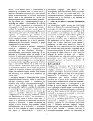 25
mundo. En un mundo donde la incertidumbre, lo
transitorio y los cambios están a la orden del día, y
donde la cantidad de información y de conocimientos
crecen incontrolablemente, la educación universitaria
precisa dotar a los estudiantes de criterios para
desarrollar su capacidad crítica de evaluar, procesar y
articular informaciones y conocimientos relevantes; su
capacidad de estudio e investigación, de reflexión
sobre el propio pensamiento y conocimiento, de
interrogación sobre lo que aprende, de aprender y
cambiar lo aprendido en una amplia gama de
contextos distintos de los institucionales (trabajo, ocio,
vida cotidiana, entre otros.). Y, sobre todo, de nuevos
esquemas de comprensión que permitan a los
estudiantes posicionarse favorablemente ante un
mundo complejo e incierto. Todo ello se sintetiza en la
capacidad más importante que es la de aprender y
desaprender por ellos mismos, asumiendo su propia
responsabilidad en este proceso.
El principio de aprender a aprender y desaprender
involucra a estudiantes y a profesores como
aprendices que son singulares, diferentes y
contextualizados, como seres de praxis que a la vez
accionan y reflexionan sobre su mundo y sus
contextos de acción, que construyen conocimiento en
su interacción con el mundo y con los demás, que son
capaces de organizar su propia experiencia y aprender
de manera propia y específica. Igualmente involucra
dejar de considerar la relación con el saber como una
relación exterior e instrumental para hacerla relación
de experiencia formativa, en el sentido de provocar
cambios en las maneras de pensar, decir y hacer de los
sujetos, en la relación consigo mismos, en la relación
con los otros y en la relación con el mundo del que
forman parte.
El aprender a aprender y desaprender como objetivo
básico de la formación implica pensar los contenidos y
prácticas formativos desde la perspectiva del
estudiante y del profesor como sujetos que aprenden -
ambos- en la práctica misma de enseñanza-
aprendizaje. Ello implica la necesidad de modalidades
de aprendizaje más personalizado y autónomo y una
concepción del profesor como guía del proceso que
busca el desarrollo autónomo del estudiante,
acompañándolo en este proceso y atento a los cambios
que debe introducir de acuerdo a las circunstancias y
condiciones que surjan de manera imprevisible. En
efecto, si el aprendizaje es indisociable de procesos
reflexivos y dialógicos, el papel fundamental del
profesor es el de mantener estos procesos creando
condiciones para que se desarrollen. Es un educador
que no se siente poseedor de certezas incuestionables,
que acepta la indeterminación y practica el
pensamiento complejo. Como aprendiz es más
investigador y guía que transmisor de lo que conoce,
más atento a lo que está aconteciendo que a los
contenidos de enseñanza, más atento a los procesos de
formación que a los resultados a ser medidos en
pruebas de conocimiento.
C. LA EDUCACIÓN BASADA EN EL PRIVILEGIO DE LO
COLECTIVO
Las interacciones sociales poseen una importancia
decisiva en el desarrollo emocional, intelectual y de la
creatividad. Los sujetos que conocen y aprenden no lo
hacen al margen de sus interacciones complejas ni de
los contextos socio-culturales en las que tales
interacciones tienen lugar. Nadie se forma apartado de
los otros ni desligado de sus contextos. Cualquier
aprendizaje involucra, pues, la dimensión social, ya
que aprendemos con los demás y de los demás, y
aunque sea el sujeto individual quien aprende y
desaprende con cada nueva adquisición, ésta no se
produce sino en el contexto de relaciones, de manera
que mientras más ricas sean tales relaciones más se
convierten en espacios de debate de ideas, de dudas,
de creencias, de trabajo colectivo en torno a proyectos
comunes de acción; se crean más y mejores
condiciones para que cada sujeto elabore sus propios
aprendizajes como sujeto conciente de que su
realización personal se inscribe en ámbitos de
realización colectiva.
D. Creatividad
Prigogine ha demostrado que la creatividad es
consustancial a los sistemas vivos, que son abiertos,
complejos, aleatorios y creativos. En el campo
educativo, ello implica reconocer que todos tenemos
potencial para aprender a lo largo de la vida y que ese
potencial es la creatividad, uno de los pilares
fundamentales para apoyar cualquier práctica
educativa que se precie de ser innovadora, pues ser
creativos es la dimensión más propia para hacernos y
rehacernos como sujetos. La creatividad es la que
conduce a mejorar nuestra vida cotidiana y a una
mejor realización personal, laboral y social; es fuente
de sentido de las realizaciones humanas, razón por la
cual no se deja reducir a la vida individual sino que la
trasciende en la creación de comunidad, en el proceder
y hacer para el bien colectivo.
En el ámbito educativo, la creatividad permite a
profesores y estudiantes (re)construir sus opiniones,
convicciones e imágenes y rehacer sus esquemas
mentales; (re)crear los conocimientos; (re)elaborar
ideas y conceptos mediante lenguajes propios;
comprender las cosas encontrándoles valor y sentido
para la vida personal y colectiva. Por esto la
creatividad es una meta educativa con valor propio, no
 