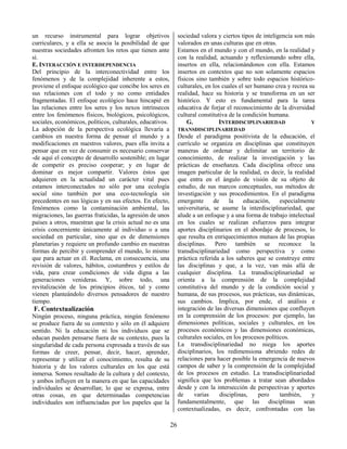 26
un recurso instrumental para lograr objetivos
curriculares, y a ella se asocia la posibilidad de que
nuestras sociedades afronten los retos que tienen ante
sí.
E. INTERACCIÓN E INTERDEPENDENCIA
Del principio de la interconectividad entre los
fenómenos y de la complejidad inherente a estos,
proviene el enfoque ecológico que concibe los seres en
sus relaciones con el todo y no como entidades
fragmentadas. El enfoque ecológico hace hincapié en
las relaciones entre los seres y los nexos intrínsecos
entre los fenómenos físicos, biológicos, psicológicos,
sociales, económicos, políticos, culturales, educativos.
La adopción de la perspectiva ecológica llevaría a
cambios en nuestra forma de pensar el mundo y a
modificaciones en nuestros valores, pues ella invita a
pensar que en vez de consumir es necesario conservar
-de aquí el concepto de desarrollo sostenible; en lugar
de competir es preciso cooperar; y en lugar de
dominar es mejor compartir. Valores éstos que
adquieren en la actualidad un carácter vital pues
estamos interconectados no sólo por una ecología
social sino también por una eco-tecnología sin
precedentes en sus lógicas y en sus efectos. En efecto,
fenómenos como la contaminación ambiental, las
migraciones, las guerras fraticidas, la agresión de unos
países a otros, muestran que la crisis actual no es una
crisis concerniente únicamente al individuo o a una
sociedad en particular, sino que es de dimensiones
planetarias y requiere un profundo cambio en nuestras
formas de percibir y comprender el mundo, lo mismo
que para actuar en él. Reclama, en consecuencia, una
revisión de valores, hábitos, costumbres y estilos de
vida, para crear condiciones de vida digna a las
generaciones venideras. Y, sobre todo, una
revitalización de los principios éticos, tal y como
vienen planteándolo diversos pensadores de nuestro
tiempo.
F. Contextualización
Ningún proceso, ninguna práctica, ningún fenómeno
se produce fuera de su contexto y sólo en él adquiere
sentido. Ni la educación ni los individuos que se
educan pueden pensarse fuera de su contexto, pues la
singularidad de cada persona expresada a través de sus
formas de creer, pensar, decir, hacer, aprender,
representar y utilizar el conocimiento, resulta de su
historia y de los valores culturales en los que está
inmersa. Somos resultado de la cultura y del contexto,
y ambos influyen en la manera en que las capacidades
individuales se desarrollan; lo que se expresa, entre
otras cosas, en que determinadas competencias
individuales son influenciadas por los papeles que la
sociedad valora y ciertos tipos de inteligencia son más
valorados en unas culturas que en otras.
Estamos en el mundo y con el mundo, en la realidad y
con la realidad, actuando y reflexionando sobre ella,
insertos en ella, relacionándonos con ella. Estamos
insertos en contextos que no son solamente espacios
físicos sino también y sobre todo espacios histórico-
culturales, en los cuales el ser humano crea y recrea su
realidad, hace su historia y se transforma en un ser
histórico. Y esto es fundamental para la tarea
educativa de forjar el reconocimiento de la diversidad
cultural constitutiva de la condición humana.
G. INTERDISCIPLINARIEDAD Y
TRANSDISCIPLINARIEDAD
Desde el paradigma positivista de la educación, el
currículo se organiza en disciplinas que constituyen
maneras de ordenar y delimitar un territorio de
conocimiento, de realizar la investigación y las
prácticas de enseñanza. Cada disciplina ofrece una
imagen particular de la realidad, es decir, la realidad
que entra en el ángulo de visión de su objeto de
estudio, de sus marcos conceptuales, sus métodos de
investigación y sus procedimientos. En el paradigma
emergente de la educación, especialmente
universitaria, se asume la interdisciplinariedad, que
alude a un enfoque y a una forma de trabajo intelectual
en los cuales se realizan esfuerzos para integrar
aportes disciplinarios en el abordaje de procesos, lo
que resulta en enriquecimientos mutuos de las propias
disciplinas. Pero también se reconoce la
transdisciplinariedad como perspectiva y como
práctica referida a los saberes que se construye entre
las disciplinas y que, a la vez, van más allá de
cualquier disciplina. La transdisciplinariedad se
orienta a la comprensión de la complejidad
constitutiva del mundo y de la condición social y
humana, de sus procesos, sus prácticas, sus dinámicas,
sus cambios. Implica, por ende, el análisis e
integración de las diversas dimensiones que confluyen
en la comprensión de los procesos: por ejemplo, las
dimensiones políticas, sociales y culturales, en los
procesos económicos y las dimensiones económicas,
culturales sociales, en los procesos políticos.
La transdisciplinariedad no niega los aportes
disciplinarios, los redimensiona abriendo redes de
relaciones para hacer posible la emergencia de nuevos
campos de saber y la comprensión de la complejidad
de los procesos en estudio. La transdisciplinariedad
significa que los problemas a tratar sean abordados
desde y con la intersección de perspectivas y aportes
de varias disciplinas, pero también, y
fundamentalmente, que las disciplinas sean
contextualizadas, es decir, confrontadas con las
 