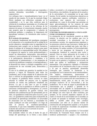 27
condiciones sociales y culturales para que respondan a
nuestras demandas, necesidades e interrogantes
cognoscitivos.
Los enfoques inter y transdisciplinarios hacer ver el
mundo de otra manera. Es lo que ha mostrado Edgar
Morin mediante sus reflexiones centradas en la
complejidad y en lo que ellas conllevan para la
reforma de la enseñanza sustentadas en: el rechazo del
hiperespecialismo; el acento en las reformas de las
maneras de pensar; el conocimiento integrado, mucho
más propicio para la comprensión y solución de
problemas globales y complejos; la importancia del
aprendizaje continuo y la vinculación entre teorías y
prácticas.
H. CALIDAD CON EQUIDAD
Un postulado fundamental del paradigma emergente
en la educación es la consideración de la calidad de la
acción educativa, entendida como la capacidad de las
instituciones para cumplir con su función formativa,
desde el enfoque de la formación integral como parte
fundamental de su responsabilidad social. Ello plantea
la exigencia de superar la visión profesionalizante y
asumir las dimensiones intelectuales, ético-políticas,
estéticas y socio-culturales de la formación, asociadas
a la participación democrática y ciudadana, a la
comprensión, al planteamiento y a las propuestas de
solución de problemas complejos, al autoaprendizaje y
al desarrollo de valores y actitudes compatibles con la
construcción de una sociedad justa, democrática y
pluralista.
El reto es la calidad que garantice la equidad en los
procesos y logros de formación para todos los
estudiantes, pues la baja calidad de la educación sólo
lleva a reforzar las desigualdades sociales existentes.
Al respecto, el problema básico consiste en cómo
articular la calidad del proceso con la equidad
teniendo en cuenta una población estudiantil tan
diversa. Lo que si está claro es que la calidad
comprometida con la equidad no se obtiene a partir de
estructuras centralizadoras y homogéneas, ni a través
de prácticas educativas de gestión vertical, sino
mediante una combinación que dé oportunidad, por un
lado, a la igualdad de condiciones para el acceso, y por
otro, a la igualdad de condiciones para al desarrollo de
actividades de aprendizaje atendiendo a la diversidad
de situaciones con sus intereses y necesidades los
cuales confluyen con tales actividades a lo largo de
todo el proceso de enseñanza-aprendizaje;
ciertamente, lo que tiene indudables repercusiones en
el diseño del currículo y en el currículo en acción.
I. EDUCACIÓN SIN MUROS
Este postulado refiere no sólo al hecho de que el
tiempo del aprendizaje no se limita a unas edades
(niñez y juventud) y a la exigencia de unos requisitos
burocráticos, sino también a la apertura de la escuela y
de la universidad a la comunidad en la que están
insertas. En tal sentido, las instituciones educativas ya
no representan espacios confinados, restrictivos y
excluyentes, sino espacios de convivencia y
aprendizaje en y para la diversidad, que permitan un
mejor aprovechamiento de los recursos de cada
comunidad, que posibiliten aprendizajes sin fronteras,
sin límites de edad, de condición social y física, y sin
prerrequisitos.
J. SENTIDO TRANSFORMADOR DE LA VINCULACIÓN
ENTRE UNIVERSIDAD Y SOCIEDAD
La orientación de tal vinculación asumirá un doble
carácter: la relación con los cambios que vive la
sociedad venezolana y la articulación con los
movimientos sociales, las organizaciones populares y
los proyectos colectivos que convocan y luchan por la
construcción de una sociedad más justa, más libre y
más humana. En ambos sentidos, la Universidad debe,
a través de sus programas de formación y de
investigación, fortalecer la conexión entre teoría y
práctica. Pero no como aplicación de la teoría a la
práctica ni como elaboración de teoría sobre la
práctica, sino como conexión que implica acompañar
la teoría con la práctica y la práctica con la teoría, de
modo que ambas se modifiquen y enriquezcan
mutuamente. Esta perspectiva replantea el horizonte
ético-político de la vinculación entre lo que se teoriza
y lo que se practica, permitiendo desarrollar
estrategias que conecten la formación y la
investigación con la interacción social transformadora.
Ello implica, sobremanera, democratizar el
conocimiento universitario ampliando los procesos de
participación en la construcción del conocimiento y la
transformación social, pues ni una ni otra son
privilegio exclusivo de la Universidad y de los
académicos. No se trata de negar la peculiaridad del
conocimiento que se produce y aprende en la
universidad sino de impedir su enclaustramiento e
inmovilidad, asumiendo su incompletitud y el valor
del diálogo con otros tipos de saber existentes, por
ejemplo, en los sectores populares respecto de los
cuales el vínculo de la universidad con la sociedad, ya
no puede ser pensado ni realizado como investigar,
hablar y escribir sobre ellos, sino construir
conocimiento con ellos en el proceso mismo de
construcción del protagonismo popular y en la puesta
en común de experiencias vinculadas con propósitos
de transformación social.
Con la adopción de estos postulados la Universidad
Bolivariana de Venezuela busca romper con la a
tendencia predominante a equipar a los estudiantes
 