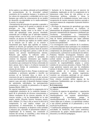 29
de los sujetos y sus saberes, abriendo así la posibilidad
de reconocimiento de la diversidad cultural
constitutiva de la condición humana y la práctica de
los valores de cooperación y solidaridad con los seres
humanos que sufren las consecuencias de un modelo
de desarrollo eco-depredador en lo medio-ambiental,
lo social y lo cultural.
• Incorporación del principio de aprender a aprender y
desaprender. Porque sin la puesta en práctica de este
principio no hay educación dialógica y
transformadora, basada, como se ha dicho, en una
visión del aprendizaje como proceso inacabado,
construido por el diálogo que el individuo mantiene
consigo mismo, con los otros, con la cultura y con el
contexto, un proceso de reflexión en la acción y de
acción en la reflexión que implica un cambio radical
en la relación con el saber: ya no exterior e
instrumental para lograr algo (aprobar un examen,
publicar un artículo, por ejemplo) sino de experiencia
formativa para hacer que lo acontece fuera de nosotros
nos concierna, nos haga decir, pensar y sentir de otra
manera; nos procure transformaciones internas.
Relación que implica la reflexión sobre el
conocimiento adquirido, cambiar lo aprendido, de
construir los lenguajes dominantes que impiden
analizar y comprender las condiciones en que vivimos,
las prácticas que construyen las formas colonizadas de
decir, pensar, decir y hacer y el esfuerzo incesante de
crear nuevas formas de constituirnos a nosotros
mismos de otro modo.
• Sensibilización hacia lo ético. Porque es preciso que
estudiantes y profesores aprendan a inscribir sus
acciones en un horizonte ético, es decir, en la
conciencia de que la responsabilidad de sus acciones
como seres humanos es parte de una sociedad y de una
especie y que, por ende, el desarrollo humano conjuga
las autonomías individuales, las participaciones
comunitarias y el sentido de pertenencia a la especie
humana (Morin: 2000: 21).
De especial importancia resulta la comprensión de la
complejidad constitutiva de la condición humana a
partir de la articulación de diversos conocimientos y
saberes resultantes de las ciencias naturales, de las
ciencias sociales, y de las humanidades en su más
amplio sentido -filosofía, historia, literatura, poesía,
artes- (Ibídem: 21). Pues a ella se asocia la ética de la
comprensión, la cual implica romper con el
egocentrismo, el etnocentrismo, la incapacidad de
autocrítica, la arrogancia, el desprecio como actitudes
y prácticas que, asociados al pensamiento reductor y
simplificador de lo humano, han constituido el
sustento del racismo, la xenofobia y otras formas de
exclusión del otro (Ibídem: 104-105).
• Inclusión de la formación para el ejercicio de
ciudadanía, implicando en ella la comprensión de la
democracia como forma de vida política en sus
dimensiones políticas, culturales y éticas, la
construcción de la ciudadanía terrestre, tanto como la
recuperación de nuestra memoria histórica asociada a
una nueva manera de comprender el presente histórico
venezolano.
• Privilegio de situaciones de aprendizaje que exijan
el manejo de perspectivas en conflicto, el
planteamiento de preguntas pertinentes y la búsqueda
personal e interpersonal de respuestas a problemas que
involucren acercamientos a conocimientos
contextualizados, multidimensionales y complejos. Se
trata de formar profesionales que sepan enfrentar
problemas complejos en contextos complejos de
acción socio-profesional.
• La investigación como condición de la enseñanza,
tiene como propósito hacer participar a los estudiantes
en determinados tipos de investigación que involucren
compromisos de participación social, de acción y de
comunicación, y promuevan la articulación de saberes.
Podemos llamarla investigación formativa pues
implica la puesta en juego de la incertidumbre como
actitud mental, la capacitación para afrontar la
incertidumbre en lo real, la seguridad en sí mismos, la
asunción de responsabilidades propias y ciertos
sentidos de sus acciones presentes y futuras. Todo ello
exige garantizar espacios para que los estudiantes
ejerzan el derecho a tener voz propia, a desarrollar su
propio sentido de sí mismos, formular sus
percepciones, aportar sus propias sugerencias,
construir sus conceptos, participar en sus propias
acciones y asumir la responsabilidad ante ellas.
Estos criterios permiten definir algunas de las
condiciones fundamentales que se requieren para su
puesta en acción.
B. CONDICIONES
a. Aspecto institucional
Se requiere:
• Creación de espacios de aprendizaje y capacitación
permanente de los profesores en proyectos
interdisciplinarios con sustento epistemológico,
metodológico y tecnológico, porque la
interdisciplinariedad y la transdisciplinariedad no
vienen dadas por sí mismas y su aprendizaje conduce
a una reforma profunda en el pensamiento y en la
acción de los profesores.
• Cualificación pedagógica del profesorado mediante
actividades de formación, tales como seminarios,
conformación de grupos interdisciplinarios para la
discusión y la reflexión pedagógica.
 