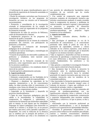30
• Conformación de grupos interdisciplinarios para el
desarrollo de experiencias de formación sustentadas en
la investigación.
• Diseño de estrategias curriculares que favorezcan la
investigación formativa en los programas de
formación, así como sus vínculos con la interacción
sociocumunitaria.
• Promoción y consolidación de la investigación
orientada al enriquecimiento de los campos de
conocimiento, como eje organizador de los programas
de formación avanzada.
• Optimización de redes de servicios de biblioteca,
centro de documentación e Internet.
• Implantación progresiva de los programas de
formación de grado y avanzados.
• Diseño e implantación de un sistema de evaluación
permanente del currículo, con participación de
profesores y estudiantes.
• Seguimiento y evaluación del desempeño
pedagógico de los profesores.
• Adopción de nuevas tecnologías y metodologías de
enseñanza-aprendizaje.
• Creación de programas de intercambio académico de
profesores y estudiantes, tanto nacional como
internacional.
• Promoción de la formación avanzada de los
profesores, como requerimiento para la cualificación
de los procesos académicos.
• Asesoramiento académico a los estudiantes desde el
inicio de las carreras.
• Gestión ágil de la administración curricular.
b. Aspecto profesoral
Se requiere un cuerpo profesoral:
• Altamente comprometido con las finalidades de la
Universidad y con alto sentido de responsabilidad.
• Dispuesto a abandonar las seguridades de los
esquemas interpretativos y de los conocimientos
dados, las ideas estrechas sobre el conocimiento y la
enseñanza como forma de difundir los conocimientos
científicos y las comprensiones eruditas.
• Capacitado en la formulación y desarrollo de
proyectos interdisciplinarios.
• Capaz de crear situaciones pedagógicas para dar
cabida a la incertidumbre, la complejidad, la
comprensión, la indagación y, sobremanera, a
experiencias de formación que desarrollen capacidades
para su manejo, lo cual supone que los estudiantes
dispongan de espacio pedagógico para desarrollar su
sentido de sí mismos y su propia voz, en un proceso
que implica, para unos y otros, aprender a aprender y a
desaprender. Así como la reducción de la distancia
que se establece por la jerarquía del profesor y la
práctica de enseñanza que sitúa a los estudiantes en
una posición de subordinación haciéndolos meros
receptores de un currículo que les resulta
completamente ajeno.
• Con sentido de cooperación para emprender
proyectos conjuntos de investigación formativa que
articulen conocimientos mediante el estudio orientado
hacia la comprensión de procesos y problemas de
carácter mundial, nacional o regional, y para participar
en proyectos y programas de interacción
sociocumunitaria asociados a los procesos de
enseñanza-aprendizaje que propicien logros
formativos en los estudiantes.
c. Aspecto curricular
Se requieren currículos abiertos, flexibles y
dinámicos:
• Que privilegien el aprendizaje en vez de la
transmisión de conocimientos, y el conocimiento
pertinente tanto desde el punto de vista de la
generación de capacidades, actitudes y valores
indicados en los criterios expuestos, como desde la
perspectiva de los retos planteados por el desarrollo
integral en sus alcances nacional y regional.
• Que se organicen y desarrollen con base en diversas
situaciones de aprendizaje y experiencias formativas,
en cuyas definiciones y desarrollos intervengan sus
actores fundamentales, los profesores y los
estudiantes.
• Que generen y consoliden la investigación formativa
como soporte central de la función docente.
• Que incorporen bajo la forma de proyectos la
articulación entre la enseñanza-aprendizaje, la
indagación y la proyección hacia la sociedad,
generando los espacios necesarios para que exista una
verdadera interacción entre los miembros de la
comunidad académica.
• Que trasciendan la formación puramente profesional
y posibiliten tanto la formación integral como el
conjunto de procesos y logros que confluyen en el
desarrollo de actitudes, valores y capacidades:
- vinculados a la articulación entre los contenidos del
proceso de enseñanza-aprendizaje con sus
significaciones culturales, éticas y estéticas, a fin de
fortalecer la capacidad de comprensión, comunicación
y expresión indispensables para encontrar sentidos
individuales y colectivos a lo que se piensa, se dice y
se hace,
- relacionados con la iniciación profesional en
perspectiva interdisciplinaria, y con el desempeño
proactivo en la generación de oportunidades laborales,
- vinculados al pensamiento independiente y los
procesos crítico-reflexivos del estudiante para abordar,
analizar y transferir conocimientos; identificar
supuestos; plantear problemas y explorar alternativas
 