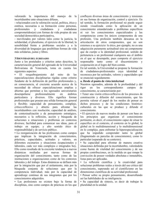 31
valorando la importancia del manejo de la
incertidumbre ante situaciones difusas,
- relacionados con la valoración social, política, ética y
estética, necesarias a su formación como personas,
profesionales y ciudadanos y ciudadanas
comprometidos(as) con formas de vida propias de una
sociedad democrática participativa,
- movilizados por valores tales como la justicia, la
solidaridad, el pluralismo, el ejercicio de la libertad, la
sensibilidad frente a problemas sociales y a la
diversidad de lenguajes que posibilitan formas de vida
más solidarias, justas y libres.
3 IDENTIDAD DEL EGRESADO
Junto a los postulados y criterios antes descritos, la
caracterización general del egresado de la Universidad
Bolivariana de Venezuela, toma en cuenta los
siguientes aspectos:
• El resquebrajamiento del mito de las
especializaciones disciplinarias rígidas como criterio
fundante de la definición de perfiles profesionales y,
en consecuencia, al creciente acuerdo acerca de la
necesidad de ofrecer especializaciones amplias y
abiertas que permitan a los egresados universitarios
desempeñarse profesionalmente en ámbitos
particulares y diversos. Ello significa formar
profesionales que posean una sólida formación general
y flexible; capacidad de pensamiento, complejo,
crítico-reflexivo y abierto para afrontar las
incertidumbres con resolución; capacidad de análisis,
de contextualización y de pensamiento estratégico,
necesarios a la reflexión, acción y búsqueda de
soluciones a situaciones y problemas en contextos
diversos; facilidad para comunicar sus ideas, para el
trabajo en equipo; y alto sentido ético de
responsabilidad y de servicio público.
• La reorganización de las profesiones como campos
que implican la integración de conocimientos,
prácticas, capacidades, actitudes y valores, en
diferentes escenarios y situaciones ocupacionales y
laborales, cada vez más complejos e integrados hoy.
Ello como resultado de la creciente tendencia a nuevas
dinámicas mediadas por nuevas formas de
organización del conocimiento, tanto como de las
instituciones u organizaciones como de los contextos
laborales y del trabajo. Estas dinámicas se definen más
por la integración que por el aislamiento, más por la
búsqueda conjunta de soluciones que por la
competencia individual, más por la capacidad de
aprendizaje continuo de sus integrantes que por los
conocimientos adquiridos.
• Las profesiones no existen bajo la forma de
disciplinas, sino como campos de prácticas en los que
confluyen diversas áreas de conocimiento y tensiones
en sus formas de organización, control y ejercicio. En
tal sentido, la formación profesional no puede seguir
siendo visualizada como la aplicación de un
conocimiento estandarizado a problemas específicos
ni ver los conocimientos especializados y las
competencias como los únicos componentes de una
profesión. Una profesión también descansa en la
articulación de otros componentes, que no son
externos a su ejercicio: lo ético, por ejemplo, no es una
adquisición puramente actitudinal sino un componente
que da cuerpo a la identidad profesional, sentido de
pertenencia a un profesional cualquiera sea el ámbito
en el que se desempeñe, pues comporta el ejercicio
responsable tanto como el discernimiento y
cooperación en el logro del bien común.
En tal sentido, la Universidad se propone la formación
de ciudadanos-profesionales cuya identidad se
reconozca por las actitudes, valores y capacidades que
se enuncian seguidamente.
a. Desde el punto de vista intelectual
Nuestros egresados, además de la profundidad y del
rigor en los correspondientes campos de
conocimiento, se caracterizarán por:
• Tener una visión crítico-reflexiva de los procesos de
construcción y difusión del conocimiento, que les
permita valorar el papel de los modos de pensar en
dichos procesos y de las condiciones histórico-
culturales en las que se produce y difunde el
conocimiento.
• El ejercicio de nuevos modos de pensar con base en
los principios que organizan el conocimiento
pertinente, es decir, el conocimiento capaz de situar lo
específico en el contexto, el contexto en lo global, lo
global en lo multidimensional y lo multidimensional
en lo complejo, para enfrentar la hiperespecialización
que ha impedido comprender tanto lo global
(fragmentado en parcelas de conocimiento), como lo
particular (separado de su contexto).
• Su capacidad para afrontar de manera creativa
situaciones definidas por la incertidumbre, valorándola
como fuente de vitalidad del conocimiento y de sus
propias contribuciones, en la medida en que rompe la
convicción de poseer verdades absolutas e inmutables,
listas para ser aplicadas.
• La reflexión científica y la creatividad para
solucionar problemas reales a través del uso critico del
conocimiento, superando así el cientificismo en las
dimensiones científicas de su actividad profesional.
• Pensar sobre su propio pensamiento, desarrollando
así las habilidades de su inteligencia.
• Su capacidad de síntesis, es decir de trabajar la
pluralidad en la unidad.
 