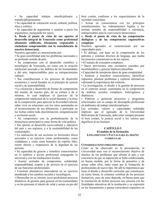 32
• Su capacidad trabajar interdiciplinaria y
transdiciplinariamente.
• Su capacidad de valoración social, cultural, política,
ética y estética.
• Su capacidad de argumentar y someter a juicio los
argumentos, incluyendo los suyos.
b. Desde el punto de vista de sus aportes al
desarrollo integral de Venezuela como profesional
altamente calificado, éticamente responsable y
ciudadano comprometido con la consolidación de
nuestra democracia.
Nuestros egresados se caracterizarán por:
• Su gran sensibilidad ante los problemas nacionales y
su profundo sentido de país.
• Su compromiso con el desarrollo científico y
tecnológico de Venezuela, así como con la creación
intelectual asociada a los ámbitos de las humanidades
y del arte, imprescindibles para su enriquecimiento
cultural.
• Sus contribuciones a los procesos de desarrollo
económico y social basados en el principio de justicia
social y de sustentabilidad.
• La valoración y desarrollo de formas de comprensión
del mundo, de nuestro país, de su cultura y de sí
mismos, lo cual implican el ejercicio de la
comprensión intelectual de lo social-humano y la ética
de la comprensión, para apreciar la diversidad cultural,
saber vivir en relaciones con los otros sustentadas en
el reconocimiento de sus diferencias, y participar en
las luchas contra toda discriminación, estigmatización
y exclusión social.
• Su compromiso con la profundización de la
democracia participativa como forma de vida política.
• Sus aportes al desarrollo socio-cultural y educativo
del país y sus regiones, y a la sustentabilidad de las
comunidades.
• La realización de sus acciones en horizontes éticos
asociados a su ejercicio como profesionales, como
ciudadanos y como seres humanos de espíritu libre,
mente abierta y respetuosos de la dignidad de las
persona.
• Su capacidad de generar y transferir conocimientos
en lo ámbitos e acción profesional conjugando lo
universal y con las mediaciones locales.
• Asumir actitudes de compromiso, solidaridad,
responsabilidad, respeto y de servicio en el ejercicio
de sus funciones profesionales.
• Construir alternativas innovadoras en su ejercicio
atendiendo a los cambios sociales y tecnológicos.
• Desarrollar en su entorno socio-profesional procesos
dinámicos de gestión, para generar en las comunidades
y en las personas el interés de velar y actuar en pro del
bien común, conforme a los requerimientos de la
sociedad venezolana.
• Actuar en consecuencia con los principios
constitucionales, los ordenamientos legales y las
normas morales de responsabilidad y tolerancia,
indispensables para la convivencia democrática.
c. Desde el punto de vista de las competencias
dialógicas y de las competencias cognoscitivas
complejas
Nuestros egresados se caracterizarán por sus
capacidades para:
• El diálogo, con base en la comprensión de los
patrones y sistemas diversos de lenguaje, que media
los procesos comunicativos de los sujetos.
• El manejo de conceptos complejos.
• Hacer previsiones ante escenarios cruzados por
incertidumbres y generar hipótesis plausibles.
• Capacidad de interpretar datos de gran complejidad.
• Analizar y transferir conocimientos, identificar
supuestos, plantear problemas y explorar alternativas
valorando la importancia del contexto.
• La investigación, el diseño y la gestión de procesos
en el contexto actual, sustentados en la comprensión
de ámbitos sociales complejos, heterogéneos y
dinámicos.
• Elaborar y gerenciar proyectos y programas
relacionados con su campo de desempeño profesional
en ambientes de trabajo interdisciplinario.
Las actitudes, valores y capacidades señaladas
implican que el egresado de la Universidad
Bolivariana de Venezuela, debe tener siempre presente
el bien común, la justicia social y los valores que
dignifican al ser humano.
CAPÍTULO 5
El ámbito de la formación
LINEAMIENTOS Y PAUTAS PARA EL DISEÑO
CURRICULAR
CONSIDERACIONES PRELIMINARES
Como se ha observado en la presentación, la
Universidad nace con el reconocimiento objetivo de
muchos de los problemas que afronta el país y con
conciencia de que su superación se halla condicionada,
en buena medida, por la forma de pensarlos y de
actuar sobre ellos, tanto como por la formación de
profesionales de nuevo tipo. De allí la importancia que
tiene el diseño y desarrollo curricular que constituyen,
en cierta forma, la columna vertebral de los procesos
formativos, pues de estos depende, en buena parte que
la orientación de dichos procesos sea cónsona con las
finalidades educativas de la institución y su expresión
en los lineamientos y pautas curriculares expuestos en
 