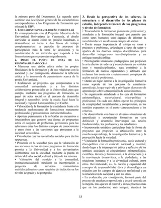 33
la primera parte del Documento. La segunda parte
contiene una descripción general de las características
correspondientes a los Programas de Formación que
ofrecerá la UBV.
1. LINEAMIENTOS PARA EL DISEÑO CURRICULAR
En correspondencia con el Proyecto Educativo de la
Universidad Bolivariana de Venezuela, el diseño
curricular se asume como un proceso inacabado, a
desarrollarse en torno a dos líneas de trabajo
complementarias: la creación de procesos de
participación para la toma de decisiones y la
construcción de un currículo que responda a los
lineamientos que se presentan seguidamente.
2. DESDE EL PUNTO DE VISTA DE LA
RESPONSABILIDAD SOCIAL
• Mantener una visión crítica sobre las propias
finalidades de la formación y de sus relaciones con la
sociedad y, por consiguiente, desarrollar la reflexión
crítica y la autonomía de pensamiento acerca de la
propia Universidad.
• Realización de proyectos que comprometan a la
comunidad universitaria y a los distintos
colaboradores potenciales de la Universidad, para que
cumpla, mediante sus programas de formación, su
papel de actor social en el proceso de desarrollo
integral y sostenible, desde la escala local hasta la
nacional y regional Latinoamérica y el Caribe.
• Valoración de la formación de ciudadanía frente a la
tendencia predominante de formaciones meramente
profesionales y pensamientos instrumentalizados.
• Apertura permanente a la reflexión en encuentros e
intercambios que generen una fuerza de propuestas
sobre el conjunto de problemas, pertinentes para las
relaciones entre los distintos campos de conocimiento
y entre éstos y las cuestiones que preocupan a la
sociedad venezolana.
• Vinculación con las necesidades sociales para dar las
respuestas.
• Presencia en la sociedad para que la valoración de
sus acciones en los diversos programas de formación
permita a la Universidad y a los universitarios
confrontarse con la sociedad, mediante la puesta en
debate del valor social, cultural y ético de los mismos.
• Valoración del servicio a la comunidad,
institucionalizándolo mediante su incorporación a
proyectos de servicios comunitarios
multidisciplinarios como requisito de titulación en los
niveles de grado y de postgrado.
3. Desde la perspectiva de los saberes, la
estructura y el desarrollo de los planes de
estudio, independientemente de los programas
y niveles de formación:
• Trascenderán la formación puramente profesional y
atenderán a la formación integral que permita que
como seres humanos sean capaces de afrontar la
incertidumbre en sus diversos campos de acción.
• Darán mayor importancia al trabajo en torno a
procesos y problemas, articulados a tipos de saber y
aportes de los diversos campos disciplinarios, para
desarrollar indagaciones interdisciplinarias y un
enfoque transdisciplinar.
• Privilegiarán situaciones pedagógicas que propicien
la articulación de saberes y conocimientos en sentidos
inter y transdisciplinarios, para contribuir a la
formación de nuevas capacidades y actitudes que
reclaman los contextos crecientemente complejos de
acción social y profesional.
• Darán un lugar central a la investigación formativa
como soporte de los procesos de enseñanza-
aprendizaje, lo que equivale a privilegiar el proceso de
aprendizaje sobre la transmisión de conocimientos.
• Se organizarán atendiendo a los ejes de formación
epistemológica, socio-cultural, ético-política y
profesional. En cada uno deben operar los principios
de complejidad, incertidumbre y comprensión, en los
sentidos expuestos en el punto correspondiente a los
criterios.
• Se desarrollarán con base en diversas situaciones de
aprendizaje y experiencias formativas en cuya
definición y desarrollo intervengan sus actores
fundamentales, los profesores y los estudiantes.
• Incorporarán unidades curriculares bajo la forma de
proyectos que propicien la articulación entre la
enseñaza-aprendizaje, la investigación formativa y la
proyección hacia la sociedad.
• Vincularán la formación profesional, socio-cultural y
ético-política con el contexto nacional y mundial,
dando lugar a la interrogación crítica y reflexiva de los
sentidos asociados al conocimiento epistemológico,
científico, técnico y humanístico, a la democracia y a
la convivencia democrática, a la ciudadanía, a las
relaciones humanas y a la diversidad cultural, entre
otros. Reivindicando, así, la noción y capacidad del
concepto de responsabilidad ética y deontológica en
relación con los campos de ejercicio profesional y en
la relación con la sociedad y con los otros.
• La evaluación, por consiguiente, formará parte del
proceso de enseñanza-aprendizaje y estará centrada en
la mejora, más que en el control y en los procesos más
que en los productos; será integral, atenderá las
 