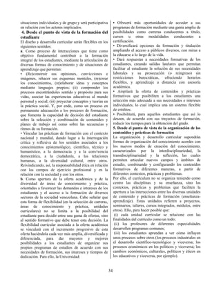34
situaciones individuales y de grupo y será participativa
en relación con los actores implicados.
4. Desde el punto de vista de la formación del
estudiante
El diseño y desarrollo curricular serán flexibles en los
siguientes sentidos:
a. Como proceso de interacciones que tiene como
objetivo fundamental contribuir a la formación
integral de los estudiantes, mediante la articulación de
diversas formas de conocimiento y de situaciones de
aprendizaje que permitan:
• (Re)construir sus opiniones, convicciones e
imágenes, rehacer sus esquemas mentales, (re)crear
los conocimientos, (re)elaborar ideas y conceptos
mediante lenguajes propios; (ii) comprender los
procesos encontrándoles sentido y propósito para sus
vidas, asociar las experiencias educativas al mundo
personal y social; (iii) proyectar conceptos y teorías en
la práctica social. Y, por ende, como un proceso en
permanente adecuación a los procesos de formación,
que fomenta la capacidad de decisión del estudiante
sobre la selección y combinación de contenidos y
planes de trabajo así como sobre las secuencias y
ritmos de su formación.
• Vincular las prácticas de formación con el contexto
nacional y mundial, dando lugar a la interrogación
crítica y reflexiva de los sentidos asociados a los
conocimientos epistemológico, científico, técnico y
humanístico, a la democracia y a la convivencia
democrática, a la ciudadanía, a las relaciones
humanas, a la diversidad cultural, entre otros.
Reivindicando, así, la responsabilidad ética en relación
con los campos de ejercicio profesional y en la
relación con la sociedad y con los otros.
b. Como apertura de la oferta académica y de la
diversidad de áreas de conocimiento y práctica,
orientadas a favorecer las demandas e intereses de los
estudiantes y el acceso a la formación de diversos
sectores de la sociedad venezolana. Cabe señalar que
esta forma de flexibilidad (en la selección de carreras,
áreas de conocimiento y práctica, unidades
curriculares) no se limita a la posibilidad del
estudiante para decidir entre una gama de ofertas, sino
al sentido formativo que debe tener esta decisión. La
flexibilidad curricular asociada a la oferta académica
se vinculará con el incremento progresivo de esta
oferta haciéndola cada vez más amplia, diversificada y
diferenciada, para dar mayores y mejores
posibilidades a los estudiantes de organizar sus
propios programas de estudios de acuerdo con sus
necesidades de formación, sus intereses y tiempos de
dedicación. Para ello, la Universidad:
• Ofrecerá más oportunidades de acceder a sus
programas de formación mediante una gama amplia de
posibilidades como carreras conducentes a título,
cursos u otras modalidades conducentes a
certificación.
• Diversificará opciones de formación y titulación
ampliando el acceso a públicos diversos, con miras a
la educarse a lo largo de la vida.
• Dará respuestas a necesidades formativas de los
estudiantes, creando salidas latelares que permitan
facilitar al estudiante la solución de sus necesidades
laborales y su prosecución (o reingreso) sin
restricciones burocráticas, ofreciendo horarios
flexibles, y aprendizaje a distancia con asesoría
académica.
• Ampliará la oferta de contenidos y prácticas
formativos que posibiliten a los estudiantes una
selección más adecuada a sus necesidades e intereses
individuales, lo cual implica una un sistema flexible
de créditos.
• Posibilitará, para aquellos estudiantes que así lo
deseen, de acuerdo con sus trayectos de formación,
reducir los tiempos para la obtención del grado.
5. Desde el punto de vista de la organización de los
contenidos y prácticas de formación
La organización y desarrollo curricular supondrán
formas de organización del conocimiento acordes con
los nuevos modos de creación del conocimiento,
caracterizados por la interdisciplinariedad, la
transdisciplinariedad y la reflexión, las cuales
permiten articular nuevos campos y ámbitos de
estudio, combinando y configurando los contenidos
formativos de diferentes maneras, a partir de
diferentes contextos, prácticas y problemas.
Por ello, el currículum no se organiza teniendo como
centro las disciplinas y su enseñanza, sino los
contextos, prácticas y problemas que faciliten la
apertura a las interacciones entre las diversas unidades
de contenido y prácticas de formación (enseñanza-
aprendizaje). Estas unidades refieren a proyectos,
seminarios, talleres, cursos integrados, módulos, entre
otros). Ello, para hacer posible que:
(i) cada unidad curricular se relacione con las
finalidades del currículo como un todo;
(ii) los profesores de diferentes especialidades
desarrollen programas comunes;
(iii) los estudiantes aprendan a ver cómo influyen
unos procesos sobre otros (los procesos industriales en
el desarrollo científico-tecnológico y viceversa; los
procesos económicos en los políticos y viceversa; los
cambios económicos, culturales, políticos y éticos en
los educativos y viceversa, por ejemplo).
 