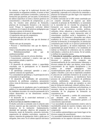 35
En síntesis, en lugar de la tradicional división del
conocimiento en asignaturas aisladas, el acento se hará
sobre unidades curriculares (contenidos y prácticas de
formación) que permitan, por una parte, la articulación
de saberes específicos en torno a núcleos genéricos de
conocimientos y desarrollo de competencias, y, por
otra, los vínculos entre prácticas de formación,
prácticas de investigación formativa y de inserción
social. Porque la organización curricular deberá
constituirse en el espacio de prácticas pedagógicas que
induzcan a pensar en términos de:
• Interdependencia más que de independencia.
• Cooperación más que de competencia.
• Inclusión más que de exclusión.
• Responsabilizarse del otro más que de dominar al
otro.
• Redes más que de jerarquías.
• Procesos e interrelaciones más que de objetos y
estructuras.
• Inter y transdisciplina más que de disciplina.
• Multidimensionalidad más que de
unidimensionalidad.
• Incertidumbre más que de certezas absolutas.
• Conocimiento contextual y creativo más que de
conocimiento aislado y repetitivo.
Para viabilizar:
• El desarrollo de actitudes, valores y capacidades
vinculados con la participación en el desarrollo
integral del país.
• El aprendizaje contextual: aprender a crear y
explorar contextos de significado.
• La comunidad de aprendizaje y la participación de la
comunidad en el aprendizaje.
• El desarrollo de habilidades del pensamiento,
resolución de problemas complejos, pensamiento
crítico, toma de decisiones, cooperación, capacidad de
diálogo.
• La preparación de estudiantes para la participación
pública y la responsabilidad social, como un ejercicio
de ciudadanía asociado a la creación permanente de la
cultura democrática en sus dimensiones sociales,
políticas y éticas.
• El desarrollo de la creatividad intelectual y la
conducta responsable.
6. PAUTAS PARA EL DISEÑO CURRICULAR
El diseño curricular se entiende como la relación entre
diversos aspectos que dan expresión a las finalidades
formativas de la institución: fundamentación,
identidad del egresado, objetivos del programa de
formación, metas de formación, estructura curricular,
organización de unidades curriculares, requisitos de
ingreso, requisitos de graduación, título y grado que se
otorgarán, entre otros. En él cobran especial relevancia
la concepción de los conocimientos y de su enseñanza-
aprendizaje, expresada en la selección de contenidos y
prácticas de formación que dan lugar a las respectivas
unidades curriculares.
El diseño curricular de la UBV estará constituido por
un conjunto articulado de aspectos que darán
expresión al principio de flexibilidad y se sustentarán
en la necesidad de: (i) vincular los programas de
formación con nuevas demandas del desarrollo
integral del país (económicas, sociales, políticas,
culturales, éticas, educativas y tecno-científicas); (ii)
establecer una mayor y mejor interacción entre el
conocimiento científico, social y humanístico y las
comunidades; (iii) fomentar y desarrollar una cultura
académica de la inter y transdisciplinariedad; y (iv)
articular la formación, la investigación y la interacción
comunitaria para incidir en el ejercicio profesional de
los futuros egresados y, de manera importante, en la
oportunidad que pueda brindarse a los estudiantes de
realizar su formación en coherencia con los sentidos
individuales y colectivos de la misma. En tal sentido,
se definen las siguientes pautas.
7. Selección de contenidos y prácticas de formación
En cualquier currículo hay selección de diferentes
discursos y prácticas. Ella comporta una
recontextualización de los conocimientos inherentes a
diversos campos del saber, que abstrae, extrae dichos
conocimientos de sus lugares disciplinarios y los
reubica en campos pedagógicos. Esta
recontextualización puede ser realizada por criterios
rígidos o flexibles y por esto es importante considerar
la selección de contenidos formativos de acuerdo con
su relevancia, su pertinencia, su transferencia hacia
procesos de comprensión y solución de problemas
sociales (ambientales, económicos, educativos,
culturales, políticos, de salud, por ejemplo); su valor
para la formación intelectual, cultural, política, ética y
estética. En las nuevas condiciones socio-históricas, es
necesario realizar los procesos de selección de los
contenidos de los programas de formación en
consonancia con:
• El ritmo de expansión y cambio del conocimiento
que demanda una mayor articulación e
interdependencia entre el conocimiento general y el
conocimiento especializado.
• Las necesidades de posicionamiento creativo ante la
incertidumbre propia de nuestros tiempos, tanto en la
realidad del mundo como en los esquemas de
comprensión.
• Los cambios epistemológicos que tienen lugar en los
diversos campos de conocimiento.
• La necesidad fundamental de introducir a los futuros
profesionales en los aspectos relevantes (económicos,
 