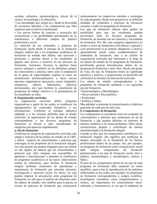 36
sociales, culturales, epistemológicos, éticos) de la
ciencia, la tecnología y la educación.
• Las necesidades que surgen en y desde la diversidad
de escenarios laborales y las competencias que ellas
requieren para el ejercicio profesional.
• Las nuevas formas de creación y recreación del
conocimiento y las posibilidades permanentes de su
transferencia a diferentes campos de práctica
profesional y social.
La selección de los contenidos y prácticas de
formación, hecha desde el enfoque de la formación
integral, implica dar a los programas académicos de
formación un sentido más abierto, más universal y
pertinente, y permite ubicar a los estudiantes en
papeles más activos o creativos en sus procesos de
formación. Asimismo, favorece la apertura hacia
nuevos enfoques y modelos en los diferentes campos
de conocimiento y práctica, tanto como la ampliación
de la gama de especialidades amplias en éstos sin
orientaciones profesionalizantes; y hacia nuevas
opciones organizativas (proyectos, cursos integrados,
seminarios, talleres, laboratorios, prácticas
profesionales, etc.) que faciliten la constitución de
programas de trabajo colectivo y la participación de
los estudiantes en ellos.
8. Organización curricular
La organización curricular define categorías
organizativas a partir de las cuales se establecen los
agrupamientos de contenidos formativos y sus
articulaciones. Conforme al enfoque educativo
adoptado y a los criterios definidos para el diseño
curricular, la organización de los planes de estudio
correspondiente a los diversos programas de
formación se llevará a cabo considerando las
categorías que aparecen seguidamente.
a. Eje de formación
Constituye la categoría de organización curricular más
amplia e inclusiva de los planes de estudio en la UBV,
y refiere espacios de conocimientos y prácticas que
convergen en los propósitos de la formación integral.
Los ejes poseen sus propios lenguajes pero sus límites
no son rígidos, de manera que los conocimientos y
prácticas que ellos integran son susceptibles de
aperturas a interrelaciones y permiten la confluencia
de programas académicos en un marco relativamente
común de referencias, para facilitar la formación
integral mediante situaciones de aprendizaje y
experiencias de formación que articulen docencia,
investigación e inserción social. En efecto, los ejes
pueden implicar la articulación entre programas de
formación, no sólo para el análisis de relaciones entre
los objetos de estudio, sino también para la puesta en
escena de prácticas de formación que enriquezcan
continuamente los respectivos métodos y estrategias
de cada programa. Desde esta perspectiva, se definirán
unidades de contenidos y prácticas de formación
comunes a todos los programas de formación.
Los ejes de formación ofrecen altos grados de
posibilidad para que los estudiantes puedan
movilizarse entre los diversos programas de
formación, de acuerdo con sus intereses y necesidades
de formación. Por ello, esta categoría organizativa no
refiere a ciclos de formación (ciclo básico o general y
ciclo profesional) ni al carácter obligatorio o electivo
(generalmente tenido como complementario) de
contenidos de formación, sino a un criterio de
organización curricular que funcionará a lo largo de
los planes de estudio de los programas de formación,
permitiendo generar articulaciones dentro de un
programa de formación o entre ellos. Desde este punto
de vista, los ejes de formación tienen un significado
operativo y práctico, y proporcionan un desarrollo del
currículum en términos de innovación curricular.
Los planes de estudio correspondientes a los
programas de formación atenderán a los siguientes
ejes de formación:
• Epistemológico y Metodológico.
• Socio-cultural y Ético-político.
• Profesional.
• Estético y lúdico.
Mas adelante se presenta la caracterización y objetivos
generales de cada uno de estos ejes.
b. Componentes de formación
Los componentes se consideran como los conjuntos de
conocimientos y prácticas que constituyen un eje de
formación y que pueden definirse en términos de
núcleos temáticos o de temas-problemas. Ellos tienen
características propias y contribuyen de manera
interrelacionada a la formación integral.
Cuando se dice que los componentes contribuyen a la
formación integral, ello significa que confluyen de
manera articulada en la formación de los futuros
profesionales dentro de un campo. Así, por ejemplo,
un programa de formación como comunicación social
debe integrar componentes de formación
pertenecientes a los ejes de formación social, ético y
político, epistemológico y metodológico, estético y
lúdico.
El peso de los componentes dentro de los ejes de cada
programa de formación debe mantener un cierto
equilibrio, para evitar la reproducción de las prácticas
tradicionales en las cuales, por ejemplo, los programas
de formación correspondientes a campos científico-
tecnológicos consideran como complementarios e,
incluso, sin importancia los conocimientos socio-
culturales y humanísticos; es así que la tendencia ha
 