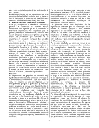 37
sido excluirlos de la formación de los profesionales de
tales campos.
Es pertinente observar que los componentes per se no
garantizan la flexibilidad curricular, sino la forma en
que se seleccionan y organizan sus contenidos para
establecer relaciones dentro de ellos y entre ellos.
c. Unidades básicas de organización curricular
Cada eje y componente se expresa en contenidos y
prácticas de formación de unidades básicas
innovadoras. Ello significa que no se considerará la
tradicional organización por asignaturas que, en
general, permanecen inmodificables y aisladas entre
sí, con jerarquías diferenciadas y promovidas por las
lógicas de poder-saber que funcionan en la
organización y desarrollo curricular. Las unidades
básicas innovadoras buscan interrelacionar
conocimientos entre sí y éstos con los contextos y
prácticas sociales y profesionales, fomentando así la
investigación formativa y el trabajo colectivo y
participativo en equipos. En tal sentido, rompen con la
visión del conocimiento como algo dado, prescrito y
externo al sujeto; con la organización del
conocimiento en disciplinas y subdisciplinas
rígidamente clasificadas; y con la jerarquización y
demarcación de los contenidos que recontextualizan
las disciplinas, excluyendo conocimientos y enfoques.
Frente a ello, la alternativa que se propone es la de
unidades básicas de organización de contenidos y
prácticas de formación que reduzcan los aislamientos
y pongan en juego formas de interrelación. Estas
unidades se indican y comentan, seguidamente.
Proyectos
La organización por proyectos se encuentra muy
ligada a la articulación entre formación, investigación
e interacción sociocumunitaria. Desde este punto de
vista, un proyecto es una investigación de un
tema/problema que por su pertinencia y relevancia
merece estudiarse e implica tanto la articulación de
conocimientos como la participación socializante de
grupos de estudiantes que trasciende las
tradicionalmente denominadas clases. El espacio
organizativo de los estudiantes alrededor de un
proyecto no es la clase, sino el equipo o el grupo
trabajando en torno a un problema. De ahí que la
característica fundamental de un proyecto es la de ser
esfuerzo investigativo deliberadamente orientado a
encontrar respuestas a interrogantes o soluciones a un
problema seleccionado de común acuerdo entre el
grupo de profesores y el grupo de estudiantes. La meta
de un proyecto no es sólo buscar respuestas o dar
soluciones sino también, y esencialmente, desarrollar
competencias cognitivas amplias y socio-afectivas del
estudiante.
En los proyectos los problemas y contextos actúan
como núcleos integradores de los conocimientos que
necesariamente implican prácticas interdisciplinarias o
transdisciplinarias y, de manera importante, un
tratamiento transversal a partir del cual dos o más
componentes de formación contribuyen al
conocimiento y solución esperados.
Los proyectos harán parte importante de la
organización curricular pero no constituyen en sí
mismos un elemento agregado a otras unidades
organizativas ni una unidad organizativa aparte y
aislada de las demás. Son unidades integrales e
integradoras de trabajo que conforman el Plan de
Estudios y su realización implica las interacciones
entre problemas y conocimientos que pueden provenir
de diferentes campos.
Por lo antes señalado, los proyectos ofrecen a los
estudiantes oportunidades para desarrollar y socializar
sus competencias, desarrollar sus intereses,
seleccionar los contenidos de su trabajo y acceder de
manera más comprensiva al conocimiento. Su
desarrollo genera una diversidad de acciones de los
profesores y de los estudiantes, que demandan un uso
responsable del tiempo de trabajo autónomo, pero
también requiere momentos de encuentro y de
socialización del trabajo realizado. De ahí que a dicho
desarrollo se pueden incorporar diferentes
modalidades de encuentro tales como el seminario, la
mesa redonda, el panel, el foro, y la tutoría como la
modalidad más importante, porque con ella los
estudiantes resuelven interrogantes, dudas, presentan
informes de sus avances, de los obstáculos, y reciben
el apoyo de los profesores para continuar avanzando
en sus aprendizajes cada vez con mayor autonomía.
Asimismo promueve la interacción en diferentes
contextos, la iniciativa, la asunción de
responsabilidades, la toma de decisiones, el
compromiso y la tolerancia; y transforma
profundamente la relación pedagógica profesores-
estudiantes en la medida en que la hace más
personalizada y horizontal.
Por último, el grado de presencia de los proyectos en
la organización del currículo depende de varias
condiciones como, por ejemplo, el número de
estudiantes, las posibilidades que se ofrezcan de
tutoría y de seguimiento de los estudiantes, los apoyos
con los cuales se cuente (recursos bibliográficos,
tecnológicos, materiales, etc.). Por esto, la
organización por proyectos puede alternar con otras
unidades organizativas del plan de estudios como las
que se indican seguidamente, pero cada programa de
formación deberá incluir, al menos, un proyecto anual
que, por supuesto, irá incorporando crecientes niveles
 