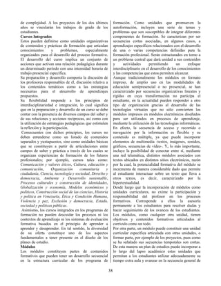 38
de complejidad. A los proyectos de los dos últimos
años se vincularán los trabajos de grado de los
estudiantes.
Cursos Integrados
Estos pueden definirse como unidades organizativas
de contenidos y prácticas de formación que articulan
conocimientos y problemas, especialmente
organizados para el desarrollo del proceso formativo.
El desarrollo del curso implica un conjunto de
acciones que activan una relación pedagógica durante
un determinado período con una intensidad horaria de
trabajo presencial específica.
Su preparación y desarrollo comporta la discusión de
los profesores responsables de él, discusión relativa a
los contenidos temáticos como a las estrategias
necesarias para el desarrollo de aprendizajes
propuestos.
Su flexibilidad responde a los principios de
interdisciplinariedad e integración, lo cual significa
que en la preparación y desarrollo de un curso se debe
contar con la presencia de diversos campos del saber y
de sus relaciones y acciones recíprocas, así como con
la utilización de estrategias pedagógicas que estimulen
la reflexión y la participación.
Consecuentes con dichos principios, los cursos no
deben entenderse como un listado de contenidos
separados y yuxtapuestos, sino como unidades básicas
que se constituyen a partir de articulaciones entre
campos de saber y práctica a través de los cuales se
organizan experiencias de formación de los futuros
profesionales; por ejemplo, cursos tales como:
Comunicación y valores éticos, Cultura, educación y
comunicación, Organización comunitaria y
ciudadanía, Ciencia, tecnología y sociedad, Derecho y
democracia, Ambiente y Desarrollo sustentable,
Procesos culturales y construcción de identidades,
Globalización y economía, Modelos económicos y
políticos, Construcción social de las ciencias, Historia
y política en Venezuela, Ética y Condición Humana,
Violencia y paz, Exclusión y democracia, Estado,
sociedad y políticas públicas.
Asimismo, los cursos integrados en los programas de
formación no pueden descuidar los procesos ni los
contextos de aprendizaje ni los sistemas de evaluación
formativa basados en el principio de aprender a
aprender y desaprender. En tal sentido, la diversidad
de su oferta constituye uno de los aspectos
fundamentales a tener presente en el diseño de los
planes de estudio.
Módulos
Los módulos constituyen partes de contenidos
formativos que pueden tener un desarrollo secuencial
en la estructura curricular de los programa de
formación. Como unidades que promueven la
autoformación, incluyen una serie de temas y
problemas que son susceptibles de integrar diferentes
componentes de formación. Se caracterizan por ser
secuencias cortas asociadas, en algunos casos, a
aprendizajes específicos relacionados con el desarrollo
de una o varias competencias definidas para la
formación profesional. Serán estructurados en torno a
un problema central que dará unidad a sus contenidos
y actividades permitiendo un enfoque
interdisciplinario en el desarrollo de los conocimientos
y las competencias que estos permiten alcanzar.
Aunque tradicionalmente los módulos en formato
impreso, de amplio uso en las modalidades de
educación semipresencial o no presencial, se han
caracterizado por secuencias organizativas lineales y
rígidas en cuya transformación no participa el
estudiante, en la actualidad pueden responder a otro
tipo de organización gracias al desarrollo de las
tecnologías virtuales que no sólo convierten los
módulos impresos en módulos electrónicos diseñados
para ser utilizados en procesos de aprendizaje,
mediante la utilización de las tecnologías informáticas.
En efecto, la secuencia de acceso y recorrido o
navegación por la información es flexible y su
contenido es múltiple, ya que puede incorporar
elementos de multimedia -textos, imágenes, sonidos,
gráficos, secuencias de vídeo-. Y, lo más importante,
incluye la posibilidad de conectar entre sí, mediante
una red telemática, distintos módulos asociados con
textos ubicados en distintos sitios electrónicos, razón
por la cual, la potencialidad formativa del módulo se
incrementa de manera considerable dado que permite
al estudiante interactuar sobre un texto que lleva a
otros textos, es decir, caracterizado por la
hipertextualidad.
Desde luego que la incorporación de módulos como
unidades curriculares, no exime la participación y
responsabilidad del profesor en los procesos
formativos. Corresponde a ellos la asesoría
permanente a los estudiantes para resolver dudas y
hacer seguimiento de los avances de los estudiantes.
Los módulos, como cualquier otra unidad, tienen
objetivos y contenidos formativos articulados al
currículo como un todo.
Por otra parte, un módulo puede constituir una unidad
curricular específica articulada con otras unidades, o
formar parte, por ejemplo de los proyectos, pues como
se ha señalado sus secuencias temporales son cortas.
De esta manera un plan de estudios puede incorporar a
lo largo del lapso académico estas unidades que
permitan a los estudiantes utilizar adecuadamente su
tiempo extra aula y avanzar en la secuencia general de
 