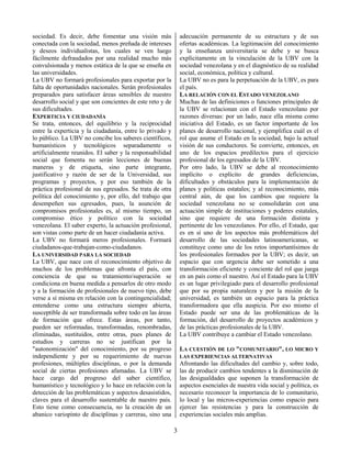 3
sociedad. Es decir, debe fomentar una visión más
conectada con la sociedad, menos preñada de intereses
y deseos individualistas, los cuales se ven luego
fácilmente defraudados por una realidad mucho más
convulsionada y menos estática de la que se enseña en
las universidades.
La UBV no formará profesionales para exportar por la
falta de oportunidades nacionales. Serán profesionales
preparados para satisfacer áreas sensibles de nuestro
desarrollo social y que son concientes de este reto y de
sus dificultades.
EXPERTICIA Y CIUDADANÍA
Se trata, entonces, del equilibrio y la reciprocidad
entre la experticia y la ciudadanía, entre lo privado y
lo público. La UBV no concibe los saberes científicos,
humanísticos y tecnológicos separadamente o
artificialmente reunidos. El saber y la responsabilidad
social que fomenta no serán lecciones de buenas
maneras y de etiqueta, sino parte integrante,
justificativo y razón de ser de la Universidad, sus
programas y proyectos, y por eso también de la
práctica profesional de sus egresados. Se trata de otra
política del conocimiento y, por ello, del trabajo que
desempeñen sus egresados, pues, la asunción de
compromisos profesionales es, al mismo tiempo, un
compromiso ético y político con la sociedad
venezolana. El saber experto, la actuación profesional,
son vistas como parte de un hacer ciudadanía activa.
La UBV no formará meros profesionales. Formará
ciudadanos-que-trabajan-como-ciudadanos.
LA UNIVERSIDAD PARA LA SOCIEDAD
La UBV, que nace con el reconocimiento objetivo de
muchos de los problemas que afronta el país, con
conciencia de que su tratamiento/superación se
condiciona en buena medida a pensarlos de otro modo
y a la formación de profesionales de nuevo tipo, debe
verse a sí misma en relación con la contingencialidad;
entenderse como una estructura siempre abierta,
susceptible de ser transformada sobre todo en las áreas
de formación que ofrece. Estas áreas, por tanto,
pueden ser reformadas, transformadas, renombradas,
eliminadas, sustituidos, entre otras, pues planes de
estudios y carreras no se justifican por la
"autonomización" del conocimiento, por su progreso
independiente y por su requerimiento de nuevas
profesiones, múltiples disciplinas, o por la demanda
social de ciertas profesiones afamadas. La UBV se
hace cargo del progreso del saber científico,
humanístico y tecnológico y lo hace en relación con la
detección de las problemáticas y aspectos desasistidos,
claves para el desarrollo sustentable de nuestro país.
Esto tiene como consecuencia, no la creación de un
abanico variopinto de disciplinas y carreras, sino una
adecuación permanente de su estructura y de sus
ofertas académicas. La legitimación del conocimiento
y la enseñanza universitaria se debe y se busca
explícitamente en la vinculación de la UBV con la
sociedad venezolana y en el diagnóstico de su realidad
social, económica, política y cultural.
La UBV no es para la perpetuación de la UBV, es para
el país.
LA RELACIÓN CON EL ESTADO VENEZOLANO
Muchas de las definiciones o funciones principales de
la UBV se relacionan con el Estado venezolano por
razones diversas: por un lado, nace ella misma como
iniciativa del Estado, es un factor importante de los
planes de desarrollo nacional, y ejemplifica cuál es el
rol que asume el Estado en la sociedad, bajo la actual
visión de sus conductores. Se convierte, entonces, en
uno de los espacios predilectos para el ejercicio
profesional de los egresados de la UBV.
Por otro lado, la UBV se debe al reconocimiento
implícito o explícito de grandes deficiencias,
dificultades y obstáculos para la implementación de
planes y políticas estatales; y al reconocimiento, más
central aún, de que los cambios que requiere la
sociedad venezolana no se consolidarán con una
actuación simple de instituciones y poderes estatales,
sino que requiere de una formación distinta y
pertinente de los venezolanos. Por ello, el Estado, que
es en sí uno de los aspectos más problemáticos del
desarrollo de las sociedades latinoamericanas, se
constituye como uno de los retos importantísimos de
los profesionales formados por la UBV; es decir, un
espacio que con urgencia debe ser sometido a una
transformación eficiente y conciente del rol que juega
en un país como el nuestro. Así el Estado para la UBV
es un lugar privilegiado para el desarrollo profesional
que por su propia naturaleza y por la misión de la
universidad, es también un espacio para la práctica
transformadora que ella auspicia. Por eso mismo el
Estado puede ser una de las problemáticas de la
formación, del desarrollo de proyectos académicos y
de las prácticas profesionales de la UBV.
La UBV contribuye a cambiar el Estado venezolano.
LA CUESTIÓN DE LO "COMUNITARIO", LO MICRO Y
LAS EXPERIENCIAS ALTERNATIVAS
Afrontando las dificultades del cambio y, sobre todo,
las de producir cambios tendentes a la disminución de
las desigualdades que suponen la transformación de
aspectos esenciales de nuestra vida social y política, es
necesario reconocer la importancia de lo comunitario,
lo local y las micros-experiencias como espacio para
ejercer las resistencias y para la construcción de
experiencias sociales más amplias.
 