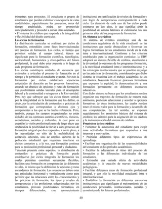 40
trimestres para proyectos. El estudiante o grupos de
estudiantes que puedan culminar cualesquiera de estas
modalidades, especialmente los proyectos, antes del
tiempo establecido, podrá ser promovido
anticipadamente y proceder a cursar otras unidades.
• El sistema de créditos que responda a la integralidad
y flexibilidad del diseño curricular.
Los ciclos de formación
La distribución curricular se realizará por ciclos de
formación, entendidos como fases interrelacionadas
del proceso de formación. Los ciclos, al tiempo que
permiten salidas al campo laboral, tienen un
significado para la formación científica, tecnológica,
sociocultural, humanística y ético-política del futuro
profesional, la cual debe estar presente a lo largo de
cada programa de formación.
Los ciclos constituyen unidades de secuencia que
extienden y articulan el proceso de formación en el
tiempo y le permitirá al estudiante avanzar. Por esto la
formación por ciclos establecerá secuencias
articuladas de duración en los procesos formativos,
creando un abanico de opciones y rutas de formación
que posibilitarán salidas laterales para el desempeño
laboral y la continuidad o reingresos a la Universidad.
Pero hay que subrayar que los ciclos tienen sentido
por la integralidad en la formación que los define, es
decir, por la articulación de contenidos y prácticas de
formación que correspondan a distintos ejes y
componentes a los que se ha hecho referencia. Pero,
también, porque los campos ocupacionales no están
aislados de los continuos cambios científicos, técnicos,
económicos, sociales y culturales, lo cual pone en
cuestión la visión profesionalizante de largo plazo que
obstaculiza la posibilidad de llevar a cabo procesos de
formación integral que den respuestas, a corto plazo, a
las necesidades no sólo de la multiplicidad de
contextos laborales, sino de amplios sectores de la
población estudiantil que requieren insertarse en
dichos contextos y, a la vez, una formación continua
para su realización profesional, personal y ciudadana.
Teniendo presente estos aspectos, la distribución de
contenidos y prácticas de formación puede
establecerse por ciclos integrales de formación los
cuales permitan constituir secuencias flexibles,
faciliten una formación en competencias de diferentes
niveles, lo mismo que la definición de opciones y rutas
ascendentes de formación. Las secuencias deben estar
tan articuladas horizontal y verticalmente como para
permitir que las relaciones entre los conocimientos y
las prácticas de formación, los tipos y niveles de
competencias y las profesiones seleccionadas por los
estudiantes, provean posibilidades formativas en
tiempos diferenciados, con reconocimiento
institucional en certificación de niveles de formación y
con logro de competencias correspondiente a cada
ciclo. La duración de cada uno de los ciclos puede
estimarse en dos años, lo que significa abrir la
posibilidad de salidas laterales al culminarse los dos
primeros años de los programas de formación.
10. Sistema de créditos
El sistema de créditos constituye una de las
condiciones regulativas de la vida estudiantil en las
instituciones que puede obstaculizar o favorecer los
logros formativos de los estudiantes incide en la vida
intra e interinstitucional. Conforme a los criterios
establecidos para la organización curricular, la UBV
adoptará un sistema flexible de créditos, atendiendo a
la diversidad de opciones de los programas formación,
a la movilidad estudiantil intra e interinstitucional y a
las estrategias institucionales que se pondrán en juego
en las prácticas de formación; considerando que dicho
sistema se relaciona con el trabajo académico de los
estudiantes, buscando favorecer procesos formativos
que expresen la equidad, la democratización y una
formación permanente en diferentes escenarios
educativos.
Con dicho sistema se busca que los estudiantes pueden
organizar sus trayectos de formación de manera más
autónoma, pudiendo seleccionar y acceder a opciones
formativas de otras instituciones, las cuales pueden
tener el mismo valor para la formación y desarrollo de
sus competencias. En tal sentido, se exponen
seguidamente: los propósitos básicos del sistema de
créditos; los criterios para la asignación de los créditos
y la instrumentación del sistema de créditos.
Propósitos de los créditos
• Fomentar la autonomía del estudiante para elegir
unas actividades formativas que respondan a sus
intereses y motivación.
• Propiciar diferentes tipos de experiencias de
aprendizaje.
• Facilitar una organización de las responsabilidades
del estudiante en los períodos académicos.
• Facilitar la adecuación al ritmo del proceso de
formación a las diferencias individuales de los
estudiantes.
• Estimular una variada oferta de actividades
académicas y la creación de nuevas modalidades
pedagógicas.
• Facilitar diferentes rutas de formación profesional
integral, y con ello la movilidad estudiantil intra e
interinstitucional.
• Posibilitar la formación en diferentes escenarios
institucionales que signifiquen el mejoramiento de las
condiciones personales, institucionales, sociales y
económicas de los futuros profesionales.
 