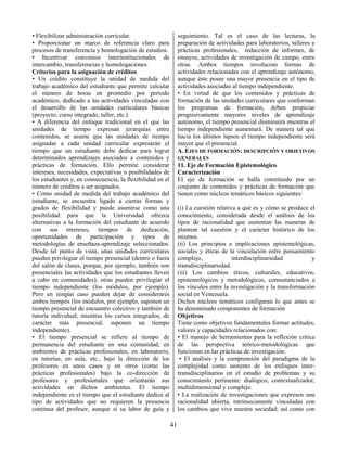 41
• Flexibilizar administración curricular.
• Proporcionar un marco de referencia claro para
procesos de transferencia y homologación de estudios.
• Incentivar convenios interinstitucionales de
intercambio, transferencias y homologaciones.
Criterios para la asignación de créditos
• Un crédito constituye la unidad de medida del
trabajo académico del estudiante que permite calcular
el número de horas en promedio por período
académico, dedicado a las actividades vinculadas con
el desarrollo de las unidades curriculares básicas
(proyecto, curso integrado, taller, etc.)
• A diferencia del enfoque tradicional en el que las
unidades de tiempo expresan jerarquías entre
contenidos, se asume que las unidades de tiempo
asignadas a cada unidad curricular expresarán el
tiempo que un estudiante debe dedicar para lograr
determinados aprendizajes asociados a contenidos y
prácticas de formación. Ello permite considerar
intereses, necesidades, expectativas o posibilidades de
los estudiantes y, en consecuencia, la flexibilidad en el
número de créditos a ser asignados.
• Como unidad de medida del trabajo académico del
estudiante, se encuentra ligado a ciertas formas y
grados de flexibilidad y puede asumirse como una
posibilidad para que la Universidad ofrezca
alternativas a la formación del estudiante de acuerdo
con sus intereses, tiempos de dedicación,
oportunidades de participación y tipos de
metodologías de enseñaza-aprendizaje seleccionados.
Desde tal punto de vista, unas unidades curriculares
pueden privilegiar el tiempo presencial (dentro o fuera
del salón de clases, porque, por ejemplo, también son
presenciales las actividades que los estudiantes lleven
a cabo en comunidades); otras pueden privilegiar el
tiempo independiente (los módulos, por ejemplo).
Pero en ningún caso pueden dejar de considerares
ambos tiempos (los módulos, por ejemplo, suponen un
tiempo presencial de encuentro colectivo y también de
tutoría individual; mientras los cursos integrados, de
carácter más presencial, suponen un tiempo
independiente).
• El tiempo presencial se refiere al tiempo de
permanencia del estudiante en una comunidad, en
ambientes de prácticas profesionales, en laboratorio,
en tutorías, en aula, etc., bajo la dirección de los
profesores en unos casos y en otros (como las
prácticas profesionales) bajo la co-dirección de
profesores y profesionales que orientarán sus
actividades en dichos ambientes. El tiempo
independiente es el tiempo que el estudiante dedica al
tipo de actividades que no requieren la presencia
continua del profesor, aunque sí su labor de guía y
seguimiento. Tal es el caso de las lecturas, la
preparación de actividades para laboratorios, talleres y
prácticas profesionales, redacción de informes, de
ensayos, actividades de investigación de campo, entre
otras. Ambos tiempos involucran formas de
actividades relacionadas con el aprendizaje autónomo,
aunque éste posee una mayor presencia en el tipo de
actividades asociadas al tiempo independiente.
• En virtud de que los contenidos y prácticas de
formación de las unidades curriculares que conforman
los programas de formación, deben propiciar
progresivamente mayores niveles de aprendizaje
autónomo, el tiempo presencial disminuirá mientras el
tiempo independiente aumentará. De manera tal que
hacia los últimos lapsos el tiempo independiente será
mayor que el presencial.
A. EJES DE FORMACIÓN: DESCRIPCIÓN Y OBJETIVOS
GENERALES
11. Eje de Formación Epistemológico
Caracterización
El eje de formación se halla constituido por un
conjunto de contenidos y prácticas de formación que
tienen como núcleos temáticos básicos siguientes:
(i) La cuestión relativa a qué es y cómo se produce el
conocimiento, considerada desde el análisis de los
tipos de racionalidad que sustentan las maneras de
plantear tal cuestión y el carácter histórico de los
mismos.
(ii) Los principios e implicaciones epistemológicas,
sociales y éticas de la vinculación entre pensamiento
complejo, interdisciplinariedad y
transdisciplinariedad.
(iii) Los cambios éticos, culturales, educativos,
epistemológicos y metodológicos, consustanciados a
los vínculos entre la investigación y la transformación
social en Venezuela.
Dichos núcleos temáticos configuran lo que antes se
ha denominado componentes de formación
Objetivos
Tiene como objetivos fundamentales formar actitudes,
valores y capacidades relacionados con:
• El manejo de herramientas para la reflexión crítica
de las perspectiva teórico-metodológicas que
funcionan en las prácticas de investigación.
• El análisis y la comprensión del paradigma de la
complejidad como sustento de los enfoques inter-
transdisciplinarios en el estudio de problemas y su
conocimiento pertinente: dialógico, contextualizador,
multidimensional y complejo.
• La realización de investigaciones que expresen una
racionalidad abierta, intrínsecamente vinculadas con
los cambios que vive nuestra sociedad; así como con
 