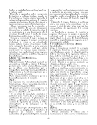 43
Estado y la sociedad en la superación de la pobreza y
la exclusión social.
• Desarrollar la capacidad de análisis y comprensión
de situaciones y problemas cotidianos cruzados por
diversas formas de violencia, así como la capacidad de
participar en la generación y realización de propuestas
vinculadas con la creación de una cultura de paz en
espacios concretos de acción individual y colectiva.
• Ofrecer herramientas para la comprensión, en
perspectiva histórica del proyecto integracionista
latinoamericano y caribeño, la valoración crítica de
sus condicionantes y la toma de conciencia sobre la
importancia de coadyuvar en el impulso del proceso
de integración en América Latina y el Caribe.
• Propiciar la comprensión de nuevos enfoques del
desarrollo que impugnan el enfoque economicista,
privilegiando el rescate de las potencialidades
humanas mediante procesos autogestionarios basados
en la participación democrática y en la generación
permanente del aprendizaje social para afrontar
colectivamente los problemas locales, regionales y
nacionales, y para impulsar iniciativas de integración
latinoamericana y caribeña en ámbitos vitales para el
desarrollo humano.
C. EJE DE FORMACIÓN PROFESIONAL
Caracterización
El Eje de Formación Profesional está constituido por
un conjunto de contenidos y prácticas de formación
que tienen como núcleos temáticos básicos, aquellos
que se definan como fundamentales para el
correspondiente ejercicio profesional, considerando el
perfil profesional y el perfil de competencias que se
defina en el respectivo programa.
Dichos núcleos temáticos configuran lo que se ha
denominado componentes de formación.
Objetivos
Este componente tiene como objetivos fundamentales
formar actitudes, valores y capacidades inherentes al
ejercicio profesional, que consideren:
• El ejercicio de la profesión como compromiso con
los intereses nacionales, la responsabilidad con lo
público y la solidaridad social.
• El uso crítico de metodologías cuantitativas y
cualitativas como recursos de la investigación, la
identificación de supuestos, el planteamiento de
problemas y exploración de alternativas de solución,
valorando la importancia del contexto, el trabajo
interdisciplinario y la participación de las
comunidades.
• El manejo de conceptos y la interpretación de datos
de alto nivel de complejidad, la formulación de
proyecciones en escenarios cruzados por
incertidumbres y la generación de hipótesis plausibles.
• La generación y transferencia de conocimientos para
la resolución de problemas sociales, innovando
procesos que atiendan la complejidad de los contextos,
los cambios sociales y tecnológicos, las necesidades
sociales y las demandas del desarrollo integral del
país.
• El desarrollo de procesos dinámicos de gestión que
genere, para generar en las comunidades y en las
personas, el interés de velar y actuar en pro del bien
común, conforme a los requerimientos de la sociedad
venezolana.
• La formulación y ejecución de proyectos y
programas relacionados con campos de desempeño
profesional, desde la perspectiva del desarrollo
integral del país con la visión del desarrollo humano
sustentable y las posibilidades de integración a nivel
latinoamericano y caribeño.
D. EJE DE FORMACIÓN ESTÉTICO Y LÚDICO
Caracterización
Este eje de formación está constituido por un conjunto
de experiencias formativas en las que encuentran
espacio la educación artística y la educación deportiva
desde la perspectiva de la experiencia estética; es
decir, desde la posibilidad que abren el arte y el
deporte como vivencias de libertad para forjar en los
sujetos la capacidad de mirarse y hacerse a sí mismos
de modo diferente a los patrones dominantes de
valoración de sí mismos y de los otros.
Así contribuye este eje de formación ético-estética al
sentido de la creación de nosotros mismos como los
sujetos que debemos ser, en cuanto una elección libre
implica una relación de responsabilidad consigo
mismo y con los demás, es decir, el compromiso con
la libertad de uno mismo y la de otros.
Se reconoce, así, que la relación con el arte y con el
deporte como vivencia estética y ética es de enorme
valor para la formación integral de nuestros
estudiantes como sujetos capaces de elegir libremente
lo que deben ser sin anclajes confortables en la
obligación. Por esto, la educación estética no es
entendida como un complemento de la formación de
los estudiantes universitarios, sino un eje fundamental
para su desarrollo multifacético e integral, porque las
mujeres y los hombres dotados de un espíritu reflexivo
y sensible no pueden ser espectadores indiferentes al
sufrimiento humano experimentado en la sociedad
contemporánea ni a las luchas que se llevan adelante
por una sociedad más humana y por una vida más
digna.
Objetivos
Tiene como objetivos fundamentales:
• Ofrecer herramientas de análisis para el
cuestionamiento de ciertos valores y comportamientos
 