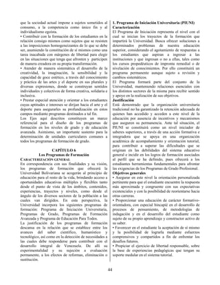 44
que la sociedad actual impone a sujetos sometidos al
consumo, a la competencia como único fin y al
individualismo egoísta.
• Contribuir con la formación de los estudiantes en la
relación consigo mismos como sujetos que se resisten
a las imposiciones homogeneizantes de lo que se debe
ser, asumiendo la constitución de sí mismos como una
tarea inacabada con márgenes de libertad para elegir
en las situaciones que tenga que afronten y participen
de manera creadora en su propia transformación.
• Atender de manera sistemática el desarrollo de la
creatividad, la imaginación, la sensibilidad y la
capacidad de goce estético, a través del conocimiento
y práctica de las artes y el deporte en sus plurales y
diversas expresiones, donde se construyan sentidos
individuales y colectivos de forma creativa, solidaria e
inclusiva.
• Prestar especial atención y orientar a los estudiantes
cuyas aptitudes e intereses se dirijan hacia el arte y el
deporte para asegurarles su profundización en estos
campos mediante programas destinados a tal fin.
Los Ejes aquí descritos constituyen un marco
referencial para el diseño de los programas de
formación en los niveles de grado y de educación
avanzada. Asimismo, un importante sustento para la
determinación de unidades curriculares comunes a
todos los programas de formación de grado.
CAPÍTULO 6
Los Programas de Formación
CARACTERIZACIÓN GENERAL
En correspondencia con sus finalidades y su visión,
los programas de formación que ofrecerá la
Universidad Bolivariana se acogerán al principio de
educación para el resto de la vida, brindando acceso a
oportunidades educativas múltiples y flexibles tanto
desde el punto de vista de los ámbitos, contenidos,
experiencias, trayectos y niveles, como desde el
ángulo de los diversos sectores de la población a las
cuales van dirigidos. En esta perspectiva, la
Universidad incorpora los siguientes programas de
formación: Programa de Iniciación Universitaria,
Programas de Grado, Programas de Formación
Avanzada y Programa de Educación Para Todos.
La justificación de los programas de formación
descansa en la relación que se establece entre los
avances del saber científico, humanístico y
tecnológico, así como en la detección de necesidades a
las cuales debe responderse para contribuir con el
desarrollo integral de Venezuela. De allí su
experimentalidad y su sujeción a evaluación
permanente, a los efectos de reformas, eliminación o
sustitución.
1. Programa de Iniciación Universitaria (PIUNI)
Caracterización
El Programa de Iniciación representa el nivel con el
cual se inician los trayectos de la formación que
impartirá la Universidad. Busca ofrecer soluciones a
determinados problemas de nuestra educación
superior, considerando el agotamiento de respuestas a
los estudiantes que aspiran a ingresar a las
instituciones y que ingresan o no a ellas, tales como
los cursos propedéuticos de impronta remedial o de
nivelación de conocimientos. Por ello constituirá un
programa permanente aunque sujeto a revisión y
cambios sistemáticos.
El Programa formará parte del conjunto de la
Universidad, manteniendo relaciones esenciales con
los distintos sectores de la misma para recibir sentido
y apoyo en la realización de sus objetivos.
Justificación
Está demostrado que la organización universitaria
tradicional no ha garantizado la retención adecuada de
quienes han accedido y acceden a este nivel de la
educación por ausencia de incentivos y mecanismos
que aseguren su permanencia. Ante tal situación, el
PIUNI se constituirá como un nivel iniciador de
saberes superiores, a través de una acción formativa e
integradora que se apoya en una organización
académica de acompañamiento y orientación tutorial,
para contribuir a superar las dificultades que se
originan en las debilidades del sistema educativo
general e incidir en los logros de formación asociados
al perfil que se ha definido, pues ofrecerá a los
estudiantes herramientas fundamentales para afrontar
las exigencias de los Programas de Grado Profesional.
Objetivos generales
• Asegurar en este nivel la orientación personalizada
pertinente para que el estudiante encuentre la respuesta
más aproximada y congruente con sus expectativas
existenciales y con la posibilidad de reorientarse hacia
otras carreras.
• Proporcionar una educación de carácter formativo-
orientadora, con especial hincapié en el desarrollo de
procesos de pensamiento, de metodologías de
indagación y en el desarrollo del estudiante como
sujeto de su propio aprendizaje y constructor activo de
su saber.
• Favorecer en el estudiante la aceptación de sí mismo
y la posibilidad de lograrla mediante esfuerzos
comprensivos y compartidos a fin de enfrentar los
desafíos futuros.
• Propiciar el ejercicio de libertad responsable, sobre
la base de experiencias pedagógicas que tengan su
soporte medular en el sistema tutorial.
 
