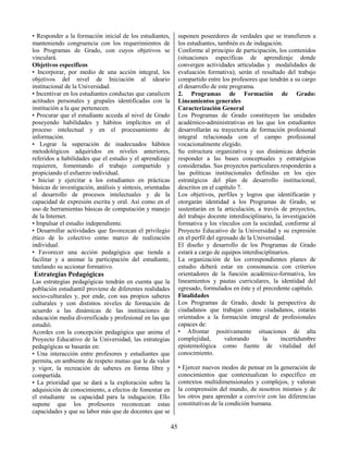 45
• Responder a la formación inicial de los estudiantes,
manteniendo congruencia con los requerimientos de
los Programas de Grado, con cuyos objetivos se
vinculará.
Objetivos específicos
• Incorporar, por medio de una acción integral, los
objetivos del nivel de Iniciación al ideario
institucional de la Universidad.
• Incentivar en los estudiantes conductas que canalicen
actitudes personales y grupales identificadas con la
institución a la que pertenecen.
• Procurar que el estudiante acceda al nivel de Grado
poseyendo habilidades y hábitos implícitos en el
proceso intelectual y en el procesamiento de
información.
• Lograr la superación de inadecuados hábitos
metodológicos adquiridos en niveles anteriores,
referidos a habilidades que el estudio y el aprendizaje
requieren, fomentando el trabajo compartido y
propiciando el esfuerzo individual.
• Iniciar y ejercitar a los estudiantes en prácticas
básicas de investigación, análisis y síntesis, orientadas
al desarrollo de procesos intelectuales y de la
capacidad de expresión escrita y oral. Así como en el
uso de herramientas básicas de computación y manejo
de la Internet.
• Impulsar el estudio independiente.
• Desarrollar actividades que favorezcan el privilegio
ético de lo colectivo como marco de realización
individual.
• Favorecer una acción pedagógica que tienda a
facilitar y a animar la participación del estudiante,
tutelando su accionar formativo.
Estrategias Pedagógicas
Las estrategias pedagógicas tendrán en cuenta que la
población estudiantil proviene de diferentes realidades
socio-culturales y, por ende, con sus propios saberes
culturales y con distintos niveles de formación de
acuerdo a las dinámicas de las instituciones de
educación media diversificada y profesional en las que
estudió.
Acordes con la concepción pedagógica que anima el
Proyecto Educativo de la Universidad, las estrategias
pedagógicas se basarán en:
• Una interacción entre profesores y estudiantes que
permita, en ambiente de respeto mutuo que le da valor
y vigor, la recreación de saberes en forma libre y
compartida.
• La prioridad que se dará a la exploración sobre la
adquisición de conocimiento, a efectos de fomentar en
el estudiante su capacidad para la indagación. Ello
supone que los profesores reconozcan estas
capacidades y que su labor más que de docentes que se
suponen poseedores de verdades que se transfieren a
los estudiantes, también es de indagación.
Conforme al principio de participación, los contenidos
(situaciones específicas de aprendizaje donde
convergen actividades articuladas y modalidades de
evaluación formativa), serán el resultado del trabajo
compartido entre los profesores que tendrán a su cargo
el desarrollo de este programa.
2. Programas de Formación de Grado:
Lineamientos generales
Caracterización General
Los Programas de Grado constituyen las unidades
académico-administrativas en las que los estudiantes
desarrollarán su trayectoria de formación profesional
integral relacionada con el campo profesional
vocacionalmente elegido.
Su estructura organizativa y sus dinámicas deberán
responder a las bases conceptuales y estratégicas
consideradas. Sus proyectos particulares responderán a
las políticas institucionales definidas en los ejes
estratégicos del plan de desarrollo institucional,
descritos en el capítulo 7.
Los objetivos, perfiles y logros que identificarán y
otorgarán identidad a los Programas de Grado, se
sustentarán en la articulación, a través de proyectos,
del trabajo docente interdisciplinario, la investigación
formativa y los vínculos con la sociedad, conforme al
Proyecto Educativo de la Universidad y su expresión
en el perfil del egresado de la Universidad.
El diseño y desarrollo de los Programas de Grado
estará a cargo de equipos interdisciplinarios.
La organización de los correspondientes planes de
estudio deberá estar en consonancia con criterios
orientadores de la función académico-formativa, los
lineamientos y pautas curriculares, la identidad del
egresado, formulados en éste y el precedente capítulo.
Finalidades
Los Programas de Grado, desde la perspectiva de
ciudadanos que trabajan como ciudadanos, estarán
orientados a la formación integral de profesionales
capaces de:
• Afrontar positivamente situaciones de alta
complejidad, valorando la incertidumbre
epistemológica como fuente de vitalidad del
conocimiento.
• Ejercer nuevos modos de pensar en la generación de
conocimientos que contextualizan lo específico en
contextos multidimensionales y complejos, y valoran
la comprensión del mundo, de nosotros mismos y de
los otros para aprender a convivir con las diferencias
constitutivas de la condición humana.
 