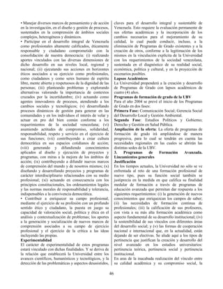 46
• Manejar diversos marcos de pensamiento y de acción
en la investigación, en el diseño y gestión de procesos,
sustentados en la comprensión de ámbitos sociales
complejos, heterogéneos y dinámicos.
• Participar en el desarrollo integral de Venezuela
como profesionales altamente calificados, éticamente
responsable y ciudadano comprometido con la
consolidación de nuestra democracia: (i) realizando
aportes vinculados con las diversas dimensiones de
dicho desarrollo en sus niveles local, regional y
nacional; (ii) ejecutando sus acciones en horizontes
éticos asociados a su ejercicio como profesionales,
como ciudadanos y como seres humano de espíritu
libre, mente abierta y respetuosos de la dignidad de las
personas; (iii) planteando problemas y explorando
alternativas valorando la importancia de contextos
cruzados por la incertidumbre; (iv) actuando como
agentes innovadores de procesos, atendiendo a los
cambios sociales y tecnológicos; (v) desarrollando
procesos dinámicos de gestión para generar en las
comunidades y en los individuos el interés de velar y
actuar en pro del bien común conforme a los
requerimientos de la sociedad venezolana; (vi)
asumiendo actitudes de compromiso, solidaridad,
responsabilidad, respeto y servicio en el ejercicio de
sus funciones; (vii) contribuyendo a crear cultura
democrática en sus espacios cotidianos de acción;
(viii) generando y difundiendo conocimientos
aplicados al diseño y ejecución de proyectos y
programas, con miras a la mejora de los ámbitos de
acción; (ix) contribuyendo a difundir nuevos marcos
de comprensión del mundo y de nosotros mismos; (x)
diseñando y desarrollando proyectos y programas de
carácter interdisciplinario relacionados con su medio
profesional; (xi) actuando en consecuencia con los
principios constitucionales, los ordenamientos legales
y las normas morales de responsabilidad y tolerancia,
indispensables a la convivencia democrática.
• Contribuir a enriquecer su campo profesional,
mediante el ejercicio de su profesión con un profundo
sentido ético y ciudadano, la puesta en juego su
capacidad de valoración social, política y ética en el
análisis y contextualización de problemas; los aportes
a la generación y socialización de nuevos marcos de
comprensión asociados a su campo de ejercicio
profesional y el ejercicio de la crítica a las ideas
incluyendo las propias.
Experimentalidad
El carácter de experimentalidad de estos programas
estará vinculado con dichas finalidades. Y se deriva de
la relación que establecerá la Universidad entre los
avances científicos, humanísticos y tecnológicos, y la
detección de las problemáticas y aspectos desasistidos,
claves para el desarrollo integral y sustentable de
Venezuela. Esto requiere la evaluación permanente de
sus ofertas académicas y la incorporación de los
cambios necesarios para el mejoramiento de su
calidad, lo cual puede conducir, incluso, a la
eliminación de Programas de Grado existentes y a la
creación de otros, conforme a la legitimación de los
mismos en la vinculación explícita de la Universidad
con los requerimientos de la sociedad venezolana,
sustentada en el diagnóstico de su realidad social,
económica, política y cultural, y en la proyección de
escenarios posibles.
Lapsos Académicos
La Universidad propenderá a la creación y desarrollo
de Programas de Grado con lapsos académicos de
cuatro (4) años.
Programas de formación de grado de la UBV
Para el año 2004 se prevé el inicio de los Programas
de Grado en dos fases:
Primera Fase: Comunicación Social; Gerencia Social
del Desarrollo Local y Gestión Ambiental.
Segunda Fase: Estudios Políticos y Gobierno;
Derecho y Gestión en Salud Pública.
Ampliación de la oferta: La oferta de programas de
formación de grado irá ampliándose de manera
progresiva, para lo cual se tendrán en cuenta las
necesidades regionales en las cuales se abrirán las
distintas sedes de la UBV.
3. Programas de Formación Avanzada.
Lineamientos generales
Justificación
En los tiempos actuales, la Universidad no sólo se ve
enfrentada al reto de una formación profesional de
nuevo tipo, pues su función social también se
justiprecia en la medida en que califica su finalidad
medular de formación a través de programas de
educación avanzada que permitan dar respuesta a los
siguientes requerimientos: (i) la generación de nuevos
conocimientos que enriquezcan los campos de saber;
(ii) las necesidades de formación continua de
profesionales; (iii) la calificación de sus profesores,
con vista a su más alta formación académica como
aspecto fundamental de su desarrollo institucional; (iv)
la sostenibilidad de sus vínculos con diferentes áreas
del desarrollo social; y (v) las formas de cooperación
nacional e internacional que, en la actualidad, están
dejando de ser electivas. Se alude aquí a los tipos de
pertinencia que justifican la creación y desarrollo del
nivel avanzado en los estudios universitarios:
pertinencia teórica, pertinencia social y pertinencia
institucional.
En aras de la inacabada realización del vínculo entre
su calidad académica y su compromiso social, la
 