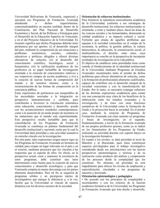 47
Universidad Bolivariana de Venezuela, organizará y
ejecutará sus Programas de Formación Avanzada
atendiendo a dichos requerimientos,
contextualizándolos en nuestra realidad, dentro de la
Constitución, del Plan Nacional de Desarrollo
Económico y Social, de las Políticas y Estrategias para
el Desarrollo de la Educación Superior en Venezuela,
y en el del Proyecto Educativo de la Universidad. En
resumen significa que dichos Programas deberán tener
pertinencia por sus aportes: (i) al desarrollo integral
del país, mediante la comprensión de sus situaciones y
problemas económicos, sociales, culturales,
educativos y políticos, dirigidos a ofrecer diversas
alternativas de solución, (ii) al desarrollo del
conocimiento científico, tecnológico, social y
humanístico, (iii) la calificación académica de los
profesores en su papel ineludible de investigación
orientada a la creación de conocimientos relativos a
sus respectivos campos de acción académica, y (iv) a
la creación de nuevas formas de comprensión del
mundo y de nosotros mismos, como a la
reestructuración de las formas de comprensión en la
conciencia pública.
Estas expresiones de pertinencia son inseparables de
las necesidades asociadas a la integración en
perspectiva latinoamericana y caribeña, pues
contribuirán a favorecer la vinculación sistemática
entre educación, conocimiento y desarrollo, acorde
con los acontecimientos mundiales contemporáneos,
como a la asunción de un modo propio de insertarse en
las mutaciones que el mundo está experimentando.
Esta perspectiva resulta ineludible para que la
consolidación de los Programas de Formación
Avanzada se constituya en palanca fundamental del
desarrollo institucional y nacional; razón por la cual la
Universidad dará prioridad a esta actividad sustantiva
en estrecho vínculo con la investigación.
Por otra parte, tales expresiones exigen mayor rigor en
los Programas de Formación Avanzada en términos de
calidad, para ocupar un lugar relevante en el país y en
el exterior, mediante proyectos que los vinculen a las
respuestas que se esperan de ellos. En efecto, en la
perspectiva actual, crear y mantener la excelencia de
estos programas, debe constituir una tarea
determinante como fuente para la creación de nuevos
conocimientos y desarrollo tecnológico, y para que
Venezuela compita en menor desventaja con los países
altamente desarrollados. Para tal fin se requerirá de
programas sólidos y un prestigioso núcleo de
investigadores que marque la diferencia y, a la vez,
facilite que la Universidad se vincule de manera
dinámica con los diversos sectores de la sociedad.
Orientación de esfuerzos institucionales
Para fortalecer la naturaleza esencialmente académica
de la Universidad, conforme a sus estrategias de
desarrollo institucional, los esfuerzos institucionales se
orientarán, a corto y mediano plazo, hacia las áreas de
las ciencias sociales y las humanidades, destacando su
calidad académica y su impacto cultural y social.
Vertiente que emana de aquellos problemas que
aquejan a la sociedad venezolana en el campo de la
economía, la política, la gestión pública, la cultura
democrática, la educación, la comunicación social, el
medioambiente, el derecho, entre otros, cuya
importancia se concibe en la perspectiva de incorporar
resultados de investigación en la vida pública.
El objetivo de establecer estas prioridades tiene como
sentido el fortalecimiento de la identidad institucional
de la Universidad, mediante Programas de Estudios
Avanzados encaminados tanto al estudio de dichos
problemas para ofrecer alternativas de solución, como
a la formación de profesionales altamente cualificados,
capaces de contribuir con el desarrollo integral de la
sociedad venezolana y con la transformación del
Estado. Por lo tanto, es necesario conjugar esfuerzos
de las distintas expresiones académicas para contar
con una concepción muy clara de los beneficios de la
imbricación entre los estudios avanzados y la
investigación, y de éstos con otras funciones
sustantivas de la Universidad como la formación de
Grado y la proyección hacia la sociedad. En el primer
caso, mediante la creación de Programas de
Formación Avanzada con claro sustento en programas
y líneas de investigación; en el segundo,
fundamentalmente, a través de la formación avanzada
de sus propios profesores quienes, como ya se indicó
en los lineamientos de los Programas de Grado,
realizarán su actividad docente con soporte básico en
la investigación formativa.
En cuanto a los niveles, se dará prioridad al nivel de
Maestría y al Doctorado, pues éstos constituyen
espacios privilegiados para el trabajo investigativo
considerado desde sus articulaciones con las nuevas
perspectivas epistemológicas y teóricas y de su
realización como producto del análisis y comprensión
de los procesos desde la complejidad que los
constituye. No obstante, tal prioridad no será
impedimento para ofrecer los niveles de ampliación y
especialización, vinculados a los programas de
maestría y doctorado.
Orientación epistemológica y pedagógica
• De acuerdo con los principios de complejidad e
incertidumbre y con los criterios de la función
académico-formativa de la Universidad, los Programas
de Formación Avanzada que ésta diseñe y desarrolle,
 