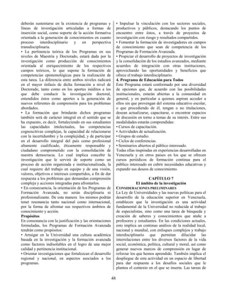 48
deberán sustentarse en la existencia de programas y
líneas de investigación articuladas a formas de
inserción social, como soporte de la acción formativa
orientada a la generación de conocimientos en cuanto
proceso interdisciplinario y en perspectiva
transdisciplinaria.
• La pertinencia teórica de los Programas en sus
niveles de Maestría y Doctorado, estará dada por la
investigación como producción de conocimientos
orientada al enriquecimiento de los respectivos
campos teóricos, lo que supone la formación de
competencias epistemológicas para la realización de
esta tarea. La diferencia entre ambos niveles radicará
en el mayor énfasis de dicha formación a nivel de
Doctorado, tanto como en los aportes inéditos a los
que debe conducir la investigación doctoral,
entendidos éstos como aportes a la generación de
nuevos referentes de comprensión para los problemas
abordados.
• La formación que brindarán dichos programas
también será de carácter integral en el sentido que se
ha expuesto, es decir, fortaleciendo en sus estudiantes
las capacidades intelectuales, las competencias
cognoscitivas complejas, la capacidad de relacionarse
con la incertidumbre y la complejidad, y de participar
en el desarrollo integral del país como profesional
altamente cualificado, éticamente responsable y
ciudadano comprometido con la consolidación de
nuestra democracia. Lo cual implica concebir la
investigación que le servirá de soporte como un
proceso de acción organizada e institucionalizada, la
cual requiere del trabajo en equipo y de una visión,
valores, objetivos e intereses compartidos, a fin de dar
respuesta a los problemas que demandan comprensión
compleja y acciones integradas para afrontarlos.
• En consecuencia, la orientación de los Programas de
Formación Avanzada, no serán disciplinaria ni
profesionalizante. De esta manera los mismos podrán
tener resonancia tanto nacional como internacional,
por la forma de afrontar sus respectivos ámbitos de
conocimiento y acción.
Propósitos
En consonancia con la justificación y las orientaciones
formuladas, los Programas de Formación Avanzada
tendrán como propósitos:
• Arraigar en la Universidad una cultura académica
basada en la investigación y la formación avanzada
como factores indisolubles en el logro de una mejor
calidad y pertinencia institucional.
• Orientar investigaciones que fortalezcan el desarrollo
regional y nacional, en aspectos asociados a los
programas.
• Impulsar la vinculación con los sectores sociales,
productivos y públicos, destacando los puntos de
encuentro entre éstos, a través de proyectos de
investigación con riesgo y resultados compartidos.
• Fomentar la formación de investigadores en campos
de conocimiento que sean de competencia de los
Programas de Formación Avanzada.
• Propiciar el desarrollo de proyectos de investigación
y la consolidación de los estudios avanzados, mediante
acuerdos de integración con otras instituciones,
aprovechando las oportunidades y beneficios que
ofrece el trabajo interdisciplinario.
4. Programa de Educación para Todos
Este Programa estará conformado por una diversidad
de opciones que, de acuerdo con las posibilidades
institucionales, estarán abiertas a la comunidad en
general, y en particular a quienes aspiran acceder a
ellos sin que provengan del sistema educativo escolar,
o que procediendo de él, tengan o no titulaciones,
desean actualizarse, capacitarse, o encontrar espacios
de discusión en torno a temas de su interés. Entre sus
modalidades estarán comprendidas:
• Cursos de capacitación.
• Actividades de actualización.
• Grupos de estudio.
• Ciclos de conferencias.
• Seminarios abiertos al público interesado.
Todas ellas inspiradas en experiencias desarrolladas en
Venezuela y en otros países en los que se ofrecen
cursos periódicos de formación continua para el
público interesado en cubrir necesidades educativas y
expandir sus deseos de conocimiento.
CAPÍTULO 7
El ámbito de la investigación
CONSIDERACIONES PRELIMINARES
La Ley de Universidades y las nuevas políticas para el
desarrollo de la educación superior en Venezuela,
establecen que la investigación es una actividad
fundamental de la Universidad no reducida al trabajo
de especialistas, sino como una tarea de búsqueda y
creación de saberes y conocimientos que atañe a
profesores y estudiantes. En las condiciones actuales,
esto implica un continuo análisis de la realidad local,
nacional y mundial, con enfoques complejos y trabajo
interdisciplinario que permitan dilucidar las
interrelaciones entre los diversos factores de la vida
social, económica, política, cultural y moral, así como
generar nuevos marcos de comprensión en lugar de
reforzar los que hemos aprendido. También implica el
despliegue de esta actividad en un espacio de libertad
para dar respuesta a los desafíos sociales que le
plantea el contexto en el que se inserta. Las tareas de
 