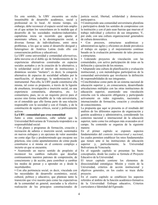 4
En este sentido, la UBV encuentra un nicho
insustituible de desarrollo académico, social y
profesional en lo local. Al mismo tiempo, sin
embargo, debe reconocer el espacio social más amplio
en el que actúan los venezolanos en la medida que el
desarrollo de las sociedades moderno-industriales-
capitalistas inicia un recorrido que apunta al
anonimato urbano, a la desintegración social, a
diversas formas de individualismo, entre otros
problemas, a los que se suma el desarrollo desigual y
heterogéneo de América Latina (todo ello con
consecuencias políticas y educativas).
La UBV como universidad y comunidad alternativas,
debe moverse en el doble eje de fortalecimiento de las
experiencias alternativas construidas en espacios
sociales acotados y en la creación de lo alternativo, y
la solidaridad social al interior de instituciones y
dinámicas sociales "molares"; es decir, la conquista
alternativa de espacios de socialidad sellados por la
masificación, el desarraigo, la modernización y lo
instrumental. Para ello, la UBV puede constituirse ella
misma, tal como es propuesto, a través de la ligazón
de enseñanza, investigación e inserción social, en una
experiencia comunitaria, alternativa, etc. Lo
comunitario, pues, no es un requisito previo para el
acceso sino forma ineludible de la vida universitaria,
en el entendido que ello forma parte de una relación
responsable con la sociedad y con el Estado, y de la
constitución de sujetos críticos, social y políticamente
activos.
La UBV: comunidad que crea comunidad
Junto a estas cuestiones, cabe señalar que la
Universidad Bolivariana de Venezuela responderá a su
responsabilidad social:
• Con planes y programas de formación, creación y
recreación de saberes e inserción social, sustentados
en nuevos enfoques y en opciones de valor asumidos
no como algo fijo y predeterminado que encajone sus
prácticas, sino como apuntalamientos de cómo puede
constituirse a sí misma en el contexto complejo e
incierto en que se encuentra.
• Asumiendo un nuevo sentido de propósito al
reconocer los cambios radicales que desafían
continuamente nuestros patrones de comprensión, de
conocimiento y de acción, para contribuir a cambiar
los modos de pensar y a aprender en y desde la
incertidumbre.
• Con alta pertinencia social, es decir, vinculada con
las necesidades de desarrollo económico, social,
cultural, político y educativo, que plantean tanto la
transición que vive nuestro país como las expectativas
de la comunidad en general, asociadas a la efectiva
realización de los principios constitucionales de
justicia social, libertad, solidaridad y democracia
participativa.
• Construyendo una comunidad universitaria pluralista
y participativa donde los sentidos de compromiso con
la institución y con el país sean fuerzas que muevan el
trabajo individual y colectivo de sus integrantes. Y,
por ende, con una cultura organizacional generadora
de cultura democrática.
• Con procesos, estructuras académicas y
administrativas ágiles y eficientes en donde prevalezca
el trabajo en equipo y el mejoramiento continuo
basado en la evaluación permanente de tales procesos
y estructuras.
• Liderando proyectos de vinculación con las
comunidades, con activa participación de éstas en la
definición y ejecución de los mismos.
• Adoptando una cultura de planificación y evaluación
institucional, y con metodologías participativas de la
comunidad universitaria que involucren la definición
de responsabilidades de sus integrantes.
• Concibiéndose como parte de un sistema nacional de
educación superior y, en consecuencia, desarrollando
articulaciones múltiples con las otras instituciones de
educación superior, asumiendo una vinculación
estrecha con la educación obligatoria y participando
activamente en redes regionales, nacionales e
internacionales de formación, creación y circulación
de conocimientos.
La propuesta que aquí se presenta es el resultado del
análisis de los diferentes aspectos de organización y
gestión académica y administrativa, considerando los
contextos nacional e internacional de la educación
superior, tanto como los enfoques más avanzados en el
campo. Su contenido se organiza de la siguiente
manera:
En el primer capítulo se exponen aspectos
fundamentales del contexto internacional y nacional,
los cuales permiten establecer los retos fundamentales
que tienen ante sí las instituciones de educación
superior y, particularmente, la Universidad
Bolivariana de Venezuela.
En el segundo capítulo se presentan las bases
conceptuales, desde las cuales se formula el Proyecto
Educativo de la Universidad.
El tercer capítulo contiene los elementos de
direccionalidad estratégica: Misión y visión de la
Universidad, criterios de acción institucional y
objetivos generales, en los cuales se traza dicho
proyecto.
En el cuarto capítulo se establecen los aspectos
referidos al ámbito de la función académico-formativa
de la Universidad: Enfoque educativo, Criterios
curriculares e Identidad del Egresado.
 