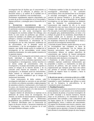 49
investigación han de facilitar que el conocimiento se
enriquezca con la reflexión, la práctica con la
discusión teórica y el análisis de la realidad con el
compromiso de contribuir a una sociedad mejor.
Presentamos seguidamente aspectos relacionados con
la razón de ser de la investigación en la Universidad y
algunas políticas y estrategias para el desarrollo de la
misma.
1. ELEMENTOS DIAGNÓSTICOS DE LA
INVESTIGACIÓN EN LA UNIVERSIDAD VENEZOLANA
Es pertinente comenzar reconociendo que en nuestras
universidades no sólo existe investigación sino
investigación de excelente calidad. Sin embargo, este
hecho no está exento de problemas que refieren a
asuntos de cantidad y de calidad, pero también a los
enfoques y alcances asociados a las condiciones que
favorecen o desfavorecen la articulación de la
investigación con las otras funciones académicas de
las universidades, con la demanda social de
conocimientos, y de los investigadores entre sí. Al
respecto, una rápida mirada acerca la realidad de la
investigación en las universidades, revela ciertas
tendencias dominantes, las cuales pueden resumirse de
la siguiente manera:
• El carácter de la investigación universitaria como un
hecho individual y aislado. En efecto, la
desarticulación es obvia en distintas expresiones: entre
investigadores e investigaciones, incluso inscritos en
un mismo campo de conocimientos; entre la
investigación y la propia universidad, pues aquella se
realiza al margen de la función docente y de la
conocida como función de extensión; y entre la
investigación y la demanda social de conocimientos.
Dicho carácter es reforzado por mecanismos de
estímulos y premios académicos que se otorgan en
instituciones nacionales.
• Como consecuencia de dicho carácter, cada
investigación individual se convierte en una actividad
sin vínculos con esfuerzos asociados a algún programa
de naturaleza colectiva e institucional y, en el mejor de
los casos, con vínculos hacia grupos de la comunidad
académica internacional, ajenos a la vida misma de la
universidad a la cual se pertenece.
• Algunos intentos de articulación se expresan en la
definición de ciertas líneas de investigación. No
obstante, sus modos de funcionamiento responden más
a agrupaciones temáticas que a definiciones
programáticas que posibiliten la complementariedad
de esfuerzos individuales para la consecución de
logros en diversos niveles y secuencias temporales de
la investigación, vista como un proceso en el cual
convergen distintos enfoques y estilos.
• Predomina también la falta de articulación entre la
investigación universitaria y los currículos
universitarios. Pese a las declaraciones no se incorpora
la actividad investigativa como parte integral y
esencial del proceso formativo y, de hecho, parece
funcionar la idea de que el desarrollo de actividades
investigativas en este plano constituye un obstáculo
para la titulación o profesionalización. La
consecuencia más negativa de ello es la severa
dificultad de crear una masa crítica de la que puedan
emerger, más adelante, investigadores de alto nivel.
Por otra parte, la actividad investigativa en los niveles
de pregrado gira, predominantemente, en torno a los
trabajos de grado de los estudiantes, desarrollados de
manera aislada por la ausencia de mecanismos
institucionales de articulación que permitan insertar
los incipientes esfuerzos de investigación en líneas y
proyectos de investigación institucional.
• Asociado al punto anterior, puede advertirse un vacío
de investigadores que conjuguen su hacer de
producción de conocimiento con las labores de
docencia universitaria, tanto como de docentes
universitarios idóneos en campos específicos de
conocimiento que realicen de manera permanente
actividades de investigación. Tras este vacío subyace
la dicotomía entre docencia e investigación.
• Finalmente, se debe reconocer que los aspectos
señalados expresan condiciones institucionales que
propenden a crearlos y a mantenerlos, no tanto por
ausencia de políticas, sino por razones de índole
organizacional que marquen giros hacia una cultura
que permita el accionar investigativo con claros
sentidos de impacto hacia la sociedad y hacia la
Universidad misma.
2. RAZÓN DE SER DE LA INVESTIGACIÓN EN LA UBV
La investigación, parte esencial de la Universidad,
responderá a cuatro finalidades que definen su razón
de ser: la formativa, la auto-reflexiva, la de
vinculación social y la prospectiva.
3. Finalidad formativa
En consonancia con la tarea esencial de la Universidad
contemporánea, la cual consiste en la reestructuración
de las maneras de pensar, el accionar investigativo de
la UBV vinculado a la función formativa, buscará
forjar en los profesores y los estudiantes un tipo de
pensamiento, unas actitudes y unas competencias que
los hagan capaces de: (i) descubrir las dimensiones
epistemológicas, éticas y estéticas del conocimiento;
(ii) superar las dicotomías entre teoría y práctica, entre
reflexión y conocimiento, entre crítica y proposición;
(iii) aportar nuevas opciones y formas de comprensión
para afrontar la incertidumbre propia de estos tiempos;
 