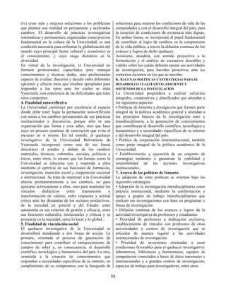 50
(iv) crear más y mejores soluciones a los problemas
que plantea una realidad en permanente y acelerados
cambios. El desarrollo de prácticas investigativas
sistemáticas y permanentes, organizadas como proceso
fundamental en la cultura de la Universidad, es una
condición necesaria para enfrentar la globalización del
mundo cuyo principal factor cultural y económico es
el conocimiento, y cuyo rasgo distintivo es la
diversidad.
En virtud de la investigación, la Universidad no
formará profesionales capacitados para manejar
conocimientos y técnicas dadas, sino profesionales
capaces de evaluar, discernir y decidir entre diferentes
opciones y ofrecer otras que resulten apropiadas para
responder a los retos ante los cuales se sitúa
Venezuela, con conciencia de las dificultades que tales
retos comportan.
4. Finalidad auto-reflexiva
La Universidad constituye por excelencia el espacio
donde debe tener lugar la permanente auto-reflexión
con miras a los cambios permanentes de sus prácticas
institucionales y discursivas, porque sólo es una
organización que forma y crea saber, sino que hace
suyo un proceso continuo de renovación que evita el
encierro en sí misma. En tal sentido, el quehacer
investigativo de la Universidad Bolivariana de
Venezuela incorporará como una de sus líneas
directrices el estudio y debate de los cambios
materiales, técnicos, culturales, sociales, políticos y
éticos, entre otros, lo mismo que las formas como la
Universidad se relaciona con y responde a ellos
mediante el ejercicio de sus funciones de formación,
investigación, inserción social y cooperación nacional
e internacional. Se trata de mantener a la Universidad
abierta permanentemente a los cambios, no para
ajustarse acríticamente a ellos, sino para mantener los
vínculos dialécticos entre transmisión y
transformación de valores; entre respuesta y actitud
crítica ante las demandas de los sectores productivos,
de la sociedad en general y del Estado; entre
autonomía en sus criterios de gestión y eficacia, entre
sus funciones culturales, intelectuales y críticas y su
presencia en la sociedad; entre lo local y lo global...
5. Finalidad de vinculación social
El quehacer investigativo de la Universidad se
desarrollará atendiendo a dos líneas de acción. La
primera, orientada al proceso de generación de
conocimiento para contribuir al enriquecimiento de
campos de saber y, en consecuencia, al desarrollo
científico, tecnológico y humanístico del país. La otra,
orientada a la creación de conocimientos que
respondan a necesidades específicas de su entorno, en
cumplimiento de su compromiso con la búsqueda de
soluciones para mejorar las condiciones de vida de las
comunidades y con el desarrollo integral del país, para
la creación de condiciones de existencia más dignas.
En ambas líneas, se incorporará el papel fundamental
de contribuir al logro de cambios en la comprensión
de la vida pública, a través la difusión continua de los
avances y logros de dicho quehacer.
Asimismo, atenderá, con sentido proyectivo a la
formulación y el análisis de escenarios deseables y
viables sobre los cuales deberán operar sus actividades
de investigación, para hacerlas proactivas ante los
contextos inciertos en los que se inscribe.
6. ALGUNAS POLÍTICAS Y ESTRATEGIAS PARA EL
DESARROLLO CUALITATIVO, EFICIENTE Y
SOSTENIDO DE LA INVESTIGACIÓN
La Universidad propenderá a realizar esfuerzos
integrales, cooperativos y planificados que atiendan a
los siguientes aspectos:
• Políticas de fomento y divulgación que formen parte
integral de la política académica general y atiendan a
los principios básicos de la investigación inter y
transdisciplinaria, a la generación de conocimientos
que contribuyan al desarrollo científico, tecnológico y
humanístico y a necesidades específicas de su entorno
y del desarrollo integral del país.
• Política de cooperación interinstitucional, también
como parte integral de la política académica de la
Universidad.
• Establecimiento y ejecución de un conjunto de
estrategias tendentes a garantizar la viabilidad y
sostenibilidad de las acciones investigativas
institucionales.
7. Acerca de las políticas de fomento
La adopción de estas políticas se orientan bajo las
siguientes estrategias:
• Adopción de la investigación interdisciplinaria como
práctica institucional, mediante la conformación y
apoyo a grupos de trabajo interdisciplinarios que
realicen sus investigaciones con base en programas y
líneas de investigación.
• Difusión continua de los avances y logros de la
actividad investigativa de profesores y estudiantes.
• Prioridad de profesores a dedicación exclusiva,
establecimiento de vínculos con profesores de otras
universidades y centros de investigación que se
articulen de manera regular a las actividades
institucionales de investigación.
• Prioridad de inversiones orientadas a crear
condiciones favorables para el quehacer investigativo:
laboratorios, bibliotecas y hemerotecas; equipos de
computación conectados a bases de datos nacionales e
internacionales y a grandes centros de investigación;
espacios de trabajo para investigadores, entre otros.
 