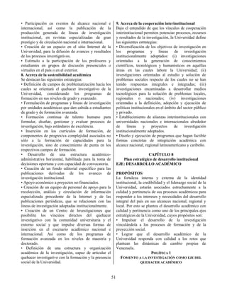 51
• Participación en eventos de alcance nacional e
internacional, así como la publicación de la
producción generada de líneas de investigación
institucional, en revistas especializadas de gran
prestigio y de circulación nacional e internacional.
• Creación de un espacio en el sitio Internet de la
Universidad, para la difusión de avances y resultados
de los procesos investigativos.
• Estímulo a la participación de los profesores y
estudiantes en grupos de discusión presenciales o
virtuales en el país o en el exterior.
8. Acerca de la sostenibilidad académica
Se destacan las siguientes estrategias:
• Definición de campos de problematización hacia los
cuales se orientará el quehacer investigativo de la
Universidad, considerando los programas de
formación en sus niveles de grado y avanzado.
• Formulación de programas y líneas de investigación
por unidades académicas que den cabida a estudiantes
de grado y de formación avanzada.
• Formación continua de talento humano para
formular, diseñar, gestionar y evaluar procesos de
investigación, bajo estándares de excelencia.
• Inserción en los currículos de formación, de
componentes de progresiva complejidad asociados no
sólo a la formación de capacidades para la
investigación, sino de conocimiento de punta en los
respectivos campos de formación.
• Desarrollo de una estructura académico-
administrativa horizontal, habilitada para la toma de
decisiones oportuna y con capacidad de convocatoria.
• Creación de un fondo editorial específico para las
publicaciones derivadas de los avances de
investigación institucional.
• Apoyo económico a proyectos no financiados.
• Creación de un equipo de personal de apoyo para la
recolección, análisis y circulación de información
especializada procedente de la Internet y de las
publicaciones periódicas, que se relacionen con las
líneas de investigación adoptadas institucionalmente.
• Creación de un Centro de Investigaciones que
posibilite los vínculos directos del quehacer
investigativo con la comunidad universitaria y el
entorno social y que impulse diversas formas de
inserción en el escenario académico nacional e
internacional. Así como de los programas de
formación avanzada en los niveles de maestría y
doctorado.
• Definición de una estructura y organización
académica de la investigación, capaz de articular el
quehacer investigativo con la formación y la presencia
social de la Universidad.
9. Acerca de la cooperación interinstitucional
Bajo el entendido de que los vínculos de cooperación
interinstiucional permiten potenciar procesos, recursos
y resultados de la investigación, la Universidad define
las siguientes estrategias:
• Diversificación de los objetivos de investigación en
los programas y líneas de investigación
institucionalmente adoptados: (i) investigaciones
orientadas a la generación de conocimientos
científicos, tecnológicos y humanísticos en aquéllas
áreas en las cuales labore la Universidad; (ii)
investigaciones orientadas al estudio y solución de
problemas sociales respecto de los cuales no se han
tenido respuestas integrales e integradas; (iii)
investigaciones encaminadas a desarrollar medios
tecnológicos para la solución de problemas locales,
regionales o nacionales; (iv) investigaciones
orientadas a la definición, adopción y ejecución de
políticas institucionales en el ámbito del sector público
y privado.
• Establecimiento de alianzas interinstitucionales con
universidades nacionales e internacionales alrededor
de líneas y proyectos de investigación
institucionalmente adoptados.
• Diseño y ejecución de programas que hagan factible
formas concretas de integración académica con
alcance nacional, regional latinoamericano y caribeño.
CAPÍTULO 8
Plan estratégico de desarrollo institucional
EJE: DESARROLLO ACADÉMICO
PROPÓSITOS
La fortaleza interna y externa de la identidad
institucional, la credibilidad y el liderazgo social de la
Universidad, estarán asociados estrechamente a la
calidad y pertinencia de sus procesos académicos para
responder a los intereses y necesidades del desarrollo
integral del país en sus alcances nacional, regional y
local. Por esto se plantea el desarrollo académico con
calidad y pertinencia como uno de los principales ejes
estratégicos de la Universidad, cuyos propósitos son:
• Impulsar el desarrollo de la investigación
vinculándola a los procesos de formación y de la
proyección social.
• Lograr que el desarrollo académico de la
Universidad responda con calidad a los retos que
plantean las dinámicas de cambio propias de
Venezuela.
POLÍTICA 1
FOMENTO A LA INVESTIGACIÓN COMO EJE DEL
QUEHACER ACADÉMICO
 