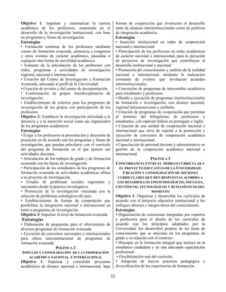 52
Objetivo 1: Impulsar y sistematizar la carrera
académica de los profesores, sustentada en el
desarrollo de la investigación institucional, con base
en programas y líneas de investigación
Estrategias
• Formación continua de los profesores mediante
cursos de formación avanzada, asistencia a congresos
y otros eventos de carácter académico, pasantías o
cualquier otra forma de movilidad académica.
• Fomento de la articulación de los profesores con
redes, programas y actividades de investigación
regional, nacional e internacional.
• Creación del Centro de Investigación y Formación
Avanzada, adecuado al perfil de la Universidad
• Creación de revistas y del centro de documentación.
• Conformación de grupos interdisciplinarios de
investigación.
• Establecimiento de criterios para los programas de
investigación de los grupos con participación de los
profesores.
Objetivo 2: Establecer la investigación articulada a la
docencia y a la inserción social como eje organizador
de los programas académicos
Estrategias
• Exigir a los profesores la presentación y discusión de
proyectos en de acuerdo con los programas y líneas de
investigación, que puedan articularse con el currículo
del programa de formación en el que ejercen sus
actividades docentes.
• Articulación de los trabajos de grado y de formación
avanzada con las líneas de investigación.
• Participación de los estudiantes de los programas de
formación avanzada en actividades académicas afines
a su proyecto de investigación.
• Estudio de problemas sociales regionales y
nacionales desde la práctica investigativa.
• Promoción de la investigación vinculada con la
solución de problemas estratégicos del país.
• Establecimiento de formas de cooperación que
posibiliten la integración nacional e internacional en
torno a programas de investigación.
Objetivo 3: Impulsar el nivel de formación avanzada
Estrategias
• Elaboración de propuestas para el ofrecimiento de
diversos programas de formación avanzada.
• Ejecución de convenios nacionales e internacionales
para oferta interinstitucional de programas de
formación avanzada
POLÍTICA 2
IMPULSO Y CONSOLIDACIÓN DE LA COOPERACIÓN
ACADÉMICA NACIONAL E INTERNACIONAL
Objetivo 1: Impulsar y consolidar proyectos
académicos de alcance nacional e internacional, bajo
formas de cooperación que involucren el desarrollo
tanto de alianzas interinstitucionales como de políticas
de integración académica.
Estrategias
• Inserción institucional en redes de cooperación
nacional e internacional.
• Participación de los profesores en redes académicas
de carácter nacional e internacional, para la ejecución
de proyectos de investigación que contribuyan al
desarrollo institucional y nacional.
• Promoción del conocimiento y análisis de la realidad
nacional e internacional, mediante la realización
constante de eventos que involucren acuerdos
interinstitucionales.
• Concreción de programas de intercambio académico
para estudiantes y profesores.
• Diseño y ejecución de programas interinstitucionales
de formación e investigación, con alcance nacional,
regional latinoamericano y caribeño.
• Creación de programas de cooperación que permitan
el dominio del bilingüismo de profesores y
estudiantes, con especial énfasis en portugués e inglés.
• Creación de una unidad de cooperación nacional e
internacional que sirva de soporte a la promoción y
ejecución de convenios de cooperación académica
nacional e internacional.
• Capacitación de personal docente y administrativo en
gestión de la cooperación académica nacional e
internacional.
POLÍTICA 3
CONCORDANCIA ENTRE EL MODELO CURRICULAR Y
EL PROYECTO EDUCATIVO DE LA UNIVERSIDAD:
CREACIÓN Y CONSOLIDACIÓN DE OPCIONES
CURRICULARES QUE DEN RESPUESTAS ACORDES A
LOS DESARROLLOS EPISTEMOLÓGICOS, SOCIALES,
CIENTÍFICOS, TECNOLÓGICOS Y HUMANÍSTICOS DEL
MOMENTO
Objetivo 1: Organizar y desarrollar los currículos de
acuerdo con el proyecto educativo institucional y los
enfoques abiertos e integra-dores del conocimiento.
Estrategias
• Organización de comisiones integradas por expertos
y profesores para el diseño de los currículos de
acuerdo con los principios adoptados por la
Universidad, los desarrollos propios de las áreas de
conocimiento que se articulan en los programas de
grado y su relación con el contexto.
• Hincapié en la formación integral que incluye en la
enseñanza ciudadana y en una adecuada capacitación
profesional.
• Flexibilización real del currículo.
• Adopción de nuevas prácticas pedagógica y
diversificación de las experiencias de formación.
 