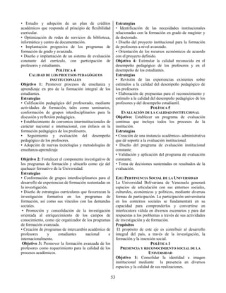 53
• Estudio y adopción de un plan de créditos
académicos que responda al principio de flexibilidad
curricular.
• Optimización de redes de servicios de biblioteca,
informática y centro de documentación.
• Implantación progresiva de los programas de
formación de grado y avanzada.
• Diseño e implantación de un sistema de evaluación
constante del currículo, con participación de
profesores y estudiantes.
POLÍTICA 4
CALIDAD DE LOS PROCESOS PEDAGÓGICOS
INSTITUCIONALES
Objetivo 1: Promover procesos de enseñanza y
aprendizaje en pro de la formación integral de los
estudiantes.
Estrategias
• Calificación pedagógica del profesorado, mediante
actividades de formación, tales como seminarios,
conformación de grupos interdisciplinarios para la
discusión y reflexión pedagógica.
• Establecimiento de convenios interinstitucionales de
carácter nacional e internacional, con énfasis en la
formación pedagógica de los profesores.
• Seguimiento y evaluación del desempeño
pedagógico de los profesores.
• Adopción de nuevas tecnologías y metodologías de
enseñanza-aprendizaje
Objetivo 2: Fortalecer el componente investigativo de
los programas de formación y ubicarlo como eje del
quehacer formativo de la Universidad.
Estrategias
• Conformación de grupos interdisciplinarios para el
desarrollo de experiencias de formación sustentadas en
la investigación.
• Diseño de estrategias curriculares que favorezcan la
investigación formativa en los programas de
formación, así como sus vínculos con las demandas
sociales.
• Promoción y consolidación de la investigación
orientada al enriquecimiento de los campos de
conocimiento, como eje organizador de los programas
de formación avanzada.
• Creación de programas de intercambio académico de
profesores y estudiantes nacional e
internacionalmente.
Objetivo 3: Promover la formación avanzada de los
profesores como requerimiento para la calidad de los
procesos académicos.
Estrategias
• Identificación de las necesidades institucionales
relacionadas con la formación en grado de magíster y
de doctorado.
• Diseño del proyecto institucional para la formación
de profesores a nivel avanzado.
• Orientación de los recursos económicos de acuerdo
con el proyecto definido.
Objetivo 4: Estimular la calidad reconocida en el
desempeño pedagógico de los profesores y en el
desempeño de los estudiantes.
Estrategias
• Revisión de las experiencias existentes sobre
estímulos a la calidad del desempeño pedagógico de
los profesores
• Elaboración de propuestas para el reconocimiento y
estímulo a la calidad del desempeño pedagógico de los
profesores y del desempeño estudiantil.
POLÍTICA 5
EVALUACIÓN DE LA CALIDAD INSTITUCIONAL
Objetivo: Establecer un programa de evaluación
continua que incluya todos los procesos de la
institución.
Estrategias
• Creación de una instancia académico- administrativa
que dé soporte a la evaluación institucional.
• Diseño del programa de evaluación institucional
constante.
• Validación y aplicación del programa de evaluación
constante.
• Toma de decisiones sustentadas en resultados de la
evaluación.
EJE: PERTINENCIA SOCIAL DE LA UNIVERSIDAD
La Universidad Bolivariana de Venezuela generará
espacios de articulación con sus entornos sociales,
culturales, económicos y políticos, mediante diversas
formas de participación. La participación universitaria
en los contextos sociales se fundamentará en su
capacidad para comprenderlos y convertirse en
interlocutora válida en diversos escenarios y para dar
respuestas a los problemas a través de sus actividades
de investigación y de formación.
Propósitos
El propósito de este eje es contribuir al desarrollo
integral del país, a través de la investigación, la
formación y la inserción social.
POLÍTICA 1
PRESENCIA Y RECONOCIMIENTO SOCIAL DE LA
UNIVERSIDAD
Objetivo 1: Consolidar la identidad e imagen
institucional mediante la presencia en diversos
espacios y la calidad de sus realizaciones.
 