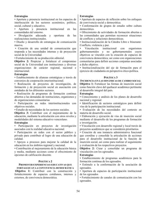 54
Estrategias
• Apertura y presencia institucional en los espacios de
interlocución de los sectores económico, político,
social, cultural y educativo.
• Apertura y presencia institucional en las
comunidades del entorno.
• Divulgación adecuada y oportuna de las
realizaciones institucionales.
• Diseño y desarrollo de estrategias de comunicación
masiva.
• Creación de una unidad de comunicación que
responda a las necesidades internas y de proyección
social de la Universidad.
• Fortalecimiento de su producción editorial.
Objetivo 2: Propiciar y fortalecer el compromiso
social de la Universidad con instituciones y diversas
organizaciones de carácter regional, nacional e
internacional.
Estrategias
• Establecimiento de alianzas estratégicas a través de
convenios de cooperación interinstitucional.
• Realización de proyectos de investigación, de
formación y de proyección social en asociación con
entidades de los diferentes sectores.
• Realización de programas de formación continua
abiertos a las demandas de instituciones, organismos y
de organizaciones comunitarias
• Participación en redes interinstitucionales con
objetivos sociales.
• Estudio de necesidades de los sectores sociales.
Objetivo 3: Contribuir con el mejoramiento de la
educación, mediante la articulación con otros niveles y
modalidades del sistema educativo venezolano.
Estrategias
• Participación en proyectos de investigación
asociados con la realidad educativa nacional.
• Participación en redes con el sector público y
privado para contribuir al logro de una educación de
calidad.
• Apoyos a procesos para mejorar la calidad de la
educación en los ámbitos regional y nacional.
• Contribución al mejoramiento de la educación básica
y media, mediante acciones como el ofrecimiento de
opciones de calificación docente.
POLÍTICA 2
PROMOVER EXPERIENCIAS EDUCATIVAS QUE
FORTALEZCAN LA CONVIVENCIA DEMOCRÁTICA
Objetivo 1: Contribuir con la construcción y
fortalecimiento de espacios cotidianos, internos y
externos, de convivencia democrática.
Estrategias
• Apertura de espacios de reflexión sobre los enfoques
de convivencia social y democrática.
• Conformación de grupos de estudio sobre cultura
democrática.
• Ofrecimiento de actividades de formación abiertas a
las comunidades que permitan reconocer situaciones
de conflicto y soluciones democráticas.
• Institucionalización de la Cátedra Libre e Itinerante:
Conflicto, violencia y paz.
• Vinculación institucional con organismos
gubernamentales y no gubernamentales cuyos
objetivos se vinculen con la creación de espacios de
convivencia democrática; así como con organizaciones
comunitarias para definir acciones conjuntas asociadas
a dicho objetivo.
• Institucionalización del eje de formación para el
ejercicio de ciudadanía en perspectiva ético-política.
POLÍTICA 3
INCIDENCIA EN LAS DINÁMICAS DE CAMBIO SOCIAL
Objetivo 1: Fortalecer las formas de inserción social
como función clave del quehacer académico pertinente
al desarrollo integral del país.
Estrategias
• Conocimiento y análisis de los planes de desarrollo
nacional y regional.
• Identificación de sectores estratégicos para definir
vías de la participación institucional.
• Evaluación de las necesidades del contexto en
materia de desarrollo social.
• Elaboración y ejecución de vías de inserción social
mediante el desarrollo de los programas de formación
e investigación.
• Vinculación con desarrollo regional y local través de
proyectos académicos que se consideren prioritarios.
• Creación de una instancia administrativa funcional
que coordine y consolide la articulación de acciones
para el desarrollo institucional de la función de
inserción social, así como para realizar el seguimiento
y evaluación de los respectivos proyectos.
Objetivo 2: Crear y consolidar un programa de
vinculación con los egresados.
Estrategias
• Establecimiento de programas académicos para la
formación continua de los egresados.
• Estímulo a la conformación de la asociación de
egresados.
• Apertura de espacios de participación institucional
de los egresados
• Fortalecimiento de canales de comunicación con los
egresados.
 