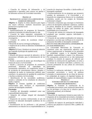 55
• Creación de sistemas de información y de
seguimiento a egresados, para conocer sus aportes a
los diferentes sectores de la sociedad venezolana.
POLÍTICA 4
EQUIDAD EN EL ACCESO Y EN LA OBTENCIÓN DE
LOGROS DE FORMACIÓN
Objetivo 1: Ampliar la oferta educativa para lograr
una mayor cobertura, mediante mecanismos que
promuevan la equidad social.
Estrategias
• Institucionalización de programas de formación,
conforme al principio de educación para la vida.
• Creación de sedes regionales, estimulando la
pertinencia de programas académicos de formación e
investigación.
• Creación de centros de excelencia virtual y
multimedia
• Desarrollo de nuevas estrategias pedagógicas.
• Ampliación de la oferta en diferentes modalidades de
enseñanza.
Objetivo 2: Crear y fortalecer un sistema de admisión
que responda al principio de equidad social.
Estrategias
• Difusión del proceso nacional de admisión y de los
mecanismos utilizados para la determinación de los
puntajes.
• Diseño y ejecución de pautas que diversifiquen las
formas de acceso a la Universidad.
• Diseño y ejecución de programas de orientación
profesional, desarrollo de capacidades de
razonamiento matemático, de comprensión lectora y
de nivelación de conocimientos básicos, dirigidos a
estudiantes de media en instituciones públicas, para
contribuir a la generación de igualdad de condiciones
y facilitar su tránsito a la Universidad.
• Identificación de las necesidades académicas,
sociales y culturales de los estudiantes de educación
media y superior.
Objetivo 3: Generar igualdad de condiciones
institucionales para favorecer el mejoramiento
continuo del desempeño estudiantil.
Estrategias
• Asunción del desempeño estudiantil como una
responsabilidad institucional.
• Adopción del enfoque integral del desempeño
estudiantil
• Integración de acciones institucionales en pro de
favorecer un adecuado desempeño académico de los
estudiantes.
• Sensibilización de los profesores y del personal
administrativo en relación con su responsabilidad en la
creación de situaciones favorables o desfavorables al
desempeño estudiantil.
• Institucionalización de un programa que promueva
sentidos de pertenencia a la Universidad y el
desarrollo de competencias básicas de los estudiantes
admitidos, acorde con los campos de formación
profesional e integral.
• Atención a situaciones que convergen en fenómenos
críticos de desempeño estudiantil -repitencia, cambios
de carrera, abandono de los estudios, culminación de
créditos sin trabajo de grado-, para disminuir las
posibilidades de su ocurrencia.
• Creación del sistema de evaluación del desempeño
estudiantil que considere aspectos individuales e
institucionales.
• Creación de una unidad coordinadora de instancias,
programas y acciones que confluyan en la creación de
situaciones favorables al desempeño estudiantil.
EJE: CULTURA ORGANIZACIONAL GENERADORA DE
CULTURA DEMOCRÁTICA
La Universidad Bolivariana de Venezuela se
constituirá como una organización educativa cuya
cultura organizacional se sustentará en los principios
de solidaridad, respeto a la dignidad humana,
igualdad, responsabilidad y respeto a las diferencias.
Por consiguiente, promoverá en su vida institucional
cotidiana, la creación de espacios de reflexión que
posibiliten la construcción de significados, en torno a
las formas de vinculación individual y colectiva y la
creación permanente de una cultura de convivencia
democrática.
Propósito
Favorecer la realización individual y colectiva de la
comunidad universitaria a través de políticas
orientadas al mantenimiento de un clima de ejercicio
de solidaridad, de respeto a la dignidad humana, de
igualdad, de responsabilidad y respeto a las diferencias
POLÍTICA 1
CONSTRUCCIÓN DE UNA COMUNIDAD
UNIVERSITARIA DEMOCRÁTICA
Objetivo 1: Fomentar la construcción de la
comunidad universitaria como institución democrática
que da privilegio a la ética de lo colectivo para la
realización personal y de la libertad.
Estrategias
• Desarrollo de experiencias formativas para todos los
integrantes de la comunidad universitaria, orientadas a
la creación de sentidos éticos de su acción individual y
colectiva.
• Apertura de espacios de participación individual y
colectiva que propicien el ejercicio libre y público de
la opinión.
 