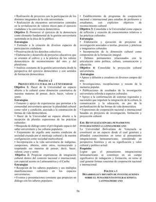 56
• Realización de proyectos con la participación de los
distintos integrantes de la vida universitaria.
• Realización de encuentros universitarios centrados
en la revitalización de valores éticos para el ejercicio
ciudadano y la convivencia democrática.
Objetivo 2: Promover el ejercicio de la democracia
como elemento fundamental de la gestión universitaria
sustentada en la ética de lo público.
Estrategias
• Estímulo a la creación de diversos espacios de
participación ciudadana.
• Preservación de los derechos colectivos.
• Elaboración y desarrollo de proyectos educativos que
se orienten al cultivo y a la práctica de los valores
democráticos de reconocimiento del otro y del
pluralismo.
• Análisis constante de la gestión universitaria desde la
perspectiva del ejercicio democrático y con sentidos
de formación democrática.
POLÍTICA 2
PROYECCIÓN CULTURAL DE LA UNIVERSIDAD
Objetivo 1: Hacer de la Universidad un espacio
abierto a lo cultural como dimensión constitutiva de
nuestras maneras de pensar, decir, hacer, valorar y
sentir.
Estrategias
• Fomento y apoyo de experiencias que permitan a la
comunidad universitaria apreciar la pluralidad cultural
como valor y condición, asociada a la construcción de
formas de vida democráticas.
• Hacer de la Universidad un espacio abierto a la
recepción de plurales expresiones de las prácticas
culturales.
• Búsqueda de diálogo entre el privilegiado espacio del
saber universitario y las culturas populares.
• Forjamiento de orgullo ante nuestra condición de
sociedad cruzada por el mestizaje cultural y de nuestra
configuración como sociedad multicultural.
• Incorporación a la vida universitaria de indígenas,
campesinos, obreros, entre otros, reconociendo y
respetando sus maneras de pensar, decir, hacer,
valorar, creer y sentir.
Objetivo 2: Propiciar experiencias de integración
cultural dentro del contexto nacional e internacional,
con especial acento en Latinoamérica y el Caribe
Estrategias
• Recepción de los saberes populares y sus múltiples
manifestaciones culturales en los espacios
universitarios.
• Eventos y presentaciones constante que propicien un
diálogo con los saberes populares.
• Establecimiento de programas de cooperación
nacional e internacional para estadías de profesores y
estudiantes, con explícitos objetivos de
reconocimiento cultural.
Objetivo 3: Consolidar a la Universidad como espacio
de reflexión y creación de conocimientos relativos a
las prácticas culturales.
Estrategias
• Elaboración y ejecución de proyectos de
investigación asociados a teorías, procesos y prácticas
e imaginarios culturales.
• Incorporación de la dimensión cultural como
componente de la formación integral.
• Debates permanentes relacionados con la
articulación entre política, cultura, comunicación y
educación.
Objetivo 4: Consolidar la proyección cultural
universitaria.
Estrategias
• Apoyo y difusión a creadores en diversos campos del
arte.
• Investigaciones, recopilaciones y rescate de la
memoria popular.
• Publicaciones de resultados de la investigación
universitaria referida a aspectos culturales.
• Apoyo a la conformación de sistemas regionales y
nacionales que impulsen la integración de la cultura, la
comunicación y la educación, en pro de la
profundización de las formas de vida democrática.
• Expresiones de cooperación nacional e internacional
basadas en proyectos de investigación, formación y
proyección cultural.
EJE: REVITALIZACIÓN DEL PENSAMIENTO
INTEGRACIONISTA LATINOAMERICANO
La Universidad Bolivariana de Venezuela se
constituirá en un espacio desde el cual generará y
difundirá conocimientos en torno al pensamiento
integracionista latinoamericano, considerado en
perspectiva histórica y en su significación y valor
cultural y político actual.
Propósito
Lograr que el pensamiento integracionista
latinoamericano se constituya en un campo
significativo de indagación y formación, en torno al
cual generar formas concretas de cooperación nacional
e internacional.
POLÍTICA 1
DESARROLLO Y DIFUSIÓN DE INVESTIGACIONES
SOBRE EL PENSAMIENTO INTEGRACIONISTA
LATINOAMERICANO
 